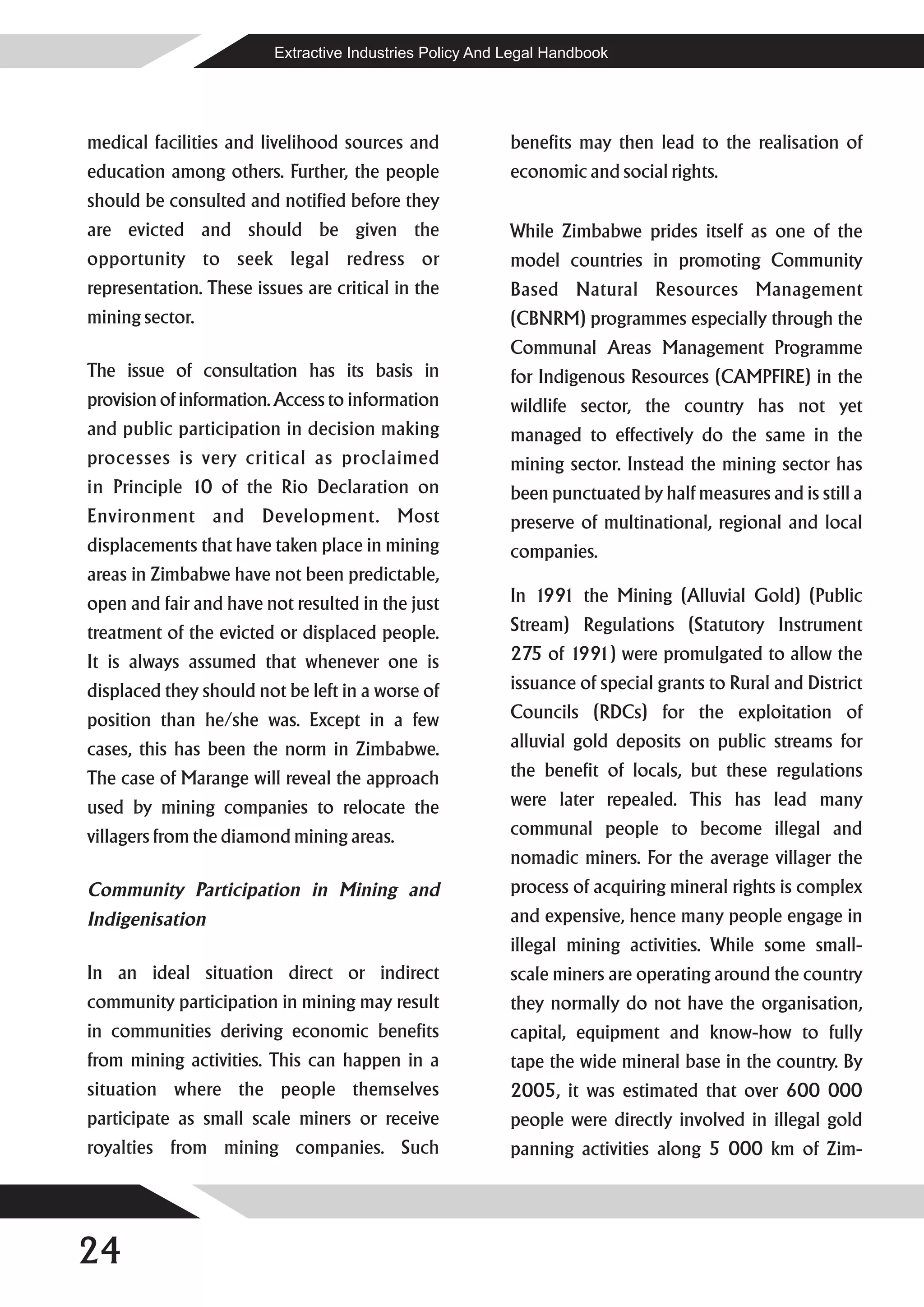 Extractive Industries Policy And Legal Handbook




medical facilities and livelihood sources and             benefits may then lead to the realisation of
education among others. Further, the people               economic and social rights.
should be consulted and notified before they
are evicted and should be given the                       While Zimbabwe prides itself as one of the
opportunity to seek legal redress or                      model countries in promoting Community
representation. These issues are critical in the          Based Natural Resources Management
mining sector.                                            (CBNRM) programmes especially through the
                                                          Communal Areas Management Programme
The issue of consultation has its basis in                for Indigenous Resources (CAMPFIRE) in the
provision of information. Access to information           wildlife sector, the country has not yet
and public participation in decision making               managed to effectively do the same in the
processes is very critical as proclaimed                  mining sector. Instead the mining sector has
in Principle 10 of the Rio Declaration on                 been punctuated by half measures and is still a
Environment and Development. Most                         preserve of multinational, regional and local
displacements that have taken place in mining             companies.
areas in Zimbabwe have not been predictable,
open and fair and have not resulted in the just           In 1991 the Mining (Alluvial Gold) (Public
treatment of the evicted or displaced people.             Stream) Regulations (Statutory Instrument
It is always assumed that whenever one is                 275 of 1991) were promulgated to allow the
displaced they should not be left in a worse of           issuance of special grants to Rural and District
position than he/she was. Except in a few                 Councils (RDCs) for the exploitation of
cases, this has been the norm in Zimbabwe.                alluvial gold deposits on public streams for
The case of Marange will reveal the approach              the benefit of locals, but these regulations
used by mining companies to relocate the                  were later repealed. This has lead many
villagers from the diamond mining areas.                  communal people to become illegal and
                                                          nomadic miners. For the average villager the
Community Participation in Mining and                     process of acquiring mineral rights is complex
Indigenisation                                            and expensive, hence many people engage in
                                                          illegal mining activities. While some small-
In an ideal situation direct or indirect                  scale miners are operating around the country
community participation in mining may result              they normally do not have the organisation,
in communities deriving economic benefits                 capital, equipment and know-how to fully
from mining activities. This can happen in a              tape the wide mineral base in the country. By
situation where the people themselves                     2005, it was estimated that over 600 000
participate as small scale miners or receive              people were directly involved in illegal gold
royalties from mining companies. Such                     panning activities along 5 000 km of Zim-




24
 