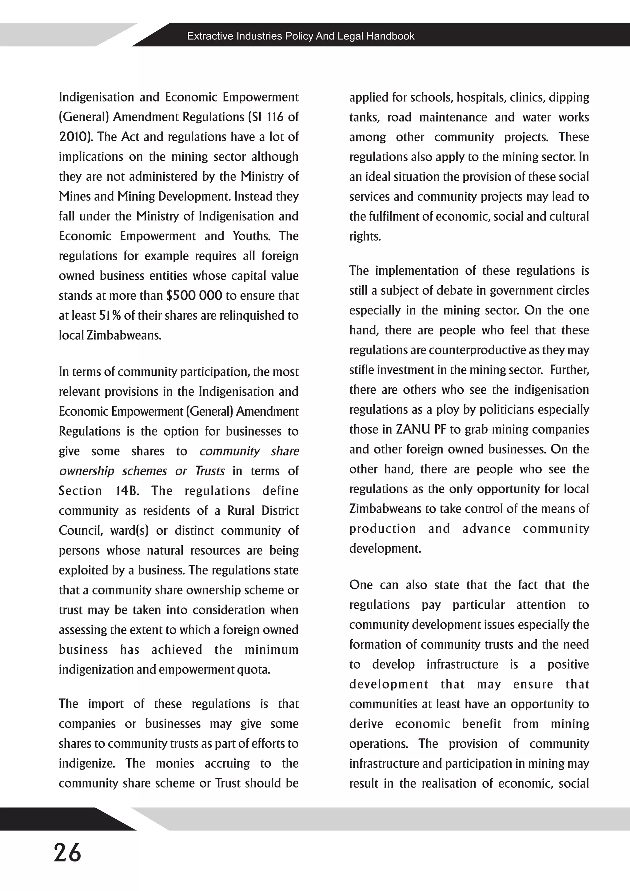 Extractive Industries Policy And Legal Handbook




Indigenisation and Economic Empowerment                   applied for schools, hospitals, clinics, dipping
(General) Amendment Regulations (SI 1 of
                                     16                   tanks, road maintenance and water works
2010). The Act and regulations have a lot of              among other community projects. These
implications on the mining sector although                regulations also apply to the mining sector. In
they are not administered by the Ministry of              an ideal situation the provision of these social
Mines and Mining Development. Instead they                services and community projects may lead to
fall under the Ministry of Indigenisation and             the fulfilment of economic, social and cultural
Economic Empowerment and Youths. The                      rights.
regulations for example requires all foreign
owned business entities whose capital value               The implementation of these regulations is
stands at more than $500 000 to ensure that               still a subject of debate in government circles
at least 51% of their shares are relinquished to          especially in the mining sector. On the one
local Zimbabweans.                                        hand, there are people who feel that these
                                                          regulations are counterproductive as they may
In terms of community participation, the most             stifle investment in the mining sector. Further,
relevant provisions in the Indigenisation and             there are others who see the indigenisation
Economic Empowerment (General) Amendment                  regulations as a ploy by politicians especially
Regulations is the option for businesses to               those in ZANU PF to grab mining companies
give some shares to community share                       and other foreign owned businesses. On the
ownership schemes or Trusts in terms of                   other hand, there are people who see the
Section 14B. The regulations define                       regulations as the only opportunity for local
community as residents of a Rural District                Zimbabweans to take control of the means of
Council, ward(s) or distinct community of                 production and advance community
persons whose natural resources are being                 development.
exploited by a business. The regulations state
that a community share ownership scheme or                One can also state that the fact that the
trust may be taken into consideration when                regulations pay particular attention to
assessing the extent to which a foreign owned             community development issues especially the
business has achieved the minimum                         formation of community trusts and the need
indigenization and empowerment quota.                     to develop infrastructure is a positive
                                                          development that may ensure that
The import of these regulations is that                   communities at least have an opportunity to
companies or businesses may give some                     derive economic benefit from mining
shares to community trusts as part of efforts to          operations. The provision of community
indigenize. The monies accruing to the                    infrastructure and participation in mining may
community share scheme or Trust should be                 result in the realisation of economic, social




26
 