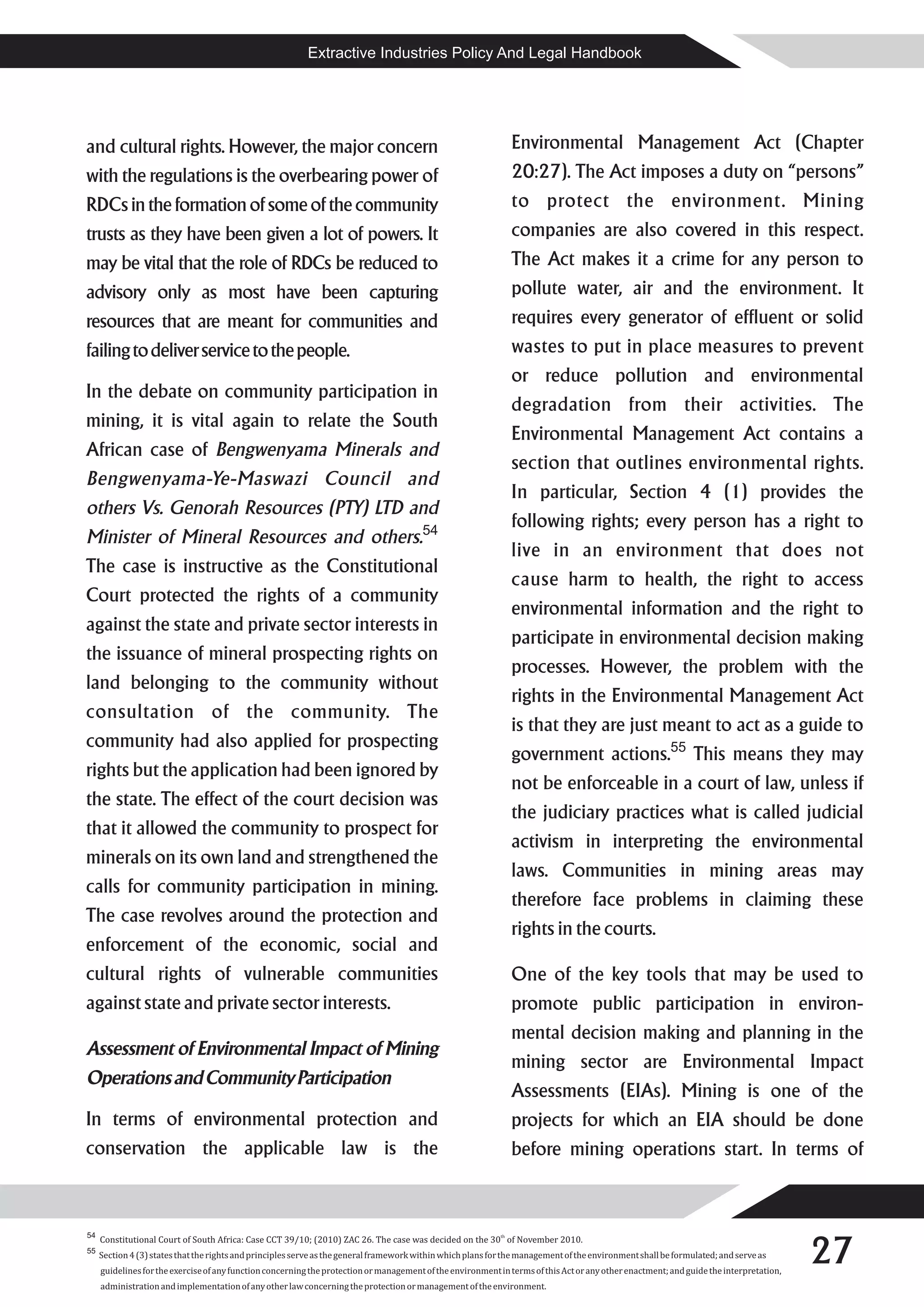 Extractive Industries Policy And Legal Handbook




and cultural rights. However, the major concern                                                                Environmental Management Act (Chapter
with the regulations is the overbearing power of                                                               20:27). The Act imposes a duty on “persons”
RDCs in the formation of some of the community                                                                 to protect the environment. Mining
trusts as they have been given a lot of powers. It                                                             companies are also covered in this respect.
may be vital that the role of RDCs be reduced to                                                               The Act makes it a crime for any person to
advisory only as most have been capturing                                                                      pollute water, air and the environment. It
resources that are meant for communities and                                                                   requires every generator of effluent or solid
failing to deliver service to the people.                                                                      wastes to put in place measures to prevent
                                                                                                               or reduce pollution and environmental
In the debate on community participation in
                                                                                                               degradation from their activities. The
mining, it is vital again to relate the South
                                                                                                               Environmental Management Act contains a
African case of Bengwenyama Minerals and
                                                                                                               section that outlines environmental rights.
Bengwenyama-Ye-Maswazi Council and
                                                                                                               In particular, Section 4 (1) provides the
others Vs. Genorah Resources (PTY) LTD and
                                                                                                               following rights; every person has a right to
Minister of Mineral Resources and others.54
                                                                                                               live in an environment that does not
The case is instructive as the Constitutional
                                                                                                               cause harm to health, the right to access
Court protected the rights of a community
                                                                                                               environmental information and the right to
against the state and private sector interests in
                                                                                                               participate in environmental decision making
the issuance of mineral prospecting rights on
                                                                                                               processes. However, the problem with the
land belonging to the community without
                                                                                                               rights in the Environmental Management Act
consultation of the community. The
                                                                                                               is that they are just meant to act as a guide to
community had also applied for prospecting
                                                                                                               government actions.55 This means they may
rights but the application had been ignored by
                                                                                                               not be enforceable in a court of law, unless if
the state. The effect of the court decision was
                                                                                                               the judiciary practices what is called judicial
that it allowed the community to prospect for
                                                                                                               activism in interpreting the environmental
minerals on its own land and strengthened the
                                                                                                               laws. Communities in mining areas may
calls for community participation in mining.
                                                                                                               therefore face problems in claiming these
The case revolves around the protection and
                                                                                                               rights in the courts.
enforcement of the economic, social and
cultural rights of vulnerable communities                                                                      One of the key tools that may be used to
against state and private sector interests.                                                                    promote public participation in environ-
                                                                                                               mental decision making and planning in the
Assessment of Environmental Impact of Mining
                                                                                                               mining sector are Environmental Impact
Operations and Community Participation
                                                                                                               Assessments (EIAs). Mining is one of the
In terms of environmental protection and                                                                       projects for which an EIA should be done
conservation the applicable law is the                                                                         before mining operations start. In terms of




                                                                                                                                                                                         27
54
     Constitutional Court of South Africa: Case CCT 39/10; (2010) ZAC 26. The case was decided on the 30th of November 2010.
55
     Section 4 (3) states that the rights and principles serve as the general framework within which plans for the management of the environment shall be formulated; and serve as
     guidelines for the exercise of any function concerning the protection or management of the environment in terms of this Act or any other enactment; and guide the interpretation,
     administration and implementation of any other law concerning the protection or management of the environment.
 