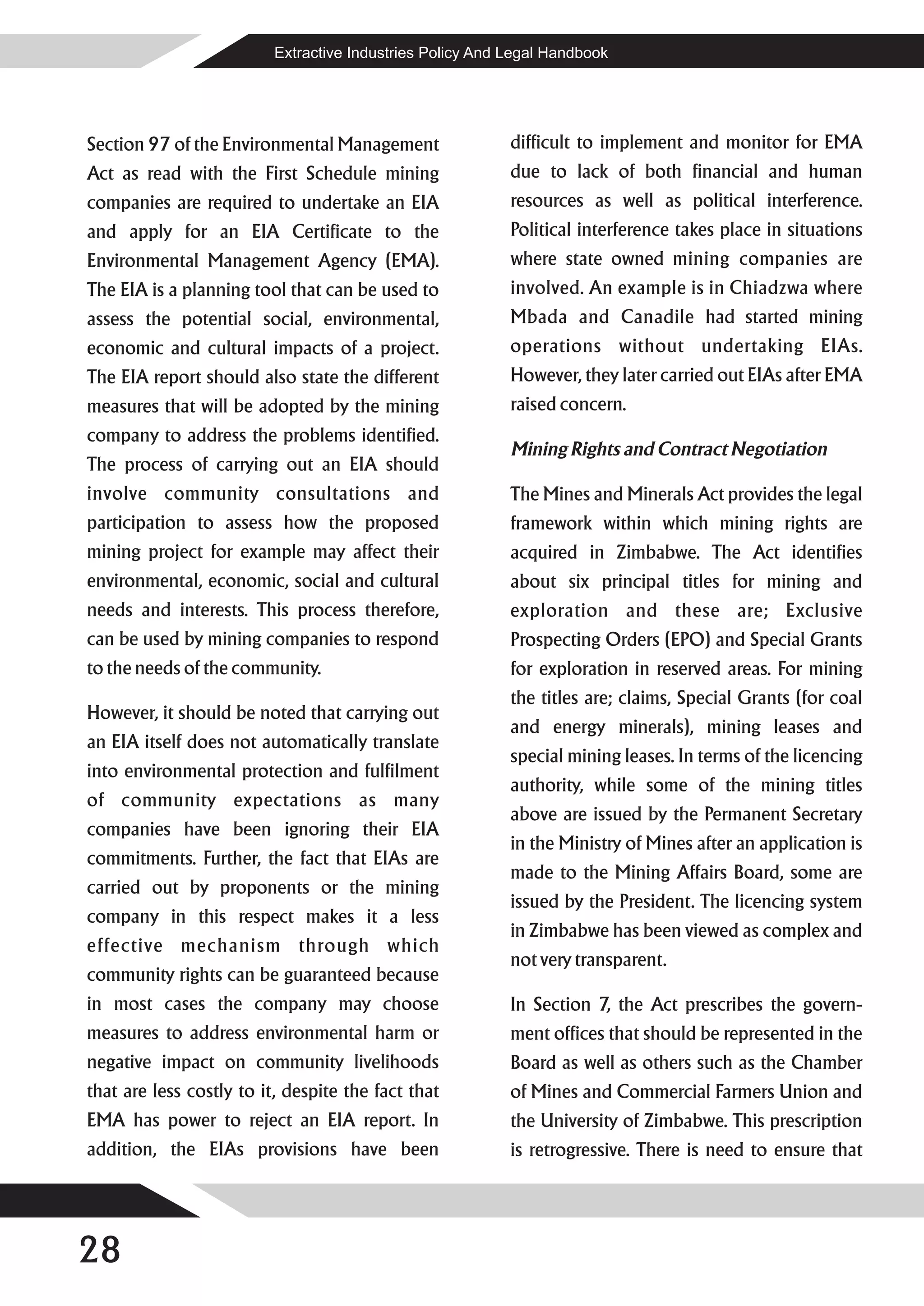 Extractive Industries Policy And Legal Handbook




Section 97 of the Environmental Management                 difficult to implement and monitor for EMA
Act as read with the First Schedule mining                 due to lack of both financial and human
companies are required to undertake an EIA                 resources as well as political interference.
and apply for an EIA Certificate to the                    Political interference takes place in situations
Environmental Management Agency (EMA).                     where state owned mining companies are
The EIA is a planning tool that can be used to             involved. An example is in Chiadzwa where
assess the potential social, environmental,                Mbada and Canadile had started mining
economic and cultural impacts of a project.                operations without undertaking EIAs.
The EIA report should also state the different             However, they later carried out EIAs after EMA
measures that will be adopted by the mining                raised concern.
company to address the problems identified.
                                                           Mining Rights and Contract Negotiation
The process of carrying out an EIA should
involve community consultations and                        The Mines and Minerals Act provides the legal
participation to assess how the proposed                   framework within which mining rights are
mining project for example may affect their                acquired in Zimbabwe. The Act identifies
environmental, economic, social and cultural               about six principal titles for mining and
needs and interests. This process therefore,               exploration and these are; Exclusive
can be used by mining companies to respond                 Prospecting Orders (EPO) and Special Grants
to the needs of the community.                             for exploration in reserved areas. For mining
                                                           the titles are; claims, Special Grants (for coal
However, it should be noted that carrying out
                                                           and energy minerals), mining leases and
an EIA itself does not automatically translate
                                                           special mining leases. In terms of the licencing
into environmental protection and fulfilment
                                                           authority, while some of the mining titles
of community expectations as many
                                                           above are issued by the Permanent Secretary
companies have been ignoring their EIA
                                                           in the Ministry of Mines after an application is
commitments. Further, the fact that EIAs are
                                                           made to the Mining Affairs Board, some are
carried out by proponents or the mining
                                                           issued by the President. The licencing system
company in this respect makes it a less
                                                           in Zimbabwe has been viewed as complex and
effective mechanism through which
                                                           not very transparent.
community rights can be guaranteed because
in most cases the company may choose                       In Section 7, the Act prescribes the govern-
measures to address environmental harm or                  ment offices that should be represented in the
negative impact on community livelihoods                   Board as well as others such as the Chamber
that are less costly to it, despite the fact that          of Mines and Commercial Farmers Union and
EMA has power to reject an EIA report. In                  the University of Zimbabwe. This prescription
addition, the EIAs provisions have been                    is retrogressive. There is need to ensure that




28
 