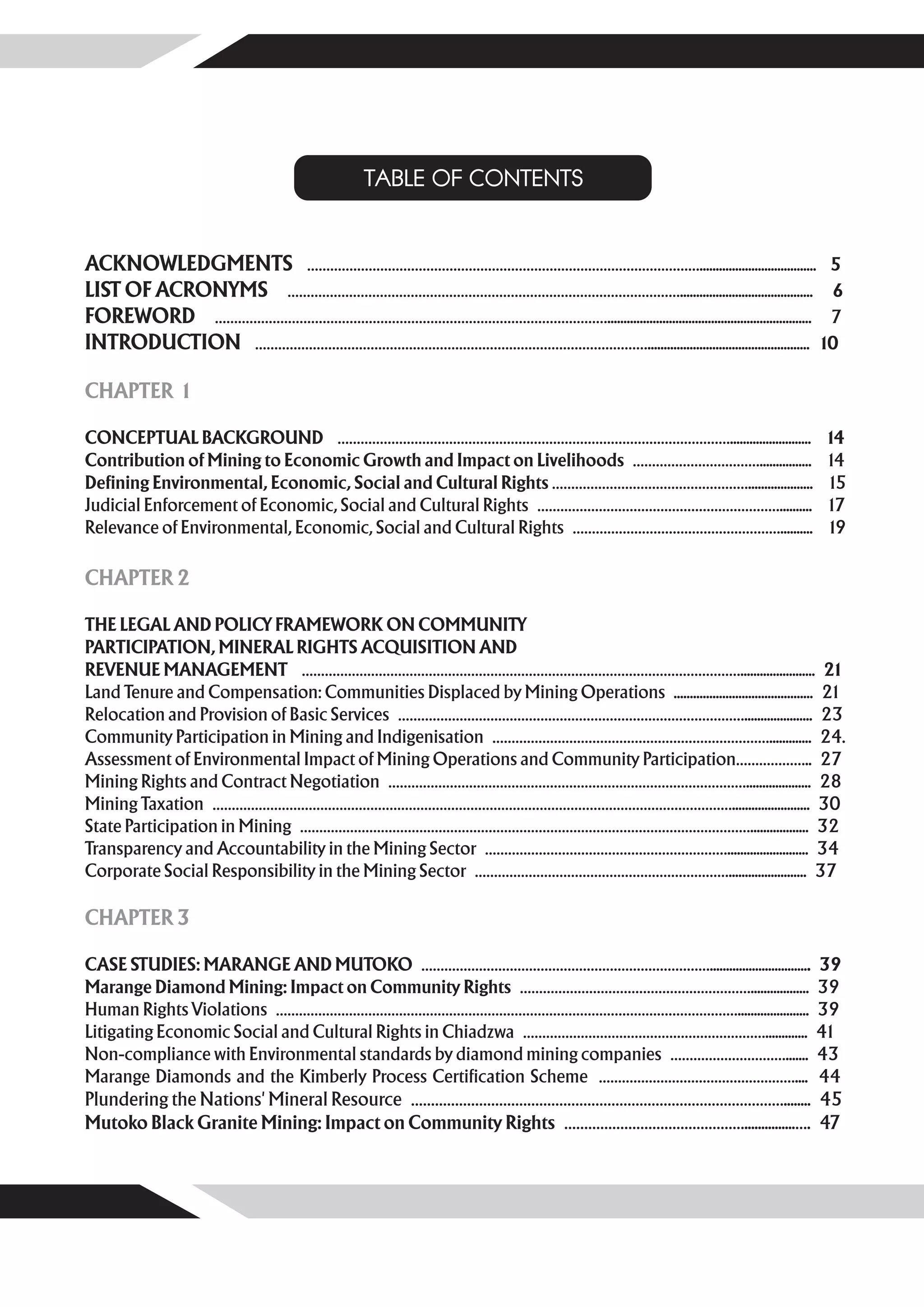 TABLE OF CONTENTS


ACKNOWLEDGMENTS ………………………………………………………………………………………….................................... 5
LIST OF ACRONYMS …………………………………………………………………………………………......................................... 6
FOREWORD …………………………………………………………………………………………............................................................... 7
INTRODUCTION ………………………………………………………………………………………….................................................. 10

CHAPTER 1

CONCEPTUAL BACKGROUND ………………………………………………………………………………………….........................                                  14
Contribution of Mining to Economic Growth and Impact on Livelihoods ……………………………................                    14
Defining Environmental, Economic, Social and Cultural Rights ……………………………………………....................                 15
Judicial Enforcement of Economic, Social and Cultural Rights ………………………………………………………..........                       17
Relevance of Environmental, Economic, Social and Cultural Rights ………………………………………………..........                      19

CHAPTER 2

THE LEGAL AND POLICY FRAMEWORK ON COMMUNITY
PARTICIPATION, MINERAL RIGHTS ACQUISITION AND
REVENUE MANAGEMENT ……………………………………………………………………………………………………....................... 21
Land Tenure and Compensation: Communities Displaced by Mining Operations ........................................... 21
Relocation and Provision of Basic Services ………………………………………………………………………………..................... 23
Community Participation in Mining and Indigenisation ………………………………………………………………............. 24.
Assessment of Environmental Impact of Mining Operations and Community Participation……………….. 27
Mining Rights and Contract Negotiation ………………………………………………………………………………….................... 28
Mining Taxation ………………………………………………………………………………………………………………………........................ 30
State Participation in Mining ……………………………………………………………………………………………………….................. 32
Transparency and Accountability in the Mining Sector ………………………………………………………......................... 34
Corporate Social Responsibility in the Mining Sector …………………………………………………………........................ 37

CHAPTER 3

CASE STUDIES: MARANGE AND MUTOKO …………………………………………………………………............................... 39
Marange Diamond Mining: Impact on Community Rights …………………………………………………….................. 39
Human Rights Violations …………………………………………………………………………………………………………...................... 39
Litigating Economic Social and Cultural Rights in Chiadzwa ………………………………………………………............. 41
Non-compliance with Environmental standards by diamond mining companies …………………………....... 43
Marange Diamonds and the Kimberly Process Certification Scheme …………………………………………….... 44
Plundering the Nations' Mineral Resource …………………………………………………………………………………........ 45
Mutoko Black Granite Mining: Impact on Community Rights ………………………………………...............…. 47
 