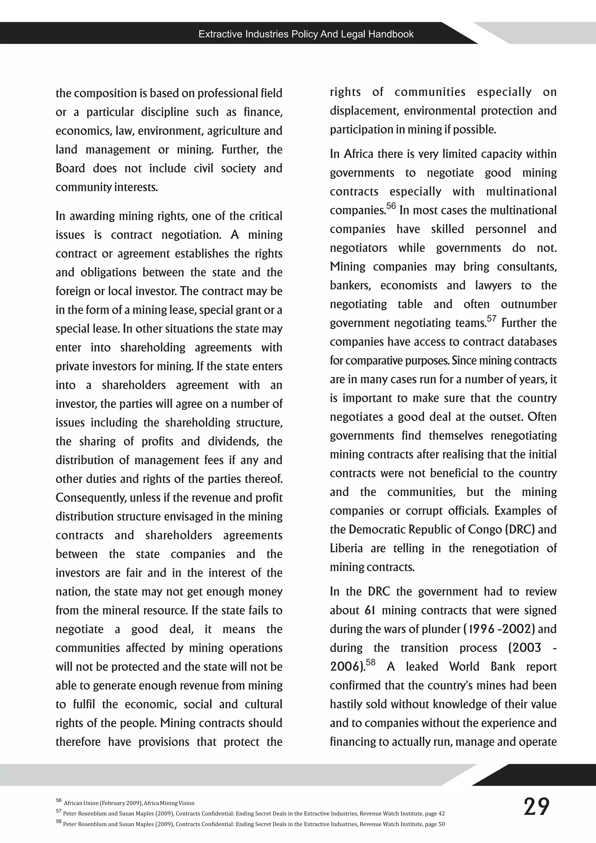 Extractive Industries Policy And Legal Handbook




the composition is based on professional field                                                             rights of communities especially on
or a particular discipline such as finance,                                                                displacement, environmental protection and
economics, law, environment, agriculture and                                                               participation in mining if possible.
land management or mining. Further, the                                                                    In Africa there is very limited capacity within
Board does not include civil society and                                                                   governments to negotiate good mining
community interests.                                                                                       contracts especially with multinational
In awarding mining rights, one of the critical                                                             companies.56 In most cases the multinational
issues is contract negotiation. A mining                                                                   companies have skilled personnel and
contract or agreement establishes the rights                                                               negotiators while governments do not.
and obligations between the state and the                                                                  Mining companies may bring consultants,
foreign or local investor. The contract may be                                                             bankers, economists and lawyers to the
in the form of a mining lease, special grant or a                                                          negotiating table and often outnumber
special lease. In other situations the state may                                                           government negotiating teams.57 Further the
enter into shareholding agreements with                                                                    companies have access to contract databases
private investors for mining. If the state enters                                                          for comparative purposes. Since mining contracts
into a shareholders agreement with an                                                                      are in many cases run for a number of years, it
investor, the parties will agree on a number of                                                            is important to make sure that the country
issues including the shareholding structure,                                                               negotiates a good deal at the outset. Often
the sharing of profits and dividends, the                                                                  governments find themselves renegotiating
distribution of management fees if any and                                                                 mining contracts after realising that the initial
other duties and rights of the parties thereof.                                                            contracts were not beneficial to the country
Consequently, unless if the revenue and profit                                                             and the communities, but the mining
distribution structure envisaged in the mining                                                             companies or corrupt officials. Examples of
contracts and shareholders agreements                                                                      the Democratic Republic of Congo (DRC) and
between the state companies and the                                                                        Liberia are telling in the renegotiation of
investors are fair and in the interest of the                                                              mining contracts.
nation, the state may not get enough money                                                                 In the DRC the government had to review
from the mineral resource. If the state fails to                                                           about 61 mining contracts that were signed
negotiate a good deal, it means the                                                                        during the wars of plunder (1996 -2002) and
communities affected by mining operations                                                                  during the transition process (2003 -
will not be protected and the state will not be                                                            2006).58 A leaked World Bank report
able to generate enough revenue from mining                                                                confirmed that the country's mines had been
to fulfil the economic, social and cultural                                                                hastily sold without knowledge of their value
rights of the people. Mining contracts should                                                              and to companies without the experience and
therefore have provisions that protect the                                                                 financing to actually run, manage and operate




                                                                                                                                                           29
56
     African Union (February 2009), Africa Mining Vision
57
     Peter Rosenblum and Susan Maples (2009), Contracts Confidential: Ending Secret Deals in the Extractive Industries, Revenue Watch Institute, page 42
58
     Peter Rosenblum and Susan Maples (2009), Contracts Confidential: Ending Secret Deals in the Extractive Industries, Revenue Watch Institute, page 50
 