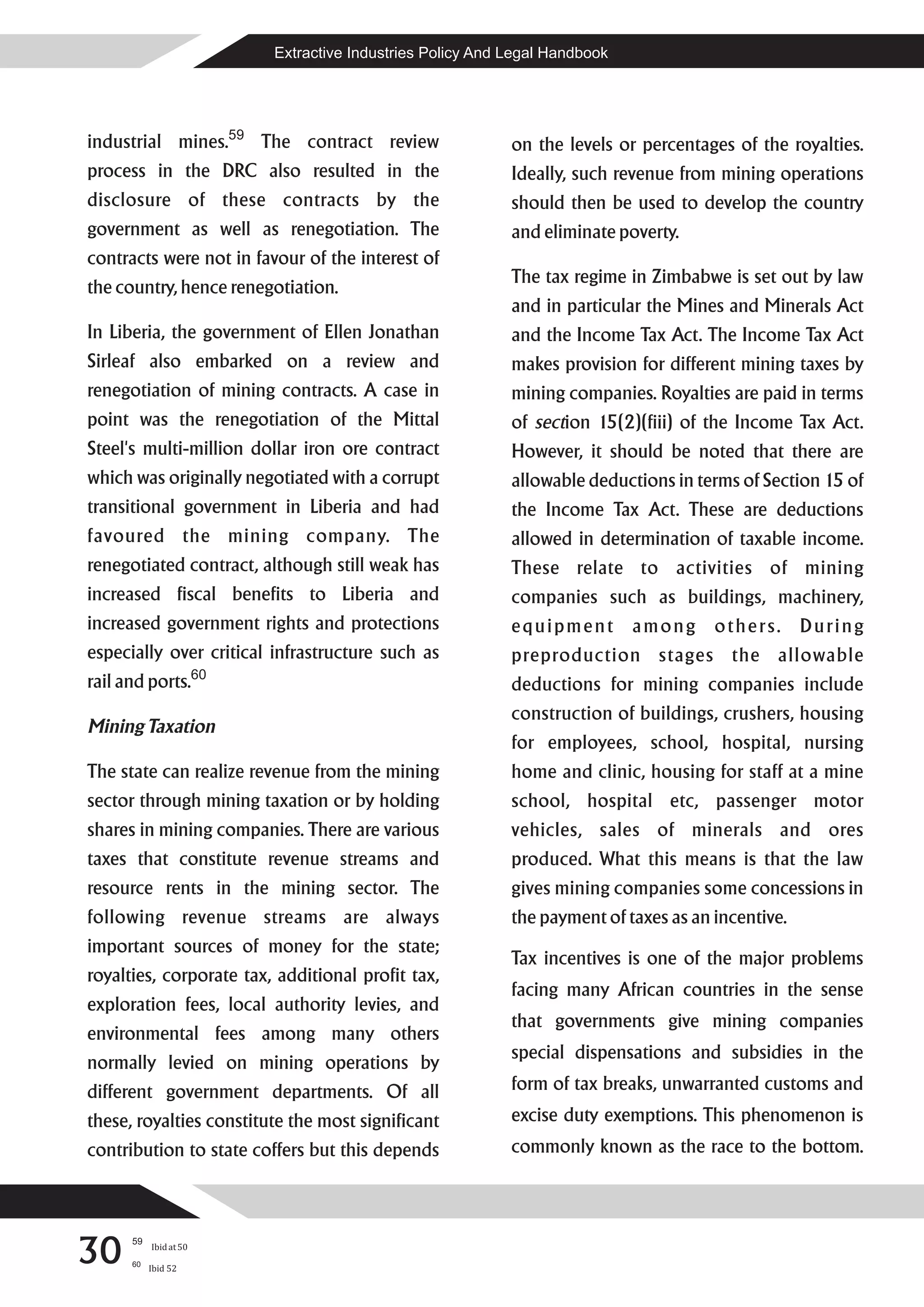 Extractive Industries Policy And Legal Handbook




industrial mines.59 The contract review                       on the levels or percentages of the royalties.
process in the DRC also resulted in the                       Ideally, such revenue from mining operations
disclosure of these contracts by the                          should then be used to develop the country
government as well as renegotiation. The                      and eliminate poverty.
contracts were not in favour of the interest of
                                                              The tax regime in Zimbabwe is set out by law
the country, hence renegotiation.
                                                              and in particular the Mines and Minerals Act
In Liberia, the government of Ellen Jonathan                  and the Income Tax Act. The Income Tax Act
Sirleaf also embarked on a review and                         makes provision for different mining taxes by
renegotiation of mining contracts. A case in                  mining companies. Royalties are paid in terms
point was the renegotiation of the Mittal                     of section 15(2)(fiii) of the Income Tax Act.
Steel's multi-million dollar iron ore contract                However, it should be noted that there are
which was originally negotiated with a corrupt                allowable deductions in terms of Section 15 of
transitional government in Liberia and had                    the Income Tax Act. These are deductions
favoured the mining company. The                              allowed in determination of taxable income.
renegotiated contract, although still weak has                These relate to activities of mining
increased fiscal benefits to Liberia and                      companies such as buildings, machinery,
increased government rights and protections                   equipment        among     others.      During
especially over critical infrastructure such as               preproduction stages the allowable
                        60
rail and ports.                                               deductions for mining companies include
                                                              construction of buildings, crushers, housing
Mining Taxation
                                                              for employees, school, hospital, nursing
The state can realize revenue from the mining                 home and clinic, housing for staff at a mine
sector through mining taxation or by holding                  school, hospital etc, passenger motor
shares in mining companies. There are various                 vehicles, sales of minerals and ores
taxes that constitute revenue streams and                     produced. What this means is that the law
resource rents in the mining sector. The                      gives mining companies some concessions in
following revenue streams are always                          the payment of taxes as an incentive.
important sources of money for the state;
                                                              Tax incentives is one of the major problems
royalties, corporate tax, additional profit tax,
                                                              facing many African countries in the sense
exploration fees, local authority levies, and
                                                              that governments give mining companies
environmental fees among many others
                                                              special dispensations and subsidies in the
normally levied on mining operations by
different government departments. Of all                      form of tax breaks, unwarranted customs and
these, royalties constitute the most significant              excise duty exemptions. This phenomenon is
contribution to state coffers but this depends                commonly known as the race to the bottom.




30
      59
           Ibid at 50
      60
           Ibid 52
 