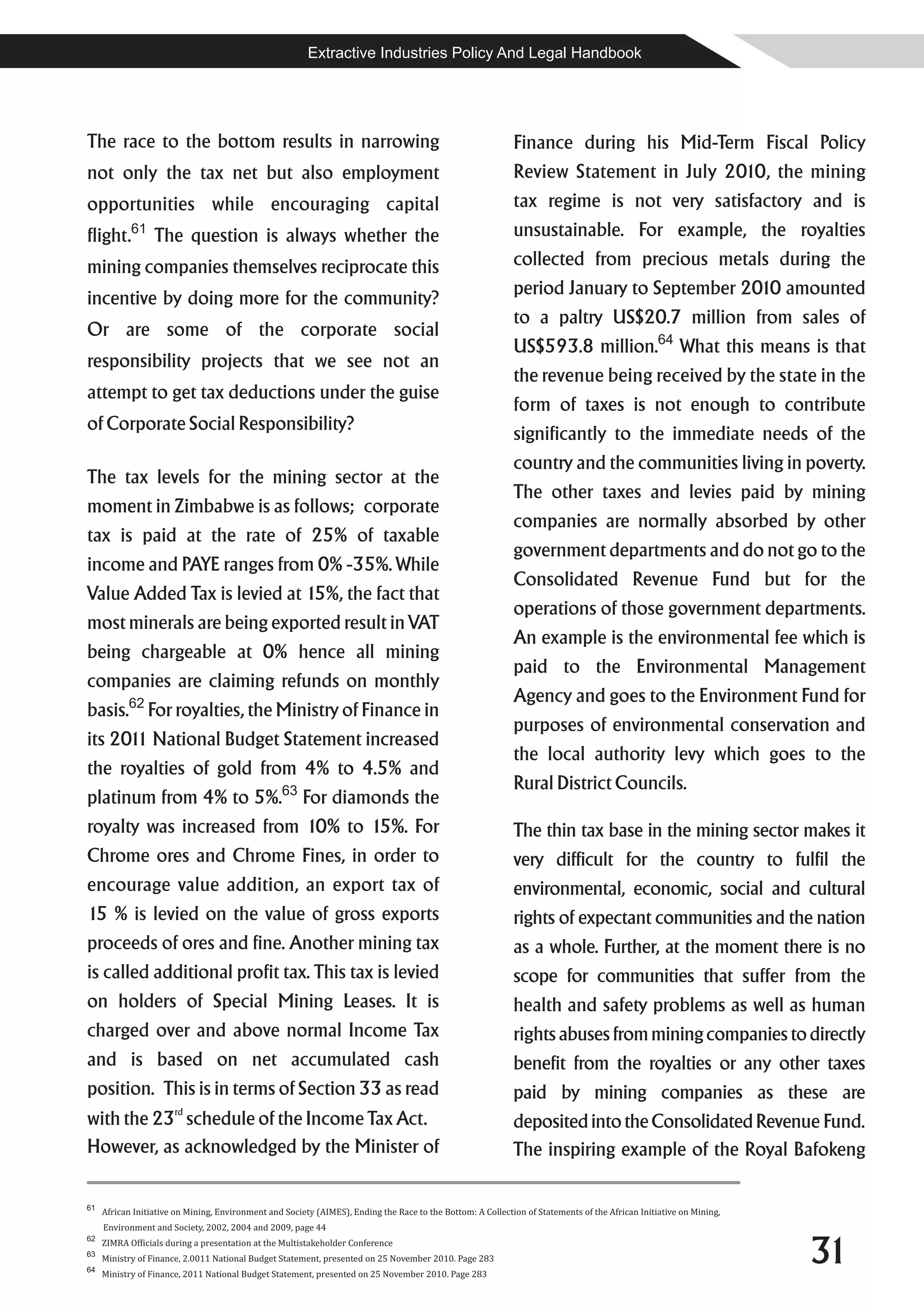 Extractive Industries Policy And Legal Handbook




The race to the bottom results in narrowing                                                                  Finance during his Mid-Term Fiscal Policy
not only the tax net but also employment                                                                     Review Statement in July 2010, the mining
opportunities while encouraging capital                                                                      tax regime is not very satisfactory and is
flight.61 The question is always whether the                                                                 unsustainable. For example, the royalties
mining companies themselves reciprocate this                                                                 collected from precious metals during the
                                                                                                             period January to September 2010 amounted
incentive by doing more for the community?
                                                                                                             to a paltry US$20.7 million from sales of
Or are some of the corporate social
                                                                                                             US$593.8 million.64 What this means is that
responsibility projects that we see not an
                                                                                                             the revenue being received by the state in the
attempt to get tax deductions under the guise
                                                                                                             form of taxes is not enough to contribute
of Corporate Social Responsibility?
                                                                                                             significantly to the immediate needs of the
                                                                                                             country and the communities living in poverty.
The tax levels for the mining sector at the
                                                                                                             The other taxes and levies paid by mining
moment in Zimbabwe is as follows; corporate
                                                                                                             companies are normally absorbed by other
tax is paid at the rate of 25% of taxable
                                                                                                             government departments and do not go to the
income and PAYE ranges from 0% -35%. While
                                                                                                             Consolidated Revenue Fund but for the
Value Added Tax is levied at 15%, the fact that
                                                                                                             operations of those government departments.
most minerals are being exported result in VAT
                                                                                                             An example is the environmental fee which is
being chargeable at 0% hence all mining
                                                                                                             paid to the Environmental Management
companies are claiming refunds on monthly
                                                                                                             Agency and goes to the Environment Fund for
basis.62 For royalties, the Ministry of Finance in
                                                                                                             purposes of environmental conservation and
its 201 National Budget Statement increased
       1
                                                                                                             the local authority levy which goes to the
the royalties of gold from 4% to 4.5% and
                                                                                                             Rural District Councils.
platinum from 4% to 5%.63 For diamonds the
royalty was increased from 10% to 15%. For                                                                   The thin tax base in the mining sector makes it
Chrome ores and Chrome Fines, in order to                                                                    very difficult for the country to fulfil the
encourage value addition, an export tax of                                                                   environmental, economic, social and cultural
15 % is levied on the value of gross exports                                                                 rights of expectant communities and the nation
proceeds of ores and fine. Another mining tax                                                                as a whole. Further, at the moment there is no
is called additional profit tax. This tax is levied                                                          scope for communities that suffer from the
on holders of Special Mining Leases. It is                                                                   health and safety problems as well as human
charged over and above normal Income Tax                                                                     rights abuses from mining companies to directly
and is based on net accumulated cash                                                                         benefit from the royalties or any other taxes
position. This is in terms of Section 33 as read                                                             paid by mining companies as these are
                       rd
with the 23 schedule of the Income Tax Act.                                                                  deposited into the Consolidated Revenue Fund.
However, as acknowledged by the Minister of                                                                  The inspiring example of the Royal Bafokeng

61
     African Initiative on Mining, Environment and Society (AIMES), Ending the Race to the Bottom: A Collection of Statements of the African Initiative on Mining,
     Environment and Society, 2002, 2004 and 2009, page 44


                                                                                                                                                                     31
62
     ZIMRA Officials during a presentation at the Multistakeholder Conference
63
     Ministry of Finance, 2.0011 National Budget Statement, presented on 25 November 2010. Page 283
64
     Ministry of Finance, 2011 National Budget Statement, presented on 25 November 2010. Page 283
 