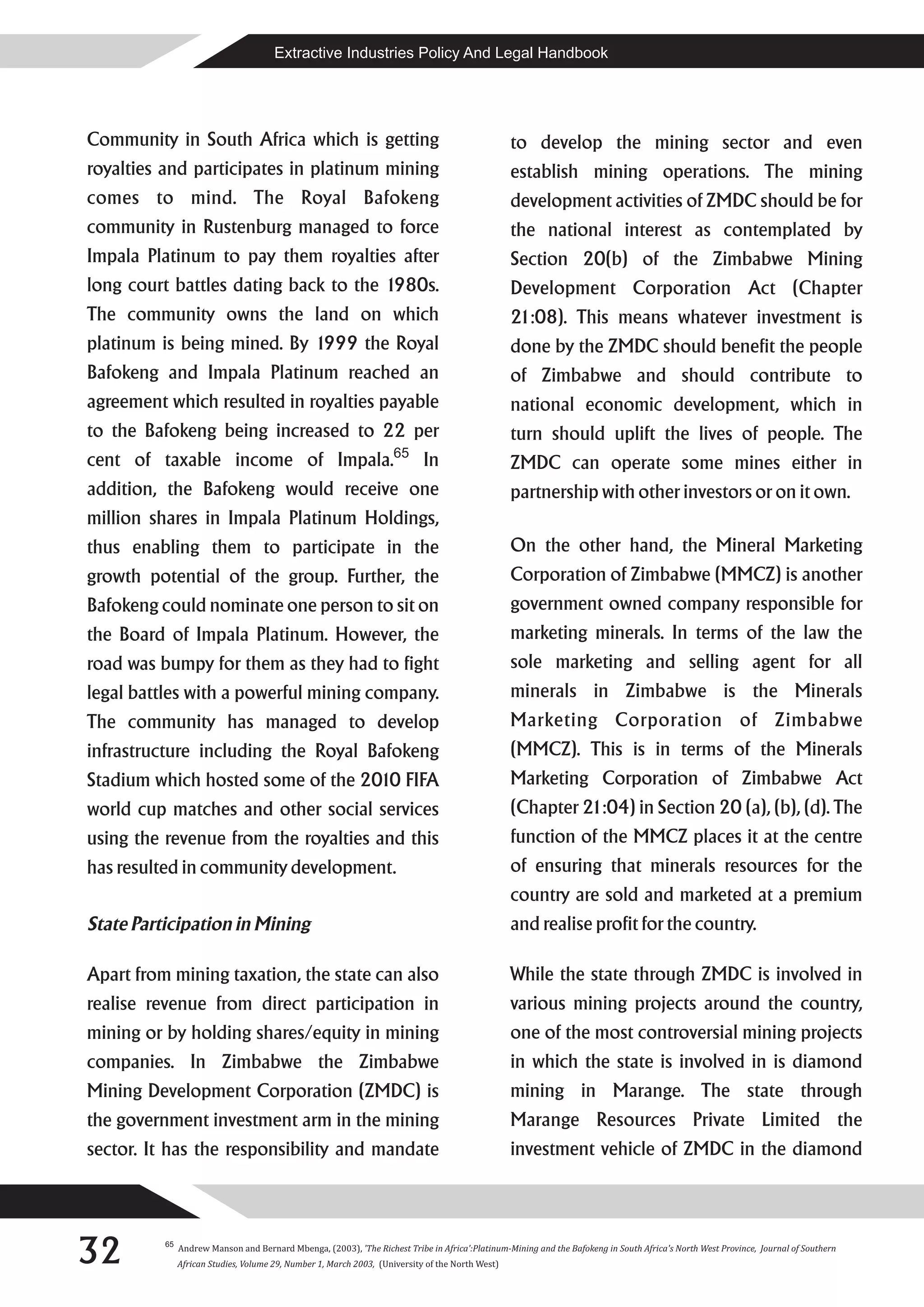 Extractive Industries Policy And Legal Handbook




Community in South Africa which is getting                                                        to develop the mining sector and even
royalties and participates in platinum mining                                                     establish mining operations. The mining
comes to mind. The Royal Bafokeng                                                                 development activities of ZMDC should be for
community in Rustenburg managed to force                                                          the national interest as contemplated by
Impala Platinum to pay them royalties after                                                       Section 20(b) of the Zimbabwe Mining
long court battles dating back to the 1980s.                                                      Development Corporation Act (Chapter
The community owns the land on which                                                              21:08). This means whatever investment is
platinum is being mined. By 1999 the Royal                                                        done by the ZMDC should benefit the people
Bafokeng and Impala Platinum reached an                                                           of Zimbabwe and should contribute to
agreement which resulted in royalties payable                                                     national economic development, which in
to the Bafokeng being increased to 22 per                                                         turn should uplift the lives of people. The
                                                                    65
cent of taxable income of Impala.                                           In                    ZMDC can operate some mines either in
addition, the Bafokeng would receive one                                                          partnership with other investors or on it own.
million shares in Impala Platinum Holdings,
thus enabling them to participate in the                                                          On the other hand, the Mineral Marketing
growth potential of the group. Further, the                                                       Corporation of Zimbabwe (MMCZ) is another
Bafokeng could nominate one person to sit on                                                      government owned company responsible for
the Board of Impala Platinum. However, the                                                        marketing minerals. In terms of the law the
road was bumpy for them as they had to fight                                                      sole marketing and selling agent for all
legal battles with a powerful mining company.                                                     minerals in Zimbabwe is the Minerals
The community has managed to develop                                                              Marketing Corporation of Zimbabwe
infrastructure including the Royal Bafokeng                                                       (MMCZ). This is in terms of the Minerals
Stadium which hosted some of the 2010 FIFA                                                        Marketing Corporation of Zimbabwe Act
world cup matches and other social services                                                       (Chapter 21:04) in Section 20 (a), (b), (d). The
using the revenue from the royalties and this                                                     function of the MMCZ places it at the centre
has resulted in community development.                                                            of ensuring that minerals resources for the
                                                                                                  country are sold and marketed at a premium
State Participation in Mining                                                                     and realise profit for the country.

Apart from mining taxation, the state can also                                                    While the state through ZMDC is involved in
realise revenue from direct participation in                                                      various mining projects around the country,
mining or by holding shares/equity in mining                                                      one of the most controversial mining projects
companies. In Zimbabwe the Zimbabwe                                                               in which the state is involved in is diamond
Mining Development Corporation (ZMDC) is                                                          mining in Marange. The state through
the government investment arm in the mining                                                       Marange Resources Private Limited the
sector. It has the responsibility and mandate                                                     investment vehicle of ZMDC in the diamond




32        65
               Andrew Manson and Bernard Mbenga, (2003), 'The Richest Tribe in Africa':Platinum-Mining and the Bafokeng in South Africa's North West Province, Journal of Southern
               African Studies, Volume 29, Number 1, March 2003, (University of the North West)
 