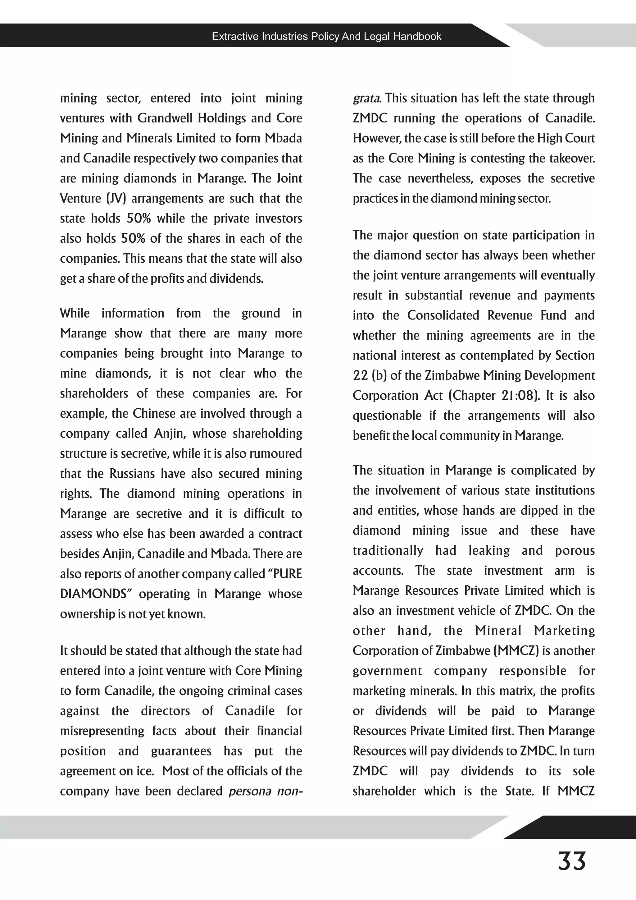Extractive Industries Policy And Legal Handbook




mining sector, entered into joint mining                  grata. This situation has left the state through
ventures with Grandwell Holdings and Core                 ZMDC running the operations of Canadile.
Mining and Minerals Limited to form Mbada                 However, the case is still before the High Court
and Canadile respectively two companies that              as the Core Mining is contesting the takeover.
are mining diamonds in Marange. The Joint                 The case nevertheless, exposes the secretive
Venture (JV) arrangements are such that the               practices in the diamond mining sector.
state holds 50% while the private investors
also holds 50% of the shares in each of the               The major question on state participation in
companies. This means that the state will also            the diamond sector has always been whether
get a share of the profits and dividends.                 the joint venture arrangements will eventually
                                                          result in substantial revenue and payments
While information from the ground in                      into the Consolidated Revenue Fund and
Marange show that there are many more                     whether the mining agreements are in the
companies being brought into Marange to                   national interest as contemplated by Section
mine diamonds, it is not clear who the                    22 (b) of the Zimbabwe Mining Development
shareholders of these companies are. For                  Corporation Act (Chapter 21:08). It is also
example, the Chinese are involved through a               questionable if the arrangements will also
company called Anjin, whose shareholding                  benefit the local community in Marange.
structure is secretive, while it is also rumoured
that the Russians have also secured mining                The situation in Marange is complicated by
rights. The diamond mining operations in                  the involvement of various state institutions
Marange are secretive and it is difficult to              and entities, whose hands are dipped in the
assess who else has been awarded a contract               diamond mining issue and these have
besides Anjin, Canadile and Mbada. There are              traditionally had leaking and porous
also reports of another company called “PURE              accounts. The state investment arm is
DIAMONDS” operating in Marange whose                      Marange Resources Private Limited which is
ownership is not yet known.                               also an investment vehicle of ZMDC. On the
                                                          other hand, the Mineral Marketing
It should be stated that although the state had           Corporation of Zimbabwe (MMCZ) is another
entered into a joint venture with Core Mining             government company responsible for
to form Canadile, the ongoing criminal cases              marketing minerals. In this matrix, the profits
against the directors of Canadile for                     or dividends will be paid to Marange
misrepresenting facts about their financial               Resources Private Limited first. Then Marange
position and guarantees has put the                       Resources will pay dividends to ZMDC. In turn
agreement on ice. Most of the officials of the            ZMDC will pay dividends to its sole
company have been declared persona non-                   shareholder which is the State. If MMCZ




                                                                                                    33
 