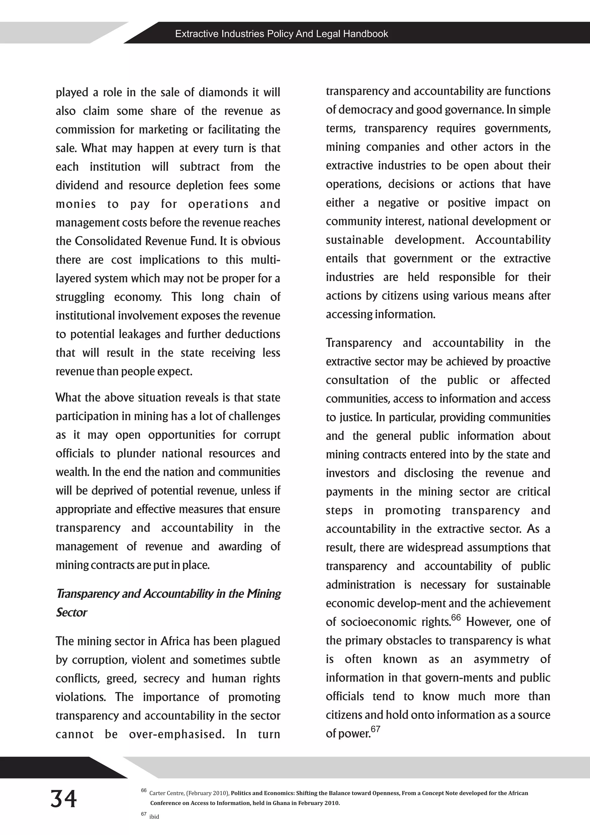 Extractive Industries Policy And Legal Handbook




played a role in the sale of diamonds it will                                          transparency and accountability are functions
also claim some share of the revenue as                                                of democracy and good governance. In simple
commission for marketing or facilitating the                                           terms, transparency requires governments,
sale. What may happen at every turn is that                                            mining companies and other actors in the
each institution will subtract from the                                                extractive industries to be open about their
dividend and resource depletion fees some                                              operations, decisions or actions that have
monies to pay for operations and                                                       either a negative or positive impact on
management costs before the revenue reaches                                            community interest, national development or
the Consolidated Revenue Fund. It is obvious                                           sustainable development. Accountability
there are cost implications to this multi-                                             entails that government or the extractive
layered system which may not be proper for a                                           industries are held responsible for their
struggling economy. This long chain of                                                 actions by citizens using various means after
institutional involvement exposes the revenue                                          accessing information.
to potential leakages and further deductions
                                                                                       Transparency and accountability in the
that will result in the state receiving less
                                                                                       extractive sector may be achieved by proactive
revenue than people expect.
                                                                                       consultation of the public or affected
What the above situation reveals is that state                                         communities, access to information and access
participation in mining has a lot of challenges                                        to justice. In particular, providing communities
as it may open opportunities for corrupt                                               and the general public information about
officials to plunder national resources and                                            mining contracts entered into by the state and
wealth. In the end the nation and communities                                          investors and disclosing the revenue and
will be deprived of potential revenue, unless if                                       payments in the mining sector are critical
appropriate and effective measures that ensure                                         steps in promoting transparency and
transparency and accountability in the                                                 accountability in the extractive sector. As a
management of revenue and awarding of                                                  result, there are widespread assumptions that
mining contracts are put in place.                                                     transparency and accountability of public
                                                                                       administration is necessary for sustainable
Transparency and Accountability in the Mining
                                                                                       economic develop-ment and the achievement
Sector
                                                                                       of socioeconomic rights.66 However, one of
The mining sector in Africa has been plagued                                           the primary obstacles to transparency is what
by corruption, violent and sometimes subtle                                            is often known as an asymmetry of
conflicts, greed, secrecy and human rights                                             information in that govern-ments and public
violations. The importance of promoting                                                officials tend to know much more than
transparency and accountability in the sector                                          citizens and hold onto information as a source
cannot be over-emphasised. In turn                                                     of power.67




34
                  66
                       Carter Centre, (February 2010), Politics and Economics: Shifting the Balance toward Openness, From a Concept Note developed for the African
                       Conference on Access to Information, held in Ghana in February 2010.
                  67
                       ibid
 