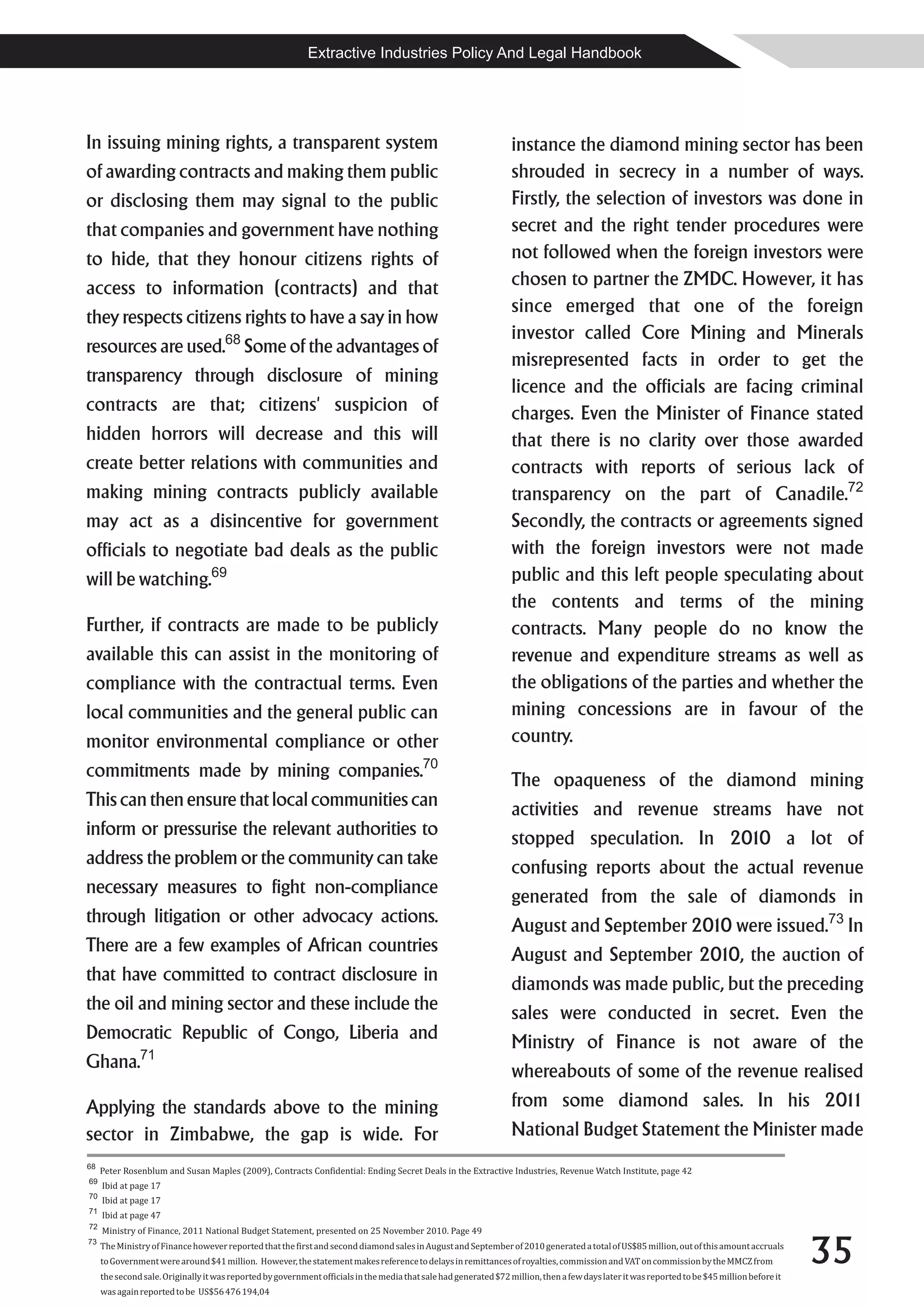 Extractive Industries Policy And Legal Handbook




In issuing mining rights, a transparent system                                                                     instance the diamond mining sector has been
of awarding contracts and making them public                                                                       shrouded in secrecy in a number of ways.
or disclosing them may signal to the public                                                                        Firstly, the selection of investors was done in
that companies and government have nothing                                                                         secret and the right tender procedures were
to hide, that they honour citizens rights of                                                                       not followed when the foreign investors were
access to information (contracts) and that                                                                         chosen to partner the ZMDC. However, it has
                                                                                                                   since emerged that one of the foreign
they respects citizens rights to have a say in how
                                                                                                                   investor called Core Mining and Minerals
resources are used.68 Some of the advantages of
                                                                                                                   misrepresented facts in order to get the
transparency through disclosure of mining
                                                                                                                   licence and the officials are facing criminal
contracts are that; citizens' suspicion of                                                                         charges. Even the Minister of Finance stated
hidden horrors will decrease and this will                                                                         that there is no clarity over those awarded
create better relations with communities and                                                                       contracts with reports of serious lack of
making mining contracts publicly available                                                                         transparency on the part of Canadile.72
may act as a disincentive for government                                                                           Secondly, the contracts or agreements signed
officials to negotiate bad deals as the public                                                                     with the foreign investors were not made
will be watching.69                                                                                                public and this left people speculating about
                                                                                                                   the contents and terms of the mining
Further, if contracts are made to be publicly                                                                      contracts. Many people do no know the
available this can assist in the monitoring of                                                                     revenue and expenditure streams as well as
compliance with the contractual terms. Even                                                                        the obligations of the parties and whether the
local communities and the general public can                                                                       mining concessions are in favour of the
monitor environmental compliance or other                                                                          country.
commitments made by mining companies.70                                                                            The opaqueness of the diamond mining
This can then ensure that local communities can                                                                    activities and revenue streams have not
inform or pressurise the relevant authorities to                                                                   stopped speculation. In 2010 a lot of
address the problem or the community can take                                                                      confusing reports about the actual revenue
necessary measures to fight non-compliance                                                                         generated from the sale of diamonds in
through litigation or other advocacy actions.                                                                      August and September 2010 were issued.73 In
There are a few examples of African countries                                                                      August and September 2010, the auction of
that have committed to contract disclosure in                                                                      diamonds was made public, but the preceding
the oil and mining sector and these include the                                                                    sales were conducted in secret. Even the
Democratic Republic of Congo, Liberia and                                                                          Ministry of Finance is not aware of the
Ghana.71                                                                                                           whereabouts of some of the revenue realised
Applying the standards above to the mining                                                                         from some diamond sales. In his 2011
sector in Zimbabwe, the gap is wide. For                                                                           National Budget Statement the Minister made
68
     Peter Rosenblum and Susan Maples (2009), Contracts Confidential: Ending Secret Deals in the Extractive Industries, Revenue Watch Institute, page 42
69
     Ibid at page 17
70
     Ibid at page 17
71
     Ibid at page 47
72
     Ministry of Finance, 2011 National Budget Statement, presented on 25 November 2010. Page 49


                                                                                                                                                                                               35
73
     The Ministry of Finance however reported that the first and second diamond sales in August and September of 2010 generated a total of US$85 million, out of this amount accruals
     to Government were around $41 million. However, the statement makes reference to delays in remittances of royalties, commission and VAT on commission by the MMCZ from
     the second sale. Originally it was reported by government officials in the media that sale had generated $72 million, then a few days later it was reported to be $45 million before it
     was again reported to be US$56 476 194,04
 