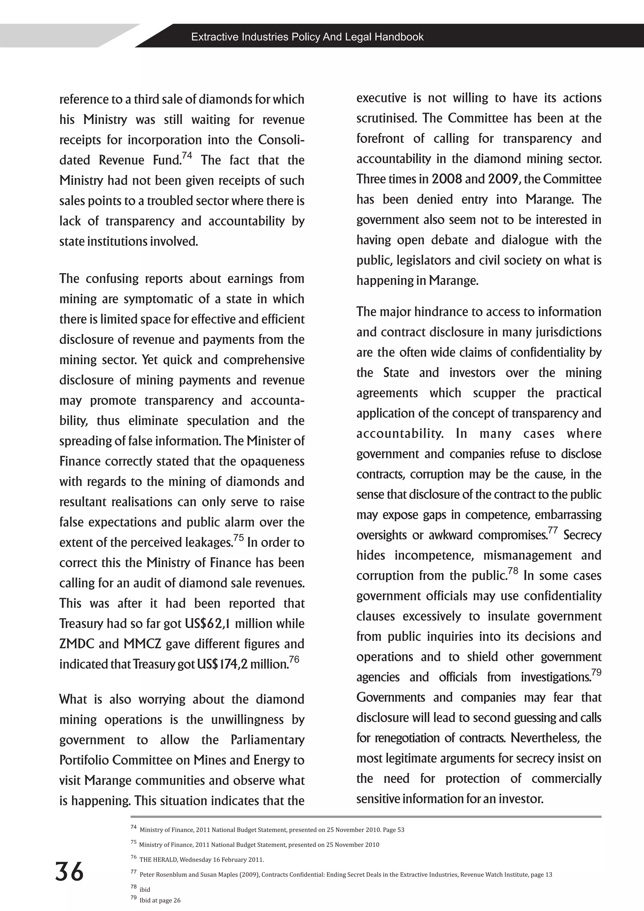 Extractive Industries Policy And Legal Handbook




reference to a third sale of diamonds for which                                                 executive is not willing to have its actions
his Ministry was still waiting for revenue                                                      scrutinised. The Committee has been at the
receipts for incorporation into the Consoli-                                                    forefront of calling for transparency and
dated Revenue Fund.74 The fact that the                                                         accountability in the diamond mining sector.
Ministry had not been given receipts of such                                                    Three times in 2008 and 2009, the Committee
sales points to a troubled sector where there is                                                has been denied entry into Marange. The
lack of transparency and accountability by                                                      government also seem not to be interested in
state institutions involved.                                                                    having open debate and dialogue with the
                                                                                                public, legislators and civil society on what is
The confusing reports about earnings from                                                       happening in Marange.
mining are symptomatic of a state in which
                                                                                                The major hindrance to access to information
there is limited space for effective and efficient
                                                                                                and contract disclosure in many jurisdictions
disclosure of revenue and payments from the
                                                                                                are the often wide claims of confidentiality by
mining sector. Yet quick and comprehensive
                                                                                                the State and investors over the mining
disclosure of mining payments and revenue
                                                                                                agreements which scupper the practical
may promote transparency and accounta-
                                                                                                application of the concept of transparency and
bility, thus eliminate speculation and the
                                                                                                accountability. In many cases where
spreading of false information. The Minister of
                                                                                                government and companies refuse to disclose
Finance correctly stated that the opaqueness
                                                                                                contracts, corruption may be the cause, in the
with regards to the mining of diamonds and
                                                                                                sense that disclosure of the contract to the public
resultant realisations can only serve to raise
                                                                                                may expose gaps in competence, embarrassing
false expectations and public alarm over the
                                                                                                oversights or awkward compromises.77 Secrecy
extent of the perceived leakages.75 In order to
                                                                                                hides incompetence, mismanagement and
correct this the Ministry of Finance has been
                                                                                                corruption from the public.78 In some cases
calling for an audit of diamond sale revenues.
                                                                                                government officials may use confidentiality
This was after it had been reported that
                                                                                                clauses excessively to insulate government
Treasury had so far got US$62,1 million while
                                                                                                from public inquiries into its decisions and
ZMDC and MMCZ gave different figures and
                                                                                                operations and to shield other government
indicated that Treasury got US$174,2 million.76
                                                                                                agencies and officials from investigations.79
What is also worrying about the diamond                                                         Governments and companies may fear that
mining operations is the unwillingness by                                                       disclosure will lead to second guessing and calls
government to allow the Parliamentary                                                           for renegotiation of contracts. Nevertheless, the
Portifolio Committee on Mines and Energy to                                                     most legitimate arguments for secrecy insist on
visit Marange communities and observe what                                                      the need for protection of commercially
is happening. This situation indicates that the                                                 sensitive information for an investor.
              74
                   Ministry of Finance, 2011 National Budget Statement, presented on 25 November 2010. Page 53
              75
                   Ministry of Finance, 2011 National Budget Statement, presented on 25 November 2010
              76



36
                   THE HERALD, Wednesday 16 February 2011.
              77
                   Peter Rosenblum and Susan Maples (2009), Contracts Confidential: Ending Secret Deals in the Extractive Industries, Revenue Watch Institute, page 13
              78
                   ibid
              79
                   Ibid at page 26
 