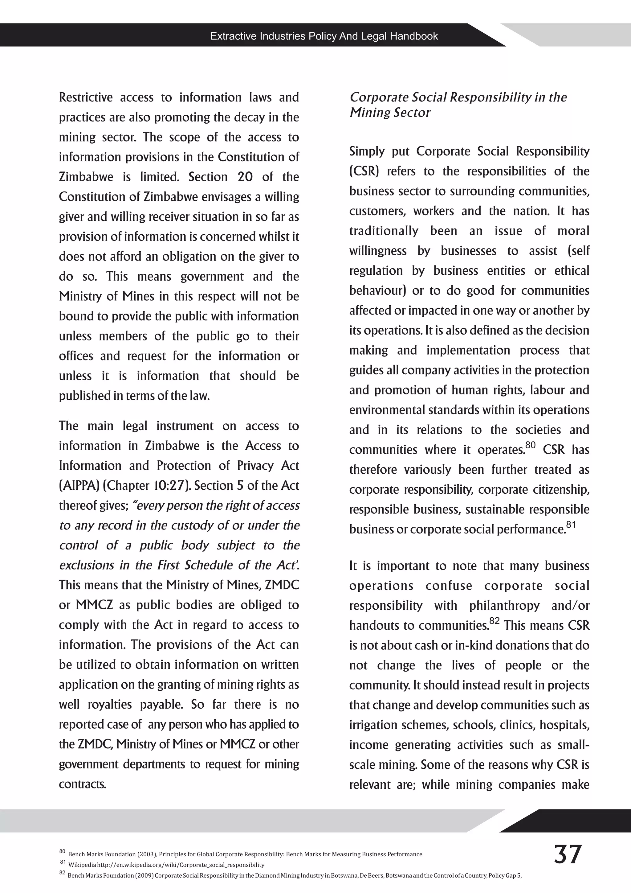 Extractive Industries Policy And Legal Handbook




Restrictive access to information laws and                                                                   Corporate Social Responsibility in the
practices are also promoting the decay in the                                                                Mining Sector
mining sector. The scope of the access to
information provisions in the Constitution of                                                                Simply put Corporate Social Responsibility
Zimbabwe is limited. Section 20 of the                                                                       (CSR) refers to the responsibilities of the
Constitution of Zimbabwe envisages a willing                                                                 business sector to surrounding communities,
giver and willing receiver situation in so far as                                                            customers, workers and the nation. It has
provision of information is concerned whilst it                                                              traditionally been an issue of moral
does not afford an obligation on the giver to                                                                willingness by businesses to assist (self
do so. This means government and the                                                                         regulation by business entities or ethical
Ministry of Mines in this respect will not be                                                                behaviour) or to do good for communities
bound to provide the public with information                                                                 affected or impacted in one way or another by
unless members of the public go to their                                                                     its operations. It is also defined as the decision
offices and request for the information or                                                                   making and implementation process that
unless it is information that should be                                                                      guides all company activities in the protection
published in terms of the law.                                                                               and promotion of human rights, labour and
                                                                                                             environmental standards within its operations
The main legal instrument on access to                                                                       and in its relations to the societies and
information in Zimbabwe is the Access to                                                                     communities where it operates.80 CSR has
Information and Protection of Privacy Act                                                                    therefore variously been further treated as
(AIPPA) (Chapter 10:27). Section 5 of the Act                                                                corporate responsibility, corporate citizenship,
thereof gives; “every person the right of access                                                             responsible business, sustainable responsible
to any record in the custody of or under the                                                                 business or corporate social performance.81
control of a public body subject to the
exclusions in the First Schedule of the Act'.                                                                It is important to note that many business
This means that the Ministry of Mines, ZMDC                                                                  operations confuse corporate social
or MMCZ as public bodies are obliged to                                                                      responsibility with philanthropy and/or
comply with the Act in regard to access to                                                                   handouts to communities.82 This means CSR
information. The provisions of the Act can                                                                   is not about cash or in-kind donations that do
be utilized to obtain information on written                                                                 not change the lives of people or the
application on the granting of mining rights as                                                              community. It should instead result in projects
well royalties payable. So far there is no                                                                   that change and develop communities such as
reported case of any person who has applied to                                                               irrigation schemes, schools, clinics, hospitals,
the ZMDC, Ministry of Mines or MMCZ or other                                                                 income generating activities such as small-
government departments to request for mining                                                                 scale mining. Some of the reasons why CSR is
contracts.                                                                                                   relevant are; while mining companies make



80

81

82
     Bench Marks Foundation (2003), Principles for Global Corporate Responsibility: Bench Marks for Measuring Business Performance
     Wikipedia http://en.wikipedia.org/wiki/Corporate_social_responsibility
                                                                                                                                                                                37
     Bench Marks Foundation (2009) Corporate Social Responsibility in the Diamond Mining Industry in Botswana, De Beers, Botswana and the Control of a Country, Policy Gap 5,
 