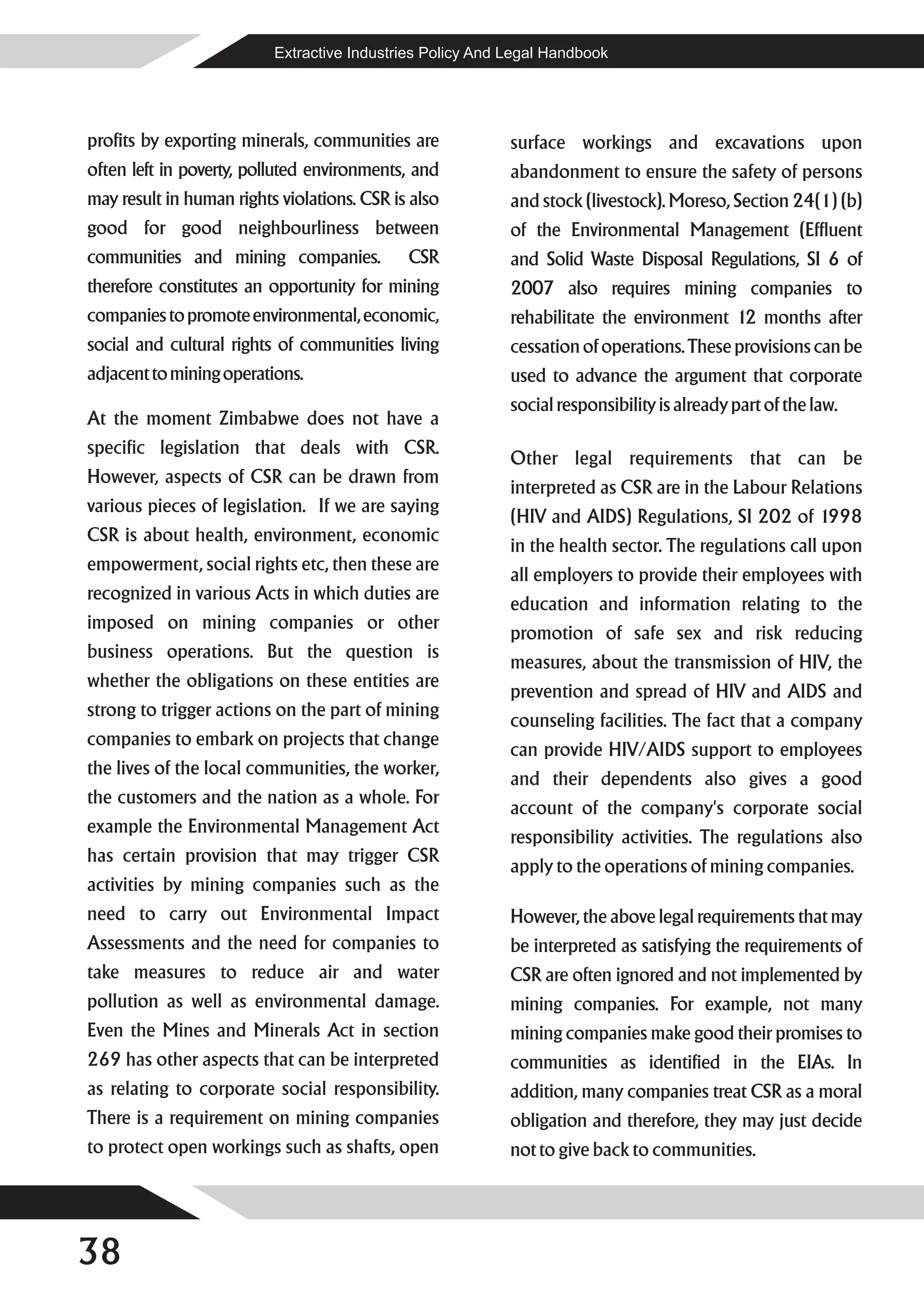 Extractive Industries Policy And Legal Handbook




profits by exporting minerals, communities are             surface workings and excavations upon
often left in poverty, polluted environments, and          abandonment to ensure the safety of persons
may result in human rights violations. CSR is also         and stock (livestock). Moreso, Section 24(1) (b)
good for good neighbourliness between                      of the Environmental Management (Effluent
communities and mining companies.            CSR           and Solid Waste Disposal Regulations, SI 6 of
therefore constitutes an opportunity for mining            2007 also requires mining companies to
companies to promote environmental, economic,              rehabilitate the environment 12 months after
social and cultural rights of communities living           cessation of operations. These provisions can be
adjacent to mining operations.                             used to advance the argument that corporate
                                                           social responsibility is already part of the law.
At the moment Zimbabwe does not have a
specific legislation that deals with CSR.
                                                           Other legal requirements that can be
However, aspects of CSR can be drawn from
                                                           interpreted as CSR are in the Labour Relations
various pieces of legislation. If we are saying
                                                           (HIV and AIDS) Regulations, SI 202 of 1998
CSR is about health, environment, economic
                                                           in the health sector. The regulations call upon
empowerment, social rights etc, then these are
                                                           all employers to provide their employees with
recognized in various Acts in which duties are
                                                           education and information relating to the
imposed on mining companies or other
                                                           promotion of safe sex and risk reducing
business operations. But the question is
                                                           measures, about the transmission of HIV, the
whether the obligations on these entities are
                                                           prevention and spread of HIV and AIDS and
strong to trigger actions on the part of mining
                                                           counseling facilities. The fact that a company
companies to embark on projects that change
                                                           can provide HIV/AIDS support to employees
the lives of the local communities, the worker,
                                                           and their dependents also gives a good
the customers and the nation as a whole. For
                                                           account of the company's corporate social
example the Environmental Management Act
                                                           responsibility activities. The regulations also
has certain provision that may trigger CSR
                                                           apply to the operations of mining companies.
activities by mining companies such as the
need to carry out Environmental Impact                     However, the above legal requirements that may
Assessments and the need for companies to                  be interpreted as satisfying the requirements of
take measures to reduce air and water                      CSR are often ignored and not implemented by
pollution as well as environmental damage.                 mining companies. For example, not many
Even the Mines and Minerals Act in section                 mining companies make good their promises to
269 has other aspects that can be interpreted              communities as identified in the EIAs. In
as relating to corporate social responsibility.            addition, many companies treat CSR as a moral
There is a requirement on mining companies                 obligation and therefore, they may just decide
to protect open workings such as shafts, open              not to give back to communities.




38
 