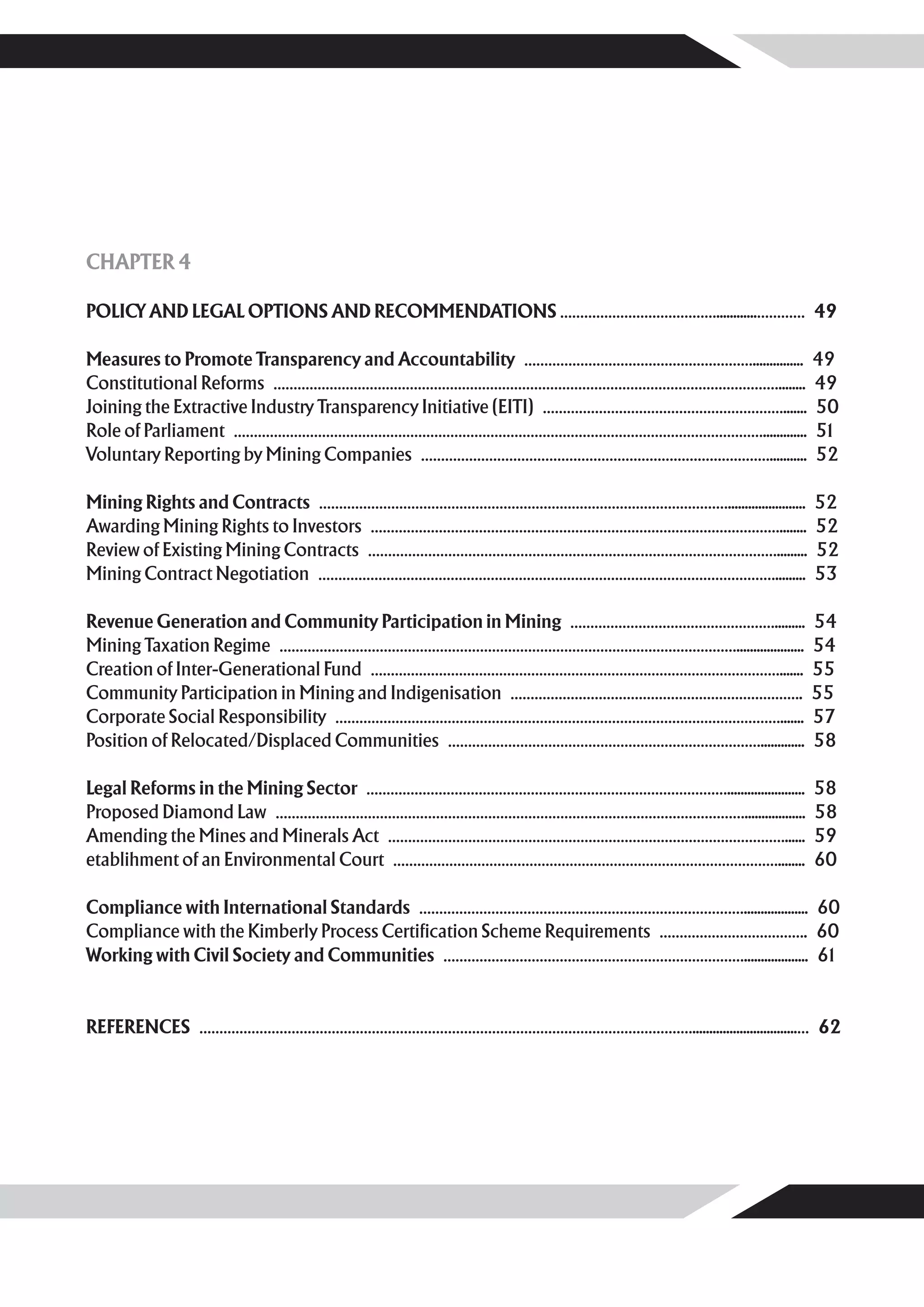 CHAPTER 4

POLICY AND LEGAL OPTIONS AND RECOMMENDATIONS …………………………………............………… 49

Measures to Promote Transparency and Accountability …………………………………………………............... 49
Constitutional Reforms ………………………………………………………………………………………………………………........ 49
Joining the Extractive Industry Transparency Initiative (EITI) ……………………………………………………....... 50
Role of Parliament ……………………………………………………………………………………………………………………............. 51
Voluntary Reporting by Mining Companies ……………………………………………………………………………........... 52

Mining Rights and Contracts ………………………………………………………………………………………….......................      52
Awarding Mining Rights to Investors …………………………………………………………………………………………........             52
Review of Existing Mining Contracts ………………………………………………………………………………………….........            52
Mining Contract Negotiation …………………………………………………………………………………………………….........                53

Revenue Generation and Community Participation in Mining …………………………………………….........        54
Mining Taxation Regime ……………………………………………………………………………………………………....................          54
Creation of Inter-Generational Fund ………………………………………………………………………………………….......              55
Community Participation in Mining and Indigenisation ……………………………………………………………….             55
Corporate Social Responsibility ………………………………………………………………………………………………….......               57
Position of Relocated/Displaced Communities …………………………………………………………………….............        58

Legal Reforms in the Mining Sector ……………………………………………………………………………….......................   58
Proposed Diamond Law ………………………………………………………………………………………………………..................             58
Amending the Mines and Minerals Act ………………………………………………………………………………………......                59
etablihment of an Environmental Court ……………………………………………………………………………………........             60

Compliance with International Standards ………………………………………………………………………................... 60
Compliance with the Kimberly Process Certification Scheme Requirements ………………………………. 60
Working with Civil Society and Communities …………………………………………………………………................... 61


REFERENCES ……………………………………………………………………………………………………………...............................… 62
 