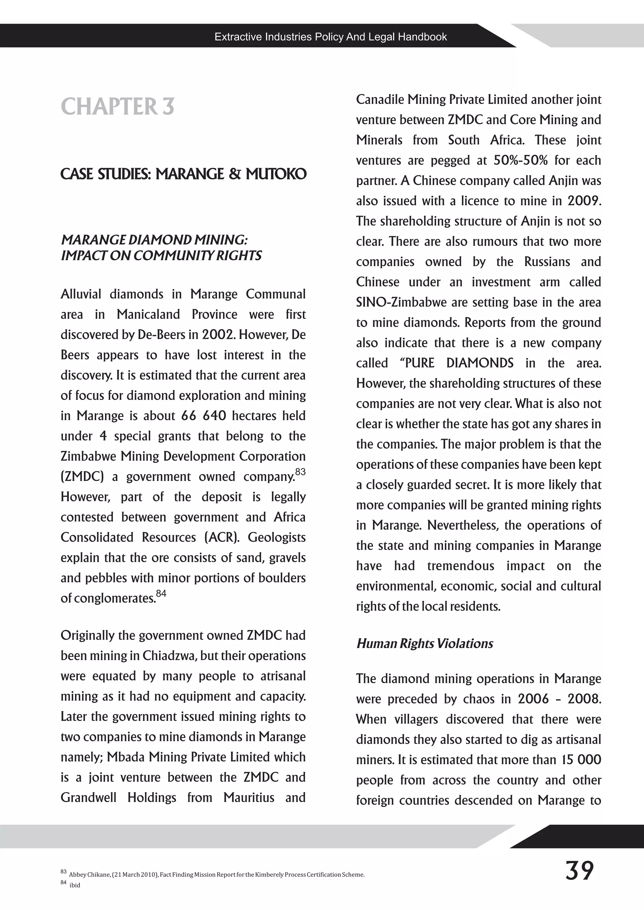Extractive Industries Policy And Legal Handbook




                                                                                                            Canadile Mining Private Limited another joint
CHAPTER 3                                                                                                   venture between ZMDC and Core Mining and
                                                                                                            Minerals from South Africa. These joint
                                                                                                            ventures are pegged at 50%-50% for each
CASE STUDIES: MARANGE & MUTOKO                                                                              partner. A Chinese company called Anjin was
                                                                                                            also issued with a licence to mine in 2009.
                                                                                                            The shareholding structure of Anjin is not so
MARANGE DIAMOND MINING:                                                                                     clear. There are also rumours that two more
IMPACT ON COMMUNITY RIGHTS                                                                                  companies owned by the Russians and
                                                                                                            Chinese under an investment arm called
Alluvial diamonds in Marange Communal
                                                                                                            SINO-Zimbabwe are setting base in the area
area in Manicaland Province were first
                                                                                                            to mine diamonds. Reports from the ground
discovered by De-Beers in 2002. However, De
                                                                                                            also indicate that there is a new company
Beers appears to have lost interest in the
                                                                                                            called “PURE DIAMONDS in the area.
discovery. It is estimated that the current area
                                                                                                            However, the shareholding structures of these
of focus for diamond exploration and mining
                                                                                                            companies are not very clear. What is also not
in Marange is about 66 640 hectares held
                                                                                                            clear is whether the state has got any shares in
under 4 special grants that belong to the
                                                                                                            the companies. The major problem is that the
Zimbabwe Mining Development Corporation
                                                                                                            operations of these companies have been kept
(ZMDC) a government owned company.83
                                                                                                            a closely guarded secret. It is more likely that
However, part of the deposit is legally
                                                                                                            more companies will be granted mining rights
contested between government and Africa
                                                                                                            in Marange. Nevertheless, the operations of
Consolidated Resources (ACR). Geologists
                                                                                                            the state and mining companies in Marange
explain that the ore consists of sand, gravels
                                                                                                            have had tremendous impact on the
and pebbles with minor portions of boulders
                                                                                                            environmental, economic, social and cultural
of conglomerates.84
                                                                                                            rights of the local residents.

Originally the government owned ZMDC had
                                                                                                            Human Rights Violations
been mining in Chiadzwa, but their operations
were equated by many people to atrisanal                                                                    The diamond mining operations in Marange
mining as it had no equipment and capacity.                                                                 were preceded by chaos in 2006 – 2008.
Later the government issued mining rights to                                                                When villagers discovered that there were
two companies to mine diamonds in Marange                                                                   diamonds they also started to dig as artisanal
namely; Mbada Mining Private Limited which                                                                  miners. It is estimated that more than 15 000
is a joint venture between the ZMDC and                                                                     people from across the country and other
Grandwell Holdings from Mauritius and                                                                       foreign countries descended on Marange to




83
84
     Abbey Chikane, (21 March 2010), Fact Finding Mission Report for the Kimberely Process Certification Scheme.
     ibid
                                                                                                                                                    39
 