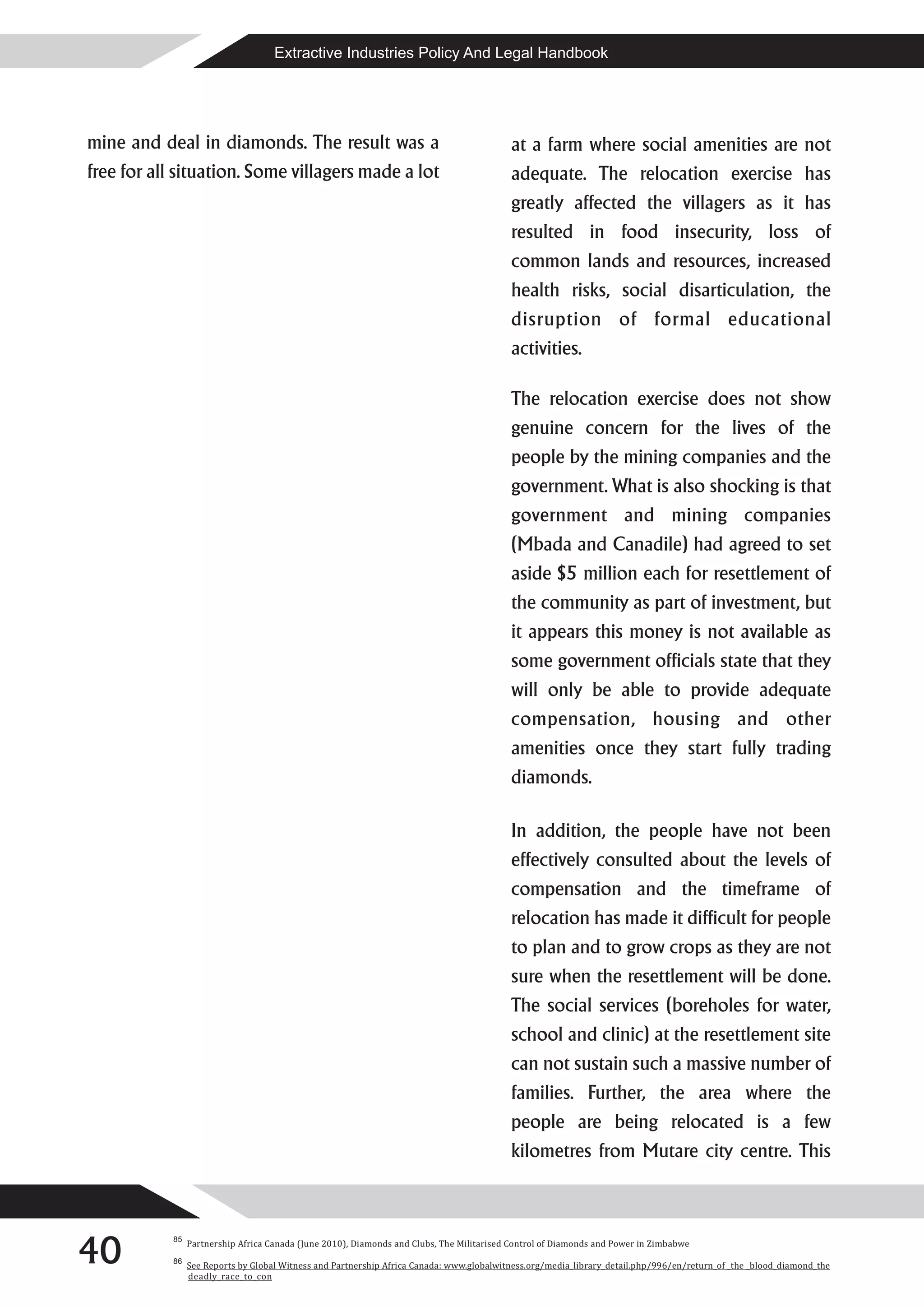 Extractive Industries Policy And Legal Handbook




mine and deal in diamonds. The result was a                                               at a farm where social amenities are not
free for all situation. Some villagers made a lot                                         adequate. The relocation exercise has
                                                                                          greatly affected the villagers as it has
                                                                                          resulted in food insecurity, loss of
                                                                                          common lands and resources, increased
                                                                                          health risks, social disarticulation, the
                                                                                          disruption of formal educational
                                                                                          activities.

                                                                                          The relocation exercise does not show
                                                                                          genuine concern for the lives of the
                                                                                          people by the mining companies and the
                                                                                          government. What is also shocking is that
                                                                                          government and mining companies
                                                                                          (Mbada and Canadile) had agreed to set
                                                                                          aside $5 million each for resettlement of
                                                                                          the community as part of investment, but
                                                                                          it appears this money is not available as
                                                                                          some government officials state that they
                                                                                          will only be able to provide adequate
                                                                                          compensation, housing and other
                                                                                          amenities once they start fully trading
                                                                                          diamonds.

                                                                                          In addition, the people have not been
                                                                                          effectively consulted about the levels of
                                                                                          compensation and the timeframe of
                                                                                          relocation has made it difficult for people
                                                                                          to plan and to grow crops as they are not
                                                                                          sure when the resettlement will be done.
                                                                                          The social services (boreholes for water,
                                                                                          school and clinic) at the resettlement site
                                                                                          can not sustain such a massive number of
                                                                                          families. Further, the area where the
                                                                                          people are being relocated is a few
                                                                                          kilometres from Mutare city centre. This




40
           85
                Partnership Africa Canada (June 2010), Diamonds and Clubs, The Militarised Control of Diamonds and Power in Zimbabwe
           86
                See Reports by Global Witness and Partnership Africa Canada: www.globalwitness.org/media_library_detail.php/996/en/return_of _the _blood_diamond_the
                deadly_race_to_con
 