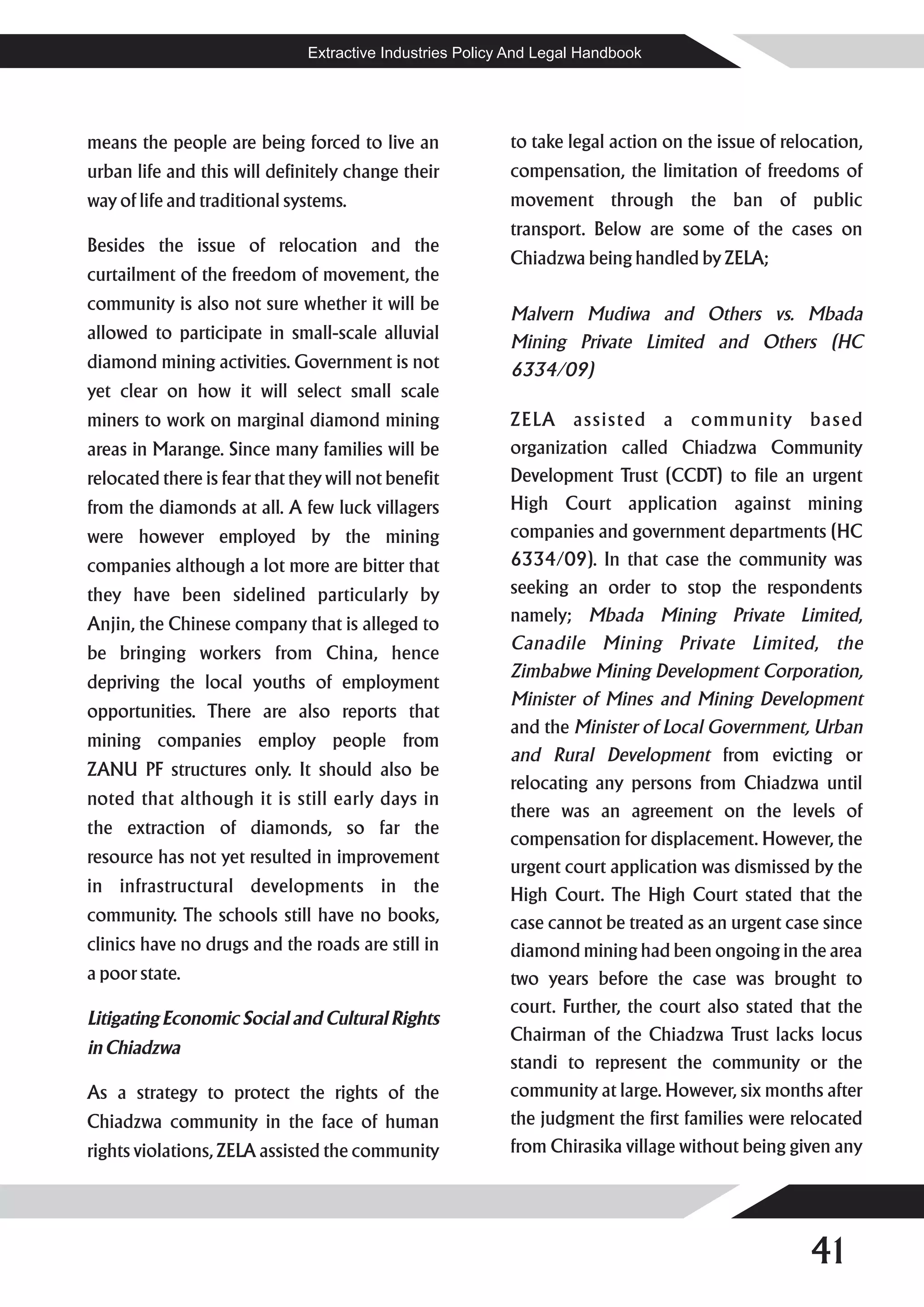 Extractive Industries Policy And Legal Handbook




means the people are being forced to live an               to take legal action on the issue of relocation,
urban life and this will definitely change their           compensation, the limitation of freedoms of
way of life and traditional systems.                       movement through the ban of public
                                                           transport. Below are some of the cases on
Besides the issue of relocation and the
                                                           Chiadzwa being handled by ZELA;
curtailment of the freedom of movement, the
community is also not sure whether it will be
                                                           Malvern Mudiwa and Others vs. Mbada
allowed to participate in small-scale alluvial             Mining Private Limited and Others (HC
diamond mining activities. Government is not               6334/09)
yet clear on how it will select small scale
miners to work on marginal diamond mining                  ZELA assisted a community based
areas in Marange. Since many families will be              organization called Chiadzwa Community
relocated there is fear that they will not benefit         Development Trust (CCDT) to file an urgent
from the diamonds at all. A few luck villagers             High Court application against mining
were however employed by the mining                        companies and government departments (HC
companies although a lot more are bitter that              6334/09). In that case the community was
they have been sidelined particularly by                   seeking an order to stop the respondents
Anjin, the Chinese company that is alleged to              namely; Mbada Mining Private Limited,
                                                           Canadile Mining Private Limited, the
be bringing workers from China, hence
                                                           Zimbabwe Mining Development Corporation,
depriving the local youths of employment
                                                           Minister of Mines and Mining Development
opportunities. There are also reports that
                                                           and the Minister of Local Government, Urban
mining companies employ people from
                                                           and Rural Development from evicting or
ZANU PF structures only. It should also be
                                                           relocating any persons from Chiadzwa until
noted that although it is still early days in
                                                           there was an agreement on the levels of
the extraction of diamonds, so far the
                                                           compensation for displacement. However, the
resource has not yet resulted in improvement
                                                           urgent court application was dismissed by the
in infrastructural developments in the                     High Court. The High Court stated that the
community. The schools still have no books,                case cannot be treated as an urgent case since
clinics have no drugs and the roads are still in           diamond mining had been ongoing in the area
a poor state.                                              two years before the case was brought to
                                                           court. Further, the court also stated that the
Litigating Economic Social and Cultural Rights
                                                           Chairman of the Chiadzwa Trust lacks locus
in Chiadzwa
                                                           standi to represent the community or the
As a strategy to protect the rights of the                 community at large. However, six months after
Chiadzwa community in the face of human                    the judgment the first families were relocated
rights violations, ZELA assisted the community             from Chirasika village without being given any




                                                                                                   41
 