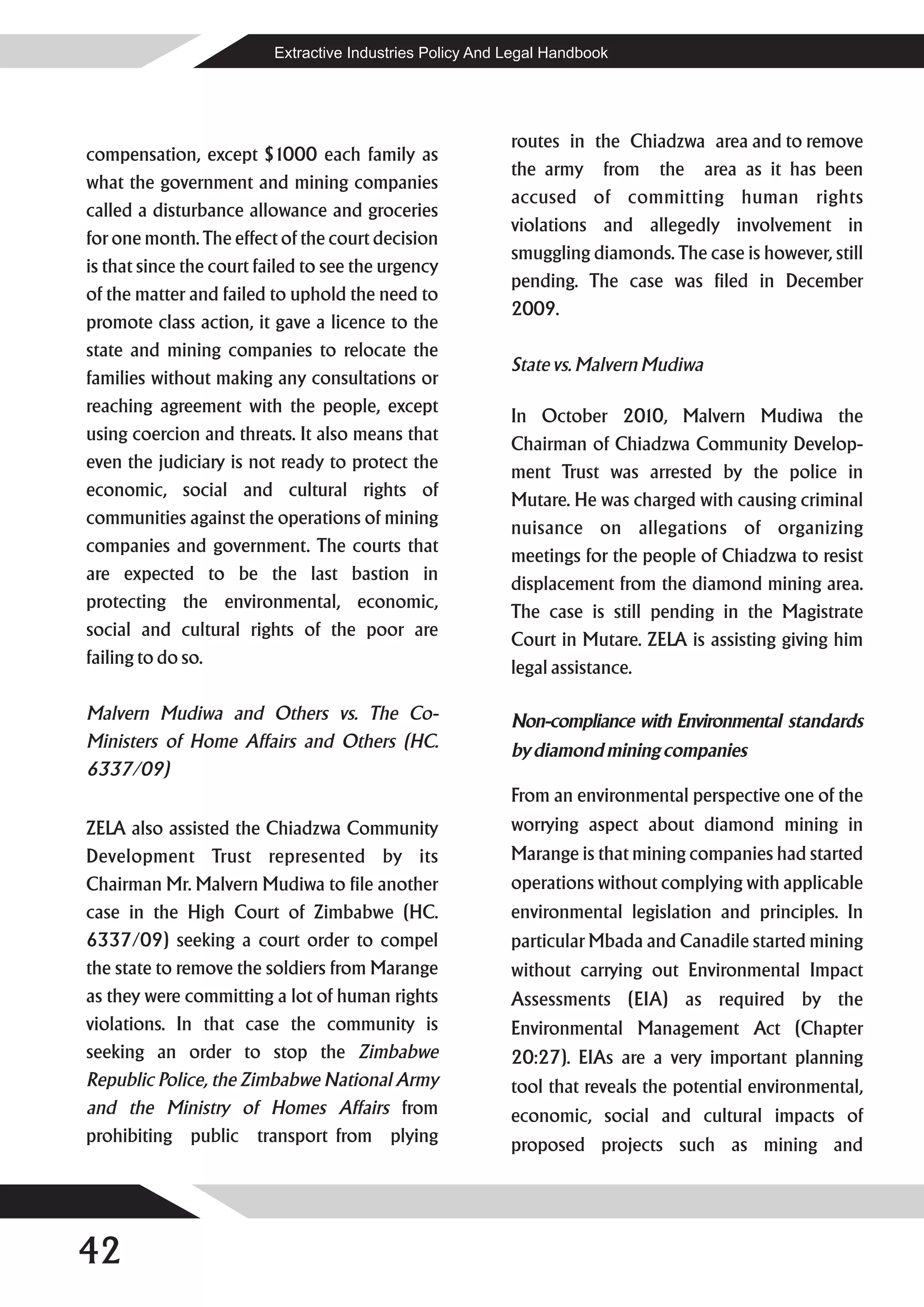 Extractive Industries Policy And Legal Handbook




                                                           routes in the Chiadzwa area and to remove
compensation, except $1000 each family as
                                                           the army from the area as it has been
what the government and mining companies
                                                           accused of committing human rights
called a disturbance allowance and groceries
                                                           violations and allegedly involvement in
for one month. The effect of the court decision
                                                           smuggling diamonds. The case is however, still
is that since the court failed to see the urgency
                                                           pending. The case was filed in December
of the matter and failed to uphold the need to
                                                           2009.
promote class action, it gave a licence to the
state and mining companies to relocate the
                                                           State vs. Malvern Mudiwa
families without making any consultations or
reaching agreement with the people, except
                                                           In October 2010, Malvern Mudiwa the
using coercion and threats. It also means that
                                                           Chairman of Chiadzwa Community Develop-
even the judiciary is not ready to protect the
                                                           ment Trust was arrested by the police in
economic, social and cultural rights of
                                                           Mutare. He was charged with causing criminal
communities against the operations of mining
                                                           nuisance on allegations of organizing
companies and government. The courts that
                                                           meetings for the people of Chiadzwa to resist
are expected to be the last bastion in
                                                           displacement from the diamond mining area.
protecting the environmental, economic,
                                                           The case is still pending in the Magistrate
social and cultural rights of the poor are
                                                           Court in Mutare. ZELA is assisting giving him
failing to do so.
                                                           legal assistance.

Malvern Mudiwa and Others vs. The Co-                      Non-compliance with Environmental standards
Ministers of Home Affairs and Others (HC.                  by diamond mining companies
6337/09)
                                                           From an environmental perspective one of the
ZELA also assisted the Chiadzwa Community                  worrying aspect about diamond mining in
Development Trust represented by its                       Marange is that mining companies had started
Chairman Mr. Malvern Mudiwa to file another                operations without complying with applicable
case in the High Court of Zimbabwe (HC.                    environmental legislation and principles. In
6337/09) seeking a court order to compel                   particular Mbada and Canadile started mining
the state to remove the soldiers from Marange              without carrying out Environmental Impact
as they were committing a lot of human rights              Assessments (EIA) as required by the
violations. In that case the community is                  Environmental Management Act (Chapter
seeking an order to stop the Zimbabwe                      20:27). EIAs are a very important planning
Republic Police, the Zimbabwe National Army                tool that reveals the potential environmental,
and the Ministry of Homes Affairs from                     economic, social and cultural impacts of
prohibiting public transport from plying                   proposed projects such as mining and




42
 