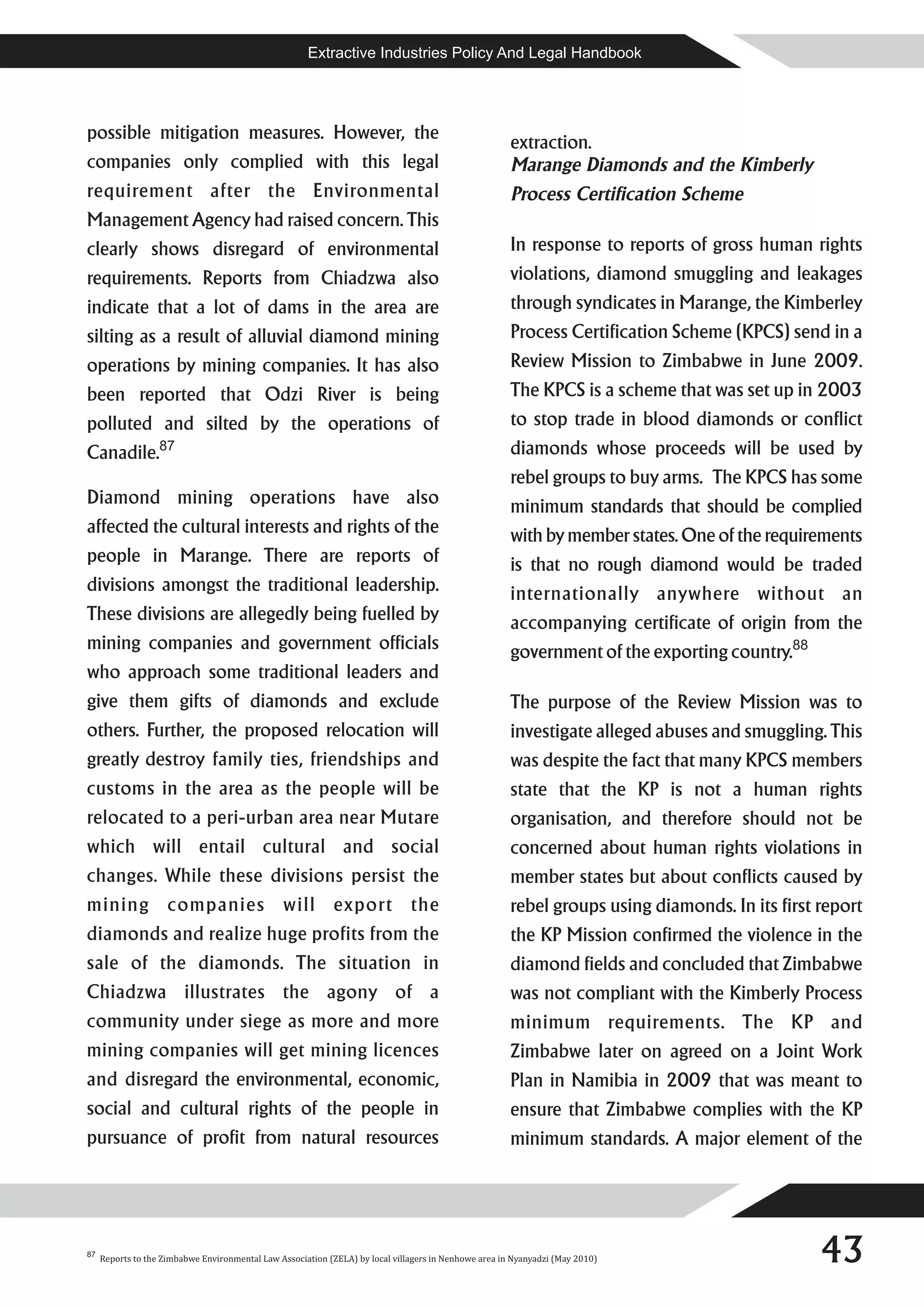 Extractive Industries Policy And Legal Handbook




possible mitigation measures. However, the
                                                                                                       extraction.
companies only complied with this legal                                                                Marange Diamonds and the Kimberly
requirement after the Environmental                                                                    Process Certification Scheme
Management Agency had raised concern. This
clearly shows disregard of environmental                                                               In response to reports of gross human rights
requirements. Reports from Chiadzwa also                                                               violations, diamond smuggling and leakages
indicate that a lot of dams in the area are                                                            through syndicates in Marange, the Kimberley
silting as a result of alluvial diamond mining                                                         Process Certification Scheme (KPCS) send in a
operations by mining companies. It has also                                                            Review Mission to Zimbabwe in June 2009.
been reported that Odzi River is being                                                                 The KPCS is a scheme that was set up in 2003
polluted and silted by the operations of                                                               to stop trade in blood diamonds or conflict
Canadile.87                                                                                            diamonds whose proceeds will be used by
                                                                                                       rebel groups to buy arms. The KPCS has some
Diamond mining operations have also                                                                    minimum standards that should be complied
affected the cultural interests and rights of the                                                      with by member states. One of the requirements
people in Marange. There are reports of                                                                is that no rough diamond would be traded
divisions amongst the traditional leadership.                                                          internationally anywhere without an
These divisions are allegedly being fuelled by                                                         accompanying certificate of origin from the
mining companies and government officials                                                              government of the exporting country.88
who approach some traditional leaders and
give them gifts of diamonds and exclude                                                                The purpose of the Review Mission was to
others. Further, the proposed relocation will                                                          investigate alleged abuses and smuggling. This
greatly destroy family ties, friendships and                                                           was despite the fact that many KPCS members
customs in the area as the people will be                                                              state that the KP is not a human rights
relocated to a peri-urban area near Mutare                                                             organisation, and therefore should not be
which will entail cultural and social                                                                  concerned about human rights violations in
changes. While these divisions persist the                                                             member states but about conflicts caused by
mining companies will export the                                                                       rebel groups using diamonds. In its first report
diamonds and realize huge profits from the                                                             the KP Mission confirmed the violence in the
sale of the diamonds. The situation in                                                                 diamond fields and concluded that Zimbabwe
Chiadzwa illustrates the agony of a                                                                    was not compliant with the Kimberly Process
community under siege as more and more                                                                 minimum requirements. The KP and
mining companies will get mining licences                                                              Zimbabwe later on agreed on a Joint Work
and disregard the environmental, economic,                                                             Plan in Namibia in 2009 that was meant to
social and cultural rights of the people in                                                            ensure that Zimbabwe complies with the KP
pursuance of profit from natural resources                                                             minimum standards. A major element of the




87
     Reports to the Zimbabwe Environmental Law Association (ZELA) by local villagers in Nenhowe area in Nyanyadzi (May 2010)                     43
 