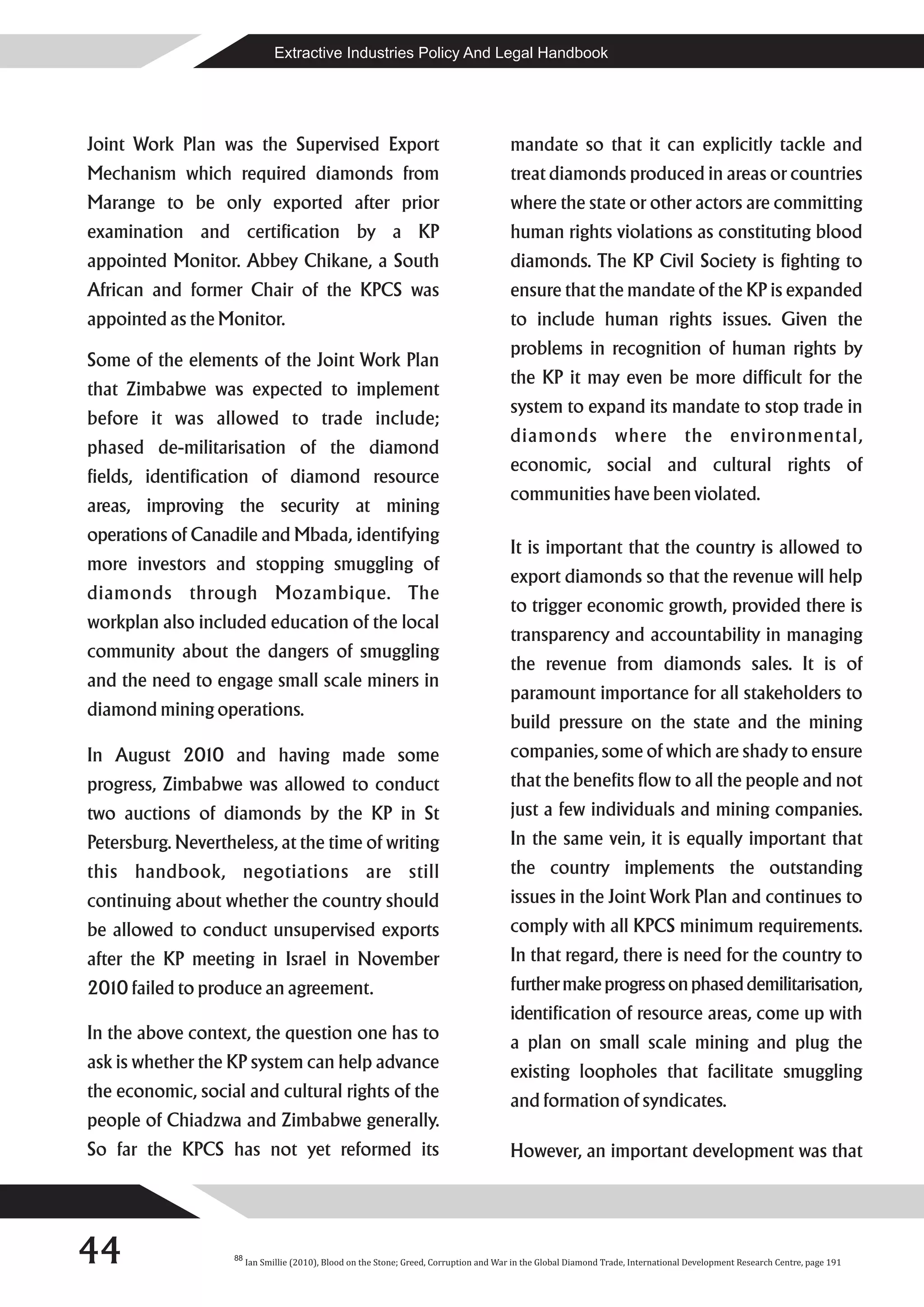 Extractive Industries Policy And Legal Handbook




Joint Work Plan was the Supervised Export                                                mandate so that it can explicitly tackle and
Mechanism which required diamonds from                                                   treat diamonds produced in areas or countries
Marange to be only exported after prior                                                  where the state or other actors are committing
examination and certification by a KP                                                    human rights violations as constituting blood
appointed Monitor. Abbey Chikane, a South                                                diamonds. The KP Civil Society is fighting to
African and former Chair of the KPCS was                                                 ensure that the mandate of the KP is expanded
appointed as the Monitor.                                                                to include human rights issues. Given the
                                                                                         problems in recognition of human rights by
Some of the elements of the Joint Work Plan
                                                                                         the KP it may even be more difficult for the
that Zimbabwe was expected to implement
                                                                                         system to expand its mandate to stop trade in
before it was allowed to trade include;
                                                                                         diamonds where the environmental,
phased de-militarisation of the diamond
                                                                                         economic, social and cultural rights of
fields, identification of diamond resource
                                                                                         communities have been violated.
areas, improving the security at mining
operations of Canadile and Mbada, identifying
                                                                                         It is important that the country is allowed to
more investors and stopping smuggling of
                                                                                         export diamonds so that the revenue will help
diamonds through Mozambique. The
                                                                                         to trigger economic growth, provided there is
workplan also included education of the local
                                                                                         transparency and accountability in managing
community about the dangers of smuggling
                                                                                         the revenue from diamonds sales. It is of
and the need to engage small scale miners in
                                                                                         paramount importance for all stakeholders to
diamond mining operations.
                                                                                         build pressure on the state and the mining
In August 2010 and having made some                                                      companies, some of which are shady to ensure
progress, Zimbabwe was allowed to conduct                                                that the benefits flow to all the people and not
two auctions of diamonds by the KP in St                                                 just a few individuals and mining companies.
Petersburg. Nevertheless, at the time of writing                                         In the same vein, it is equally important that
this handbook, negotiations are still                                                    the country implements the outstanding
continuing about whether the country should                                              issues in the Joint Work Plan and continues to
be allowed to conduct unsupervised exports                                               comply with all KPCS minimum requirements.
after the KP meeting in Israel in November                                               In that regard, there is need for the country to
2010 failed to produce an agreement.                                                     further make progress on phased demilitarisation,
                                                                                         identification of resource areas, come up with
In the above context, the question one has to                                            a plan on small scale mining and plug the
ask is whether the KP system can help advance                                            existing loopholes that facilitate smuggling
the economic, social and cultural rights of the                                          and formation of syndicates.
people of Chiadzwa and Zimbabwe generally.
So far the KPCS has not yet reformed its                                                 However, an important development was that




44                  88
                         Ian Smillie (2010), Blood on the Stone; Greed, Corruption and War in the Global Diamond Trade, International Development Research Centre, page 191
 
