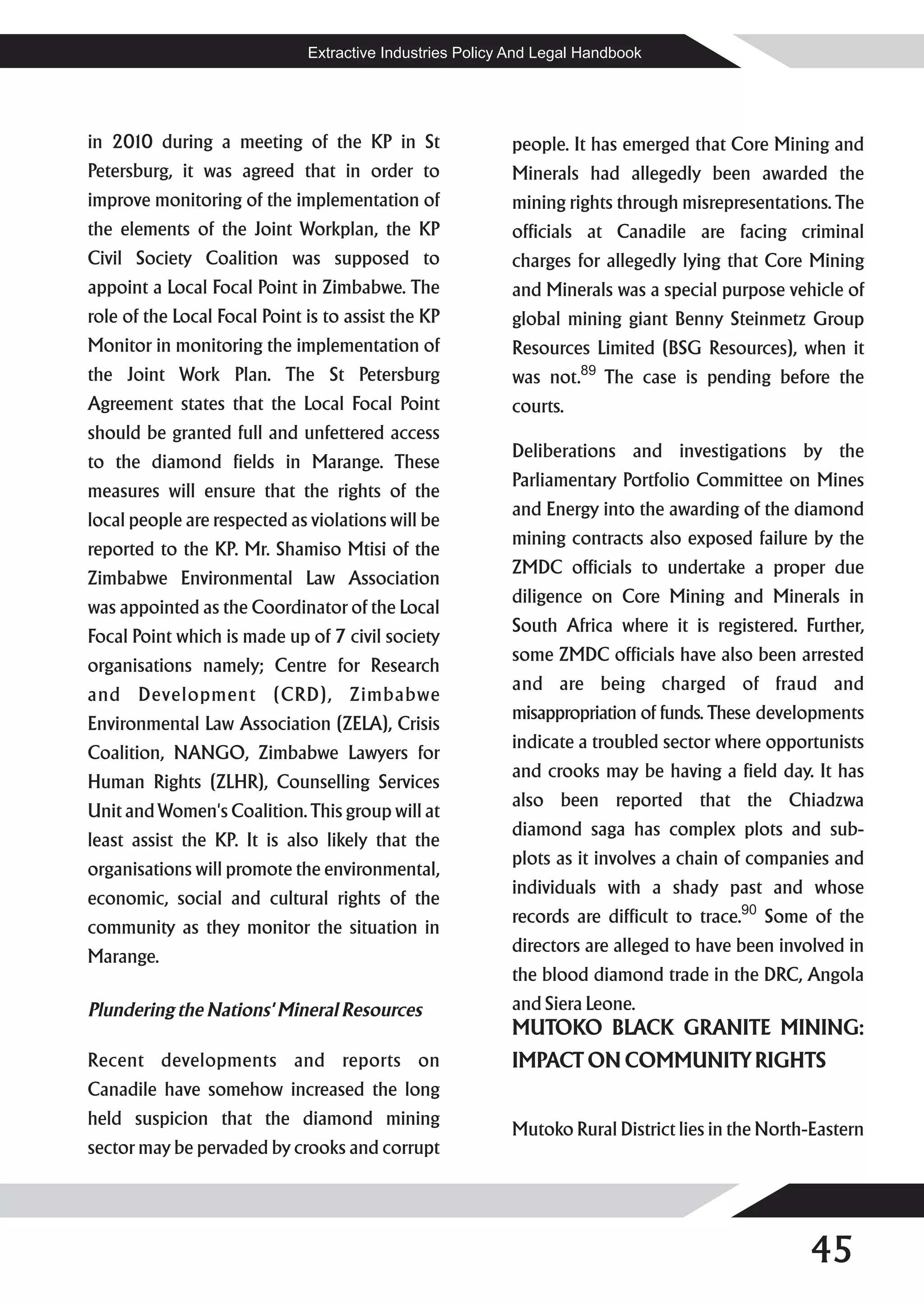 Extractive Industries Policy And Legal Handbook




in 2010 during a meeting of the KP in St                  people. It has emerged that Core Mining and
Petersburg, it was agreed that in order to                Minerals had allegedly been awarded the
improve monitoring of the implementation of               mining rights through misrepresentations. The
the elements of the Joint Workplan, the KP                officials at Canadile are facing criminal
Civil Society Coalition was supposed to                   charges for allegedly lying that Core Mining
appoint a Local Focal Point in Zimbabwe. The              and Minerals was a special purpose vehicle of
role of the Local Focal Point is to assist the KP         global mining giant Benny Steinmetz Group
Monitor in monitoring the implementation of               Resources Limited (BSG Resources), when it
the Joint Work Plan. The St Petersburg                    was not.89 The case is pending before the
Agreement states that the Local Focal Point               courts.
should be granted full and unfettered access
                                                          Deliberations and investigations by the
to the diamond fields in Marange. These
                                                          Parliamentary Portfolio Committee on Mines
measures will ensure that the rights of the
                                                          and Energy into the awarding of the diamond
local people are respected as violations will be
                                                          mining contracts also exposed failure by the
reported to the KP. Mr. Shamiso Mtisi of the
                                                          ZMDC officials to undertake a proper due
Zimbabwe Environmental Law Association
                                                          diligence on Core Mining and Minerals in
was appointed as the Coordinator of the Local
                                                          South Africa where it is registered. Further,
Focal Point which is made up of 7 civil society
                                                          some ZMDC officials have also been arrested
organisations namely; Centre for Research
                                                          and are being charged of fraud and
and Development (CRD), Zimbabwe
                                                          misappropriation of funds. These developments
Environmental Law Association (ZELA), Crisis
                                                          indicate a troubled sector where opportunists
Coalition, NANGO, Zimbabwe Lawyers for
                                                          and crooks may be having a field day. It has
Human Rights (ZLHR), Counselling Services
                                                          also been reported that the Chiadzwa
Unit and Women's Coalition. This group will at
                                                          diamond saga has complex plots and sub-
least assist the KP. It is also likely that the
                                                          plots as it involves a chain of companies and
organisations will promote the environmental,
                                                          individuals with a shady past and whose
economic, social and cultural rights of the
                                                          records are difficult to trace.90 Some of the
community as they monitor the situation in
                                                          directors are alleged to have been involved in
Marange.
                                                          the blood diamond trade in the DRC, Angola
Plundering the Nations' Mineral Resources                 and Siera Leone.
                                                          MUTOKO BLACK GRANITE MINING:
Recent developments and reports on                        IMPACT ON COMMUNITY RIGHTS
Canadile have somehow increased the long
held suspicion that the diamond mining
                                                          Mutoko Rural District lies in the North-Eastern
sector may be pervaded by crooks and corrupt




                                                                                                 45
 