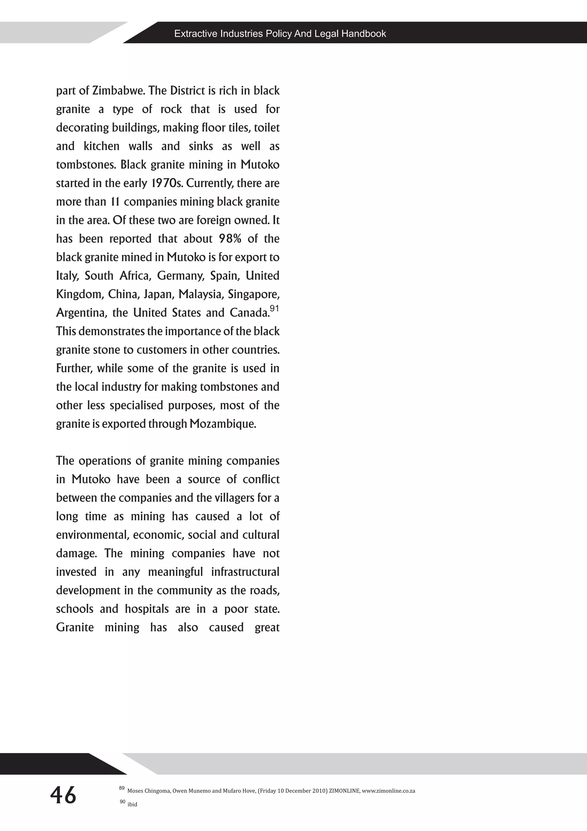 Extractive Industries Policy And Legal Handbook




part of Zimbabwe. The District is rich in black
granite a type of rock that is used for
decorating buildings, making floor tiles, toilet
and kitchen walls and sinks as well as
tombstones. Black granite mining in Mutoko
started in the early 1970s. Currently, there are
more than 1 companies mining black granite
           1
in the area. Of these two are foreign owned. It
has been reported that about 98% of the
black granite mined in Mutoko is for export to
Italy, South Africa, Germany, Spain, United
Kingdom, China, Japan, Malaysia, Singapore,
Argentina, the United States and Canada.91
This demonstrates the importance of the black
granite stone to customers in other countries.
Further, while some of the granite is used in
the local industry for making tombstones and
other less specialised purposes, most of the
granite is exported through Mozambique.

The operations of granite mining companies
in Mutoko have been a source of conflict
between the companies and the villagers for a
long time as mining has caused a lot of
environmental, economic, social and cultural
damage. The mining companies have not
invested in any meaningful infrastructural
development in the community as the roads,
schools and hospitals are in a poor state.
Granite mining has also caused great




46
             89
                  Moses Chingoma, Owen Munemo and Mufaro Hove, (Friday 10 December 2010) ZIMONLINE, www.zimonline.co.za
             90
                  ibid
 