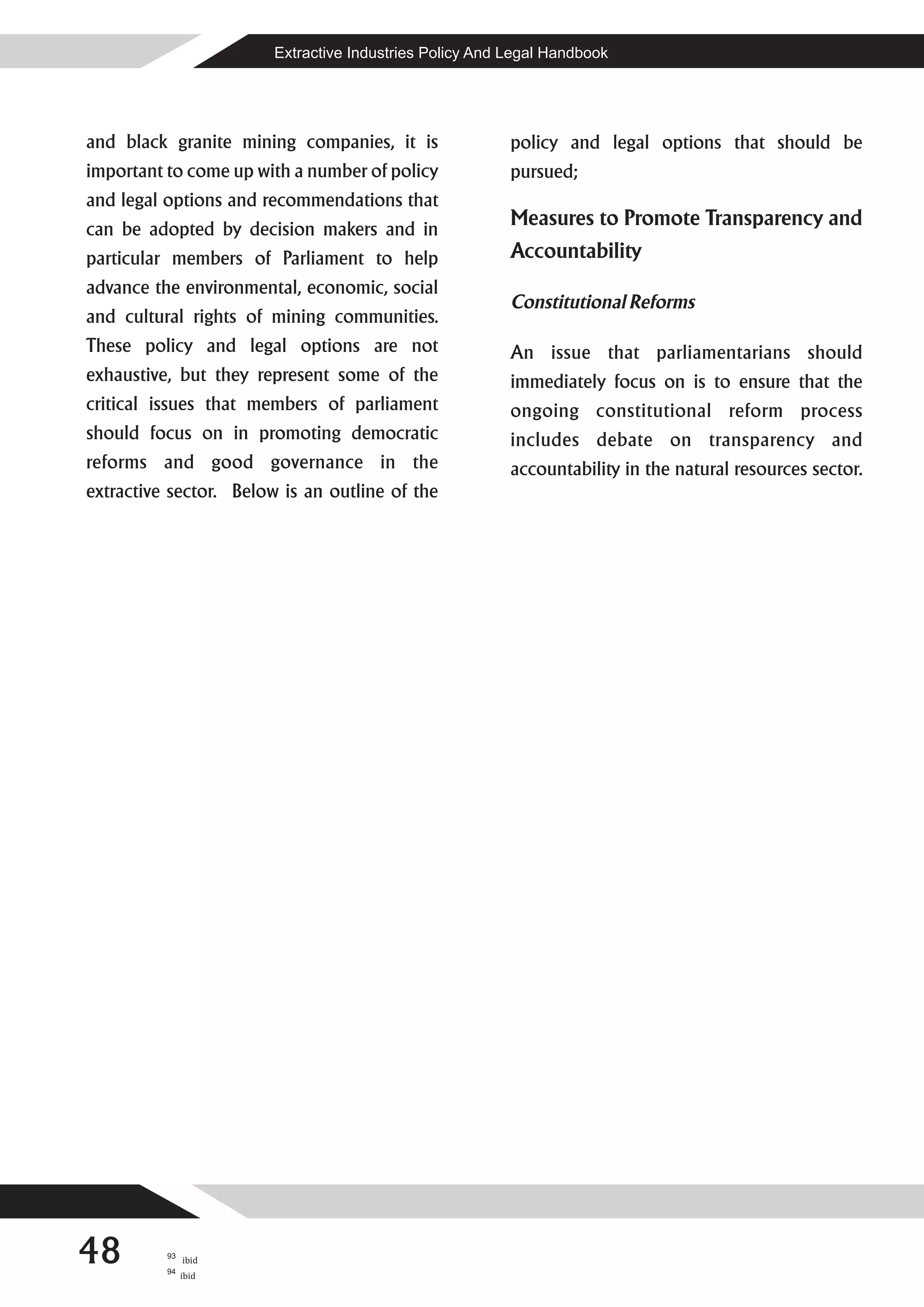 Extractive Industries Policy And Legal Handbook




and black granite mining companies, it is                policy and legal options that should be
important to come up with a number of policy             pursued;
and legal options and recommendations that
can be adopted by decision makers and in
                                                         Measures to Promote Transparency and
particular members of Parliament to help                 Accountability
advance the environmental, economic, social
                                                         Constitutional Reforms
and cultural rights of mining communities.
These policy and legal options are not                   An issue that parliamentarians should
exhaustive, but they represent some of the               immediately focus on is to ensure that the
critical issues that members of parliament               ongoing constitutional reform process
should focus on in promoting democratic                  includes debate on transparency and
reforms and good governance in the                       accountability in the natural resources sector.
extractive sector. Below is an outline of the




48        93

          94
               ibid
               ibid
 