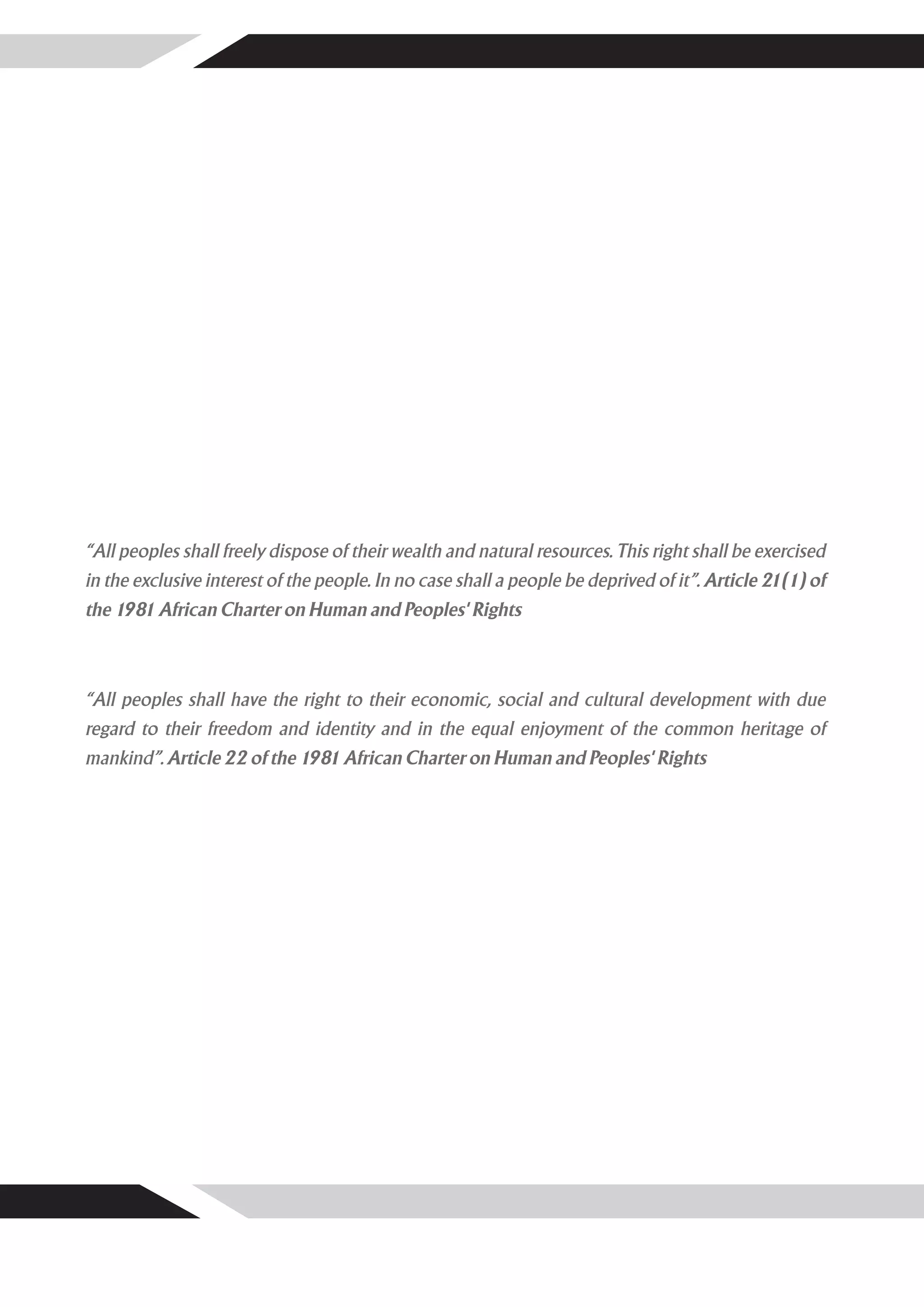 “All peoples shall freely dispose of their wealth and natural resources. This right shall be exercised
in the exclusive interest of the people. In no case shall a people be deprived of it”. Article 21(1) of
the 1981 African Charter on Human and Peoples' Rights



“All peoples shall have the right to their economic, social and cultural development with due
regard to their freedom and identity and in the equal enjoyment of the common heritage of
mankind”. Article 22 of the 1981 African Charter on Human and Peoples' Rights
 