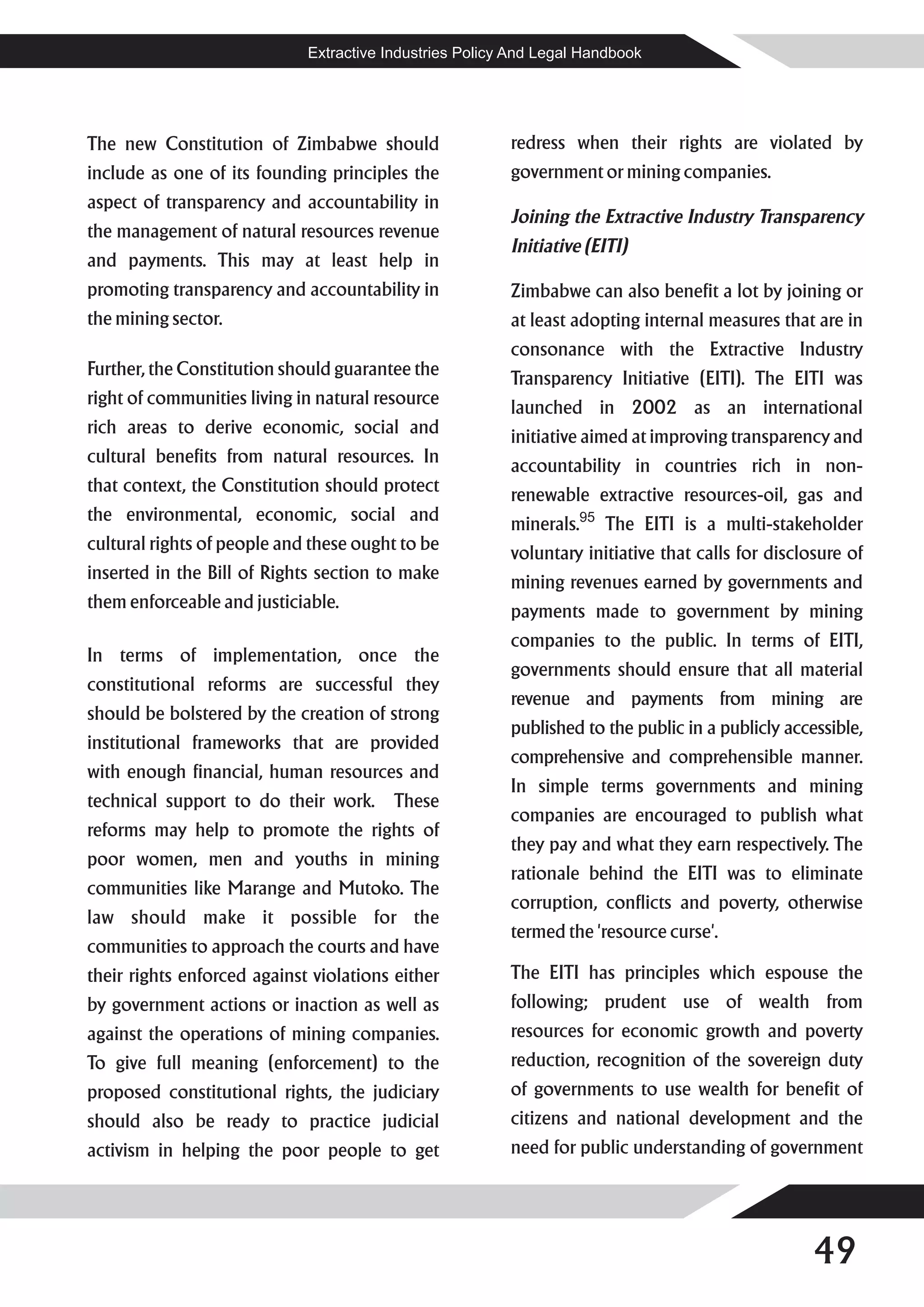 Extractive Industries Policy And Legal Handbook




The new Constitution of Zimbabwe should                  redress when their rights are violated by
include as one of its founding principles the            government or mining companies.
aspect of transparency and accountability in
                                                         Joining the Extractive Industry Transparency
the management of natural resources revenue
                                                         Initiative (EITI)
and payments. This may at least help in
promoting transparency and accountability in             Zimbabwe can also benefit a lot by joining or
the mining sector.                                       at least adopting internal measures that are in
                                                         consonance with the Extractive Industry
Further, the Constitution should guarantee the           Transparency Initiative (EITI). The EITI was
right of communities living in natural resource          launched in 2002 as an international
rich areas to derive economic, social and                initiative aimed at improving transparency and
cultural benefits from natural resources. In             accountability in countries rich in non-
that context, the Constitution should protect            renewable extractive resources-oil, gas and
the environmental, economic, social and                  minerals.95 The EITI is a multi-stakeholder
cultural rights of people and these ought to be          voluntary initiative that calls for disclosure of
inserted in the Bill of Rights section to make           mining revenues earned by governments and
them enforceable and justiciable.                        payments made to government by mining
                                                         companies to the public. In terms of EITI,
In terms of implementation, once the
                                                         governments should ensure that all material
constitutional reforms are successful they
                                                         revenue and payments from mining are
should be bolstered by the creation of strong
                                                         published to the public in a publicly accessible,
institutional frameworks that are provided
                                                         comprehensive and comprehensible manner.
with enough financial, human resources and
                                                         In simple terms governments and mining
technical support to do their work.      These
                                                         companies are encouraged to publish what
reforms may help to promote the rights of
                                                         they pay and what they earn respectively. The
poor women, men and youths in mining
                                                         rationale behind the EITI was to eliminate
communities like Marange and Mutoko. The
                                                         corruption, conflicts and poverty, otherwise
law should make it possible for the
                                                         termed the 'resource curse'.
communities to approach the courts and have
their rights enforced against violations either          The EITI has principles which espouse the
by government actions or inaction as well as             following; prudent use of wealth from
against the operations of mining companies.              resources for economic growth and poverty
To give full meaning (enforcement) to the                reduction, recognition of the sovereign duty
proposed constitutional rights, the judiciary            of governments to use wealth for benefit of
should also be ready to practice judicial                citizens and national development and the
activism in helping the poor people to get               need for public understanding of government




                                                                                                   49
 