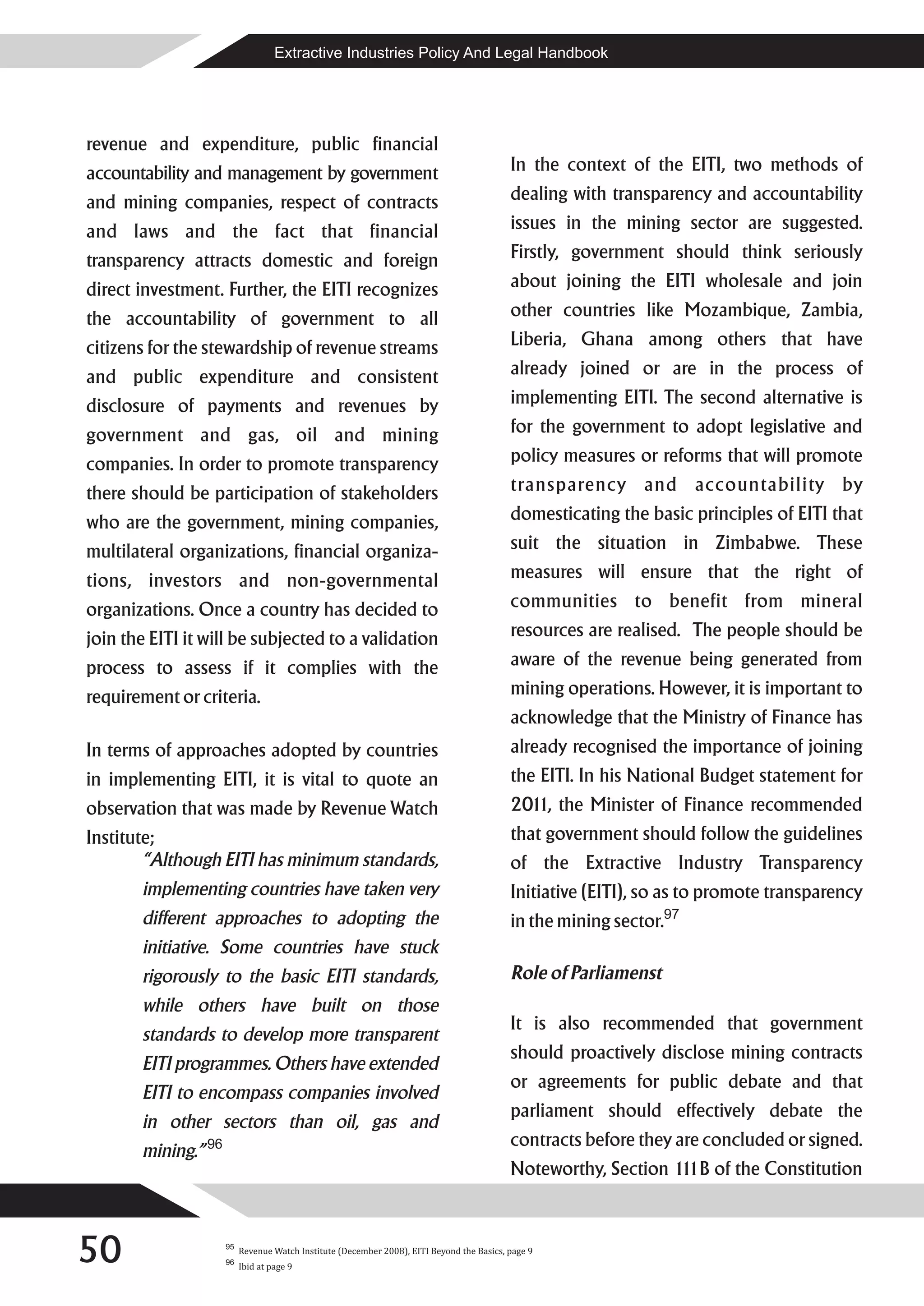 Extractive Industries Policy And Legal Handbook




revenue and expenditure, public financial
accountability and management by government                                                In the context of the EITI, two methods of
and mining companies, respect of contracts                                                 dealing with transparency and accountability
and laws and the fact that financial                                                       issues in the mining sector are suggested.
transparency attracts domestic and foreign                                                 Firstly, government should think seriously
direct investment. Further, the EITI recognizes                                            about joining the EITI wholesale and join
the accountability of government to all                                                    other countries like Mozambique, Zambia,
citizens for the stewardship of revenue streams                                            Liberia, Ghana among others that have
and public expenditure and consistent                                                      already joined or are in the process of
disclosure of payments and revenues by                                                     implementing EITI. The second alternative is
government and gas, oil and mining                                                         for the government to adopt legislative and
companies. In order to promote transparency                                                policy measures or reforms that will promote
there should be participation of stakeholders                                              transparency and accountability by
who are the government, mining companies,                                                  domesticating the basic principles of EITI that
multilateral organizations, financial organiza-                                            suit the situation in Zimbabwe. These
tions, investors and non-governmental                                                      measures will ensure that the right of
organizations. Once a country has decided to                                               communities to benefit from mineral
join the EITI it will be subjected to a validation                                         resources are realised. The people should be
process to assess if it complies with the                                                  aware of the revenue being generated from
requirement or criteria.                                                                   mining operations. However, it is important to
                                                                                           acknowledge that the Ministry of Finance has
In terms of approaches adopted by countries                                                already recognised the importance of joining
in implementing EITI, it is vital to quote an                                              the EITI. In his National Budget statement for
observation that was made by Revenue Watch                                                 201 the Minister of Finance recommended
                                                                                              1,
Institute;                                                                                 that government should follow the guidelines
        “Although EITI has minimum standards,                                              of the Extractive Industry Transparency
       implementing countries have taken very                                              Initiative (EITI), so as to promote transparency
       different approaches to adopting the                                                in the mining sector.97
       initiative. Some countries have stuck
       rigorously to the basic EITI standards,                                             Role of Parliamenst
       while others have built on those
                                                                                           It is also recommended that government
       standards to develop more transparent
                                                                                           should proactively disclose mining contracts
       EITI programmes. Others have extended
                                                                                           or agreements for public debate and that
       EITI to encompass companies involved
                                                                                           parliament should effectively debate the
       in other sectors than oil, gas and
                                                                                           contracts before they are concluded or signed.
       mining.” 96
                                                                                           Noteworthy, Section 1 1B of the Constitution
                                                                                                                1



50                   95
                     96
                          Revenue Watch Institute (December 2008), EITI Beyond the Basics, page 9
                          Ibid at page 9
 