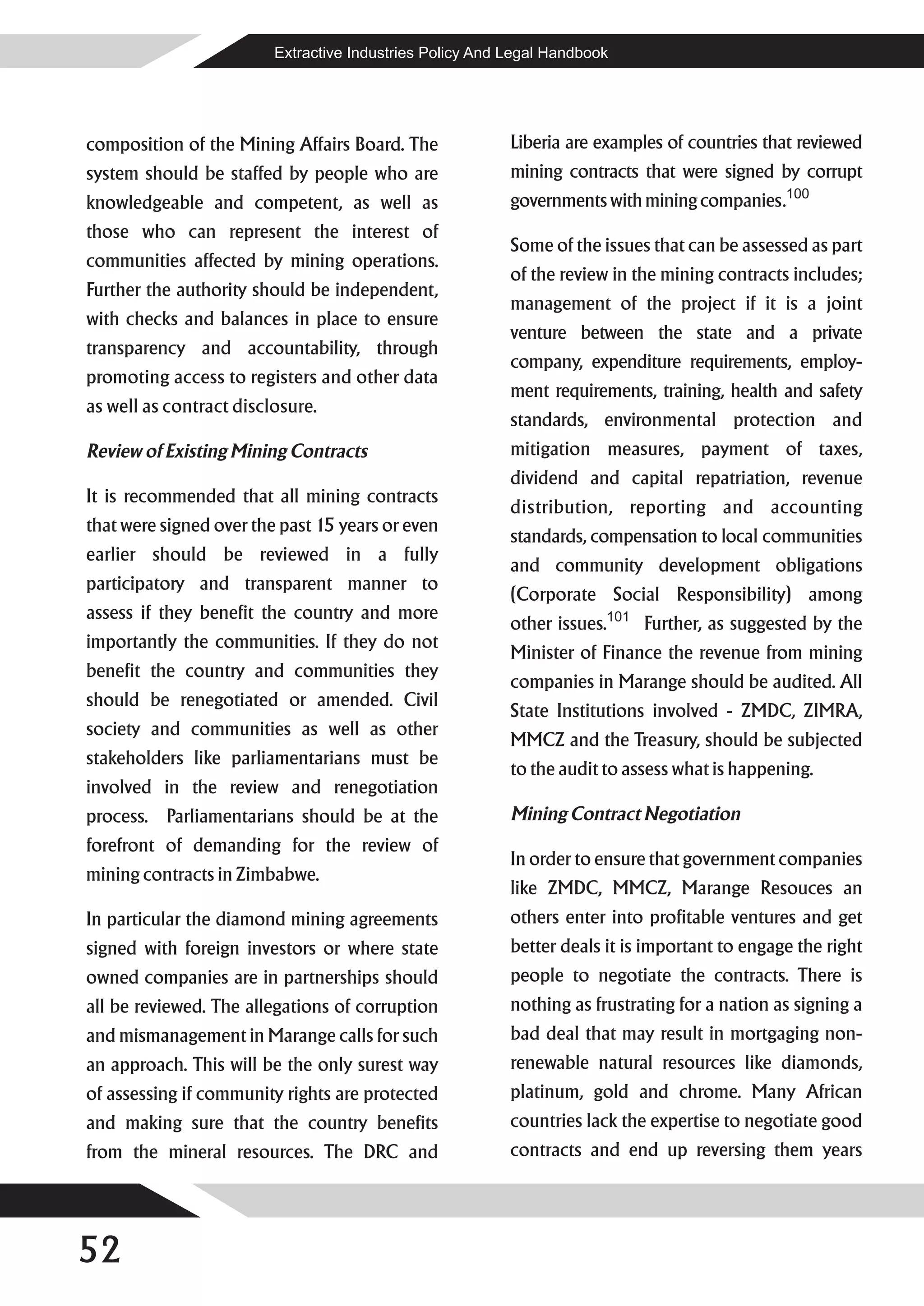 Extractive Industries Policy And Legal Handbook




composition of the Mining Affairs Board. The              Liberia are examples of countries that reviewed
system should be staffed by people who are                mining contracts that were signed by corrupt
knowledgeable and competent, as well as                   governments with mining companies.100
those who can represent the interest of
                                                          Some of the issues that can be assessed as part
communities affected by mining operations.
                                                          of the review in the mining contracts includes;
Further the authority should be independent,
                                                          management of the project if it is a joint
with checks and balances in place to ensure
                                                          venture between the state and a private
transparency and accountability, through
                                                          company, expenditure requirements, employ-
promoting access to registers and other data
                                                          ment requirements, training, health and safety
as well as contract disclosure.
                                                          standards, environmental protection and
Review of Existing Mining Contracts                       mitigation measures, payment of taxes,
                                                          dividend and capital repatriation, revenue
It is recommended that all mining contracts
                                                          distribution, reporting and accounting
that were signed over the past 15 years or even
                                                          standards, compensation to local communities
earlier should be reviewed in a fully
                                                          and community development obligations
participatory and transparent manner to
                                                          (Corporate Social Responsibility) among
assess if they benefit the country and more
                                                          other issues.101 Further, as suggested by the
importantly the communities. If they do not
                                                          Minister of Finance the revenue from mining
benefit the country and communities they
                                                          companies in Marange should be audited. All
should be renegotiated or amended. Civil
                                                          State Institutions involved - ZMDC, ZIMRA,
society and communities as well as other
                                                          MMCZ and the Treasury, should be subjected
stakeholders like parliamentarians must be
                                                          to the audit to assess what is happening.
involved in the review and renegotiation
process. Parliamentarians should be at the                Mining Contract Negotiation
forefront of demanding for the review of
                                                          In order to ensure that government companies
mining contracts in Zimbabwe.
                                                          like ZMDC, MMCZ, Marange Resouces an
In particular the diamond mining agreements               others enter into profitable ventures and get
signed with foreign investors or where state              better deals it is important to engage the right
owned companies are in partnerships should                people to negotiate the contracts. There is
all be reviewed. The allegations of corruption            nothing as frustrating for a nation as signing a
and mismanagement in Marange calls for such               bad deal that may result in mortgaging non-
an approach. This will be the only surest way             renewable natural resources like diamonds,
of assessing if community rights are protected            platinum, gold and chrome. Many African
and making sure that the country benefits                 countries lack the expertise to negotiate good
from the mineral resources. The DRC and                   contracts and end up reversing them years




52
 