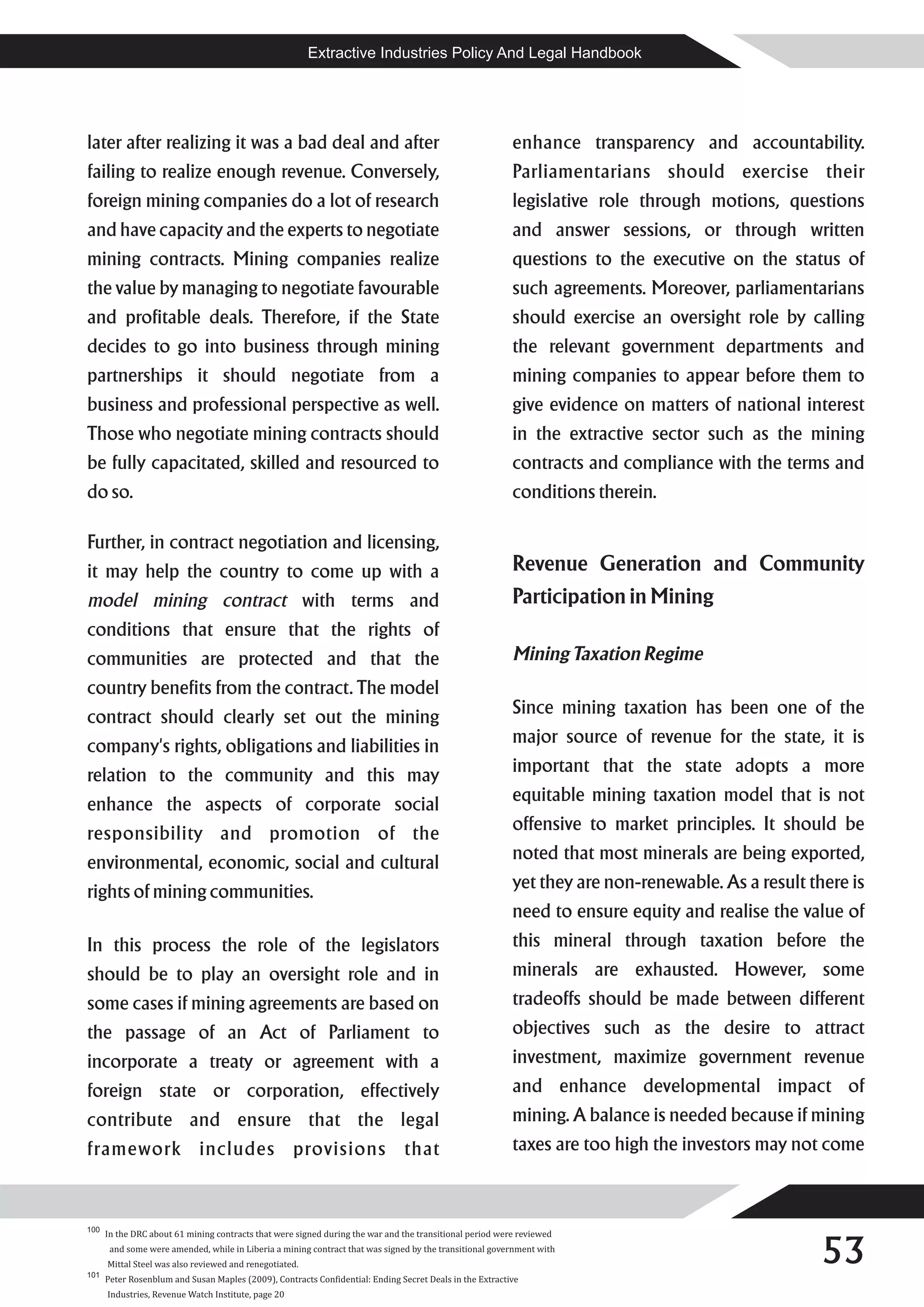 Extractive Industries Policy And Legal Handbook




later after realizing it was a bad deal and after                                                         enhance transparency and accountability.
failing to realize enough revenue. Conversely,                                                            Parliamentarians should exercise their
foreign mining companies do a lot of research                                                             legislative role through motions, questions
and have capacity and the experts to negotiate                                                            and answer sessions, or through written
mining contracts. Mining companies realize                                                                questions to the executive on the status of
the value by managing to negotiate favourable                                                             such agreements. Moreover, parliamentarians
and profitable deals. Therefore, if the State                                                             should exercise an oversight role by calling
decides to go into business through mining                                                                the relevant government departments and
partnerships it should negotiate from a                                                                   mining companies to appear before them to
business and professional perspective as well.                                                            give evidence on matters of national interest
Those who negotiate mining contracts should                                                               in the extractive sector such as the mining
be fully capacitated, skilled and resourced to                                                            contracts and compliance with the terms and
do so.                                                                                                    conditions therein.

Further, in contract negotiation and licensing,
it may help the country to come up with a                                                                 Revenue Generation and Community
model mining contract with terms and                                                                      Participation in Mining
conditions that ensure that the rights of
communities are protected and that the                                                                    Mining Taxation Regime
country benefits from the contract. The model
contract should clearly set out the mining                                                                Since mining taxation has been one of the
company's rights, obligations and liabilities in                                                          major source of revenue for the state, it is
relation to the community and this may                                                                    important that the state adopts a more
enhance the aspects of corporate social                                                                   equitable mining taxation model that is not
responsibility and promotion of the                                                                       offensive to market principles. It should be
environmental, economic, social and cultural                                                              noted that most minerals are being exported,
rights of mining communities.                                                                             yet they are non-renewable. As a result there is
                                                                                                          need to ensure equity and realise the value of
In this process the role of the legislators                                                               this mineral through taxation before the
should be to play an oversight role and in                                                                minerals are exhausted. However, some
some cases if mining agreements are based on                                                              tradeoffs should be made between different
the passage of an Act of Parliament to                                                                    objectives such as the desire to attract
incorporate a treaty or agreement with a                                                                  investment, maximize government revenue
foreign state or corporation, effectively                                                                 and enhance developmental impact of
contribute and ensure that the legal                                                                      mining. A balance is needed because if mining
framework includes provisions that                                                                        taxes are too high the investors may not come



100



                                                                                                                                                    53
      In the DRC about 61 mining contracts that were signed during the war and the transitional period were reviewed
       and some were amended, while in Liberia a mining contract that was signed by the transitional government with
      Mittal Steel was also reviewed and renegotiated.
101
      Peter Rosenblum and Susan Maples (2009), Contracts Confidential: Ending Secret Deals in the Extractive
      Industries, Revenue Watch Institute, page 20
 