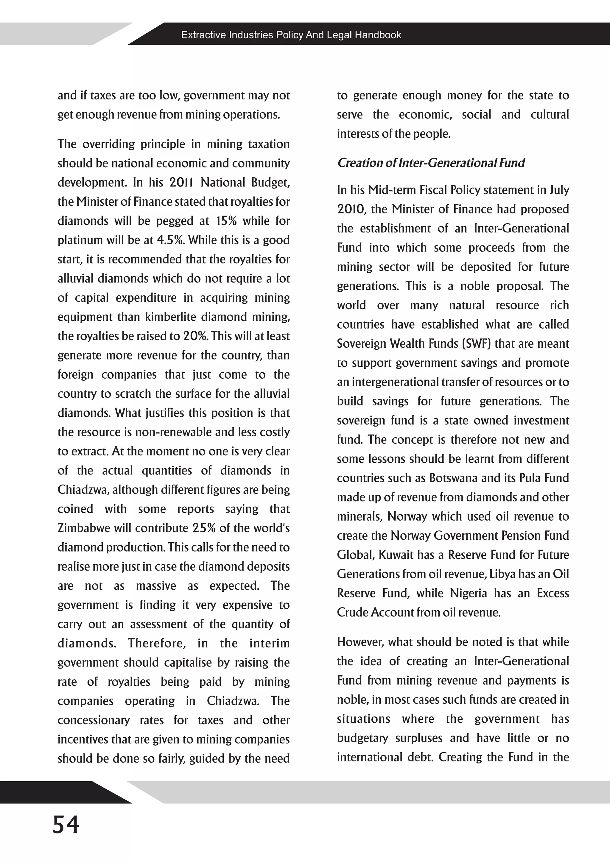 Extractive Industries Policy And Legal Handbook




and if taxes are too low, government may not               to generate enough money for the state to
get enough revenue from mining operations.                 serve the economic, social and cultural
                                                           interests of the people.
The overriding principle in mining taxation
should be national economic and community                  Creation of Inter-Generational Fund
development. In his 201 National Budget,
                       1
                                                           In his Mid-term Fiscal Policy statement in July
the Minister of Finance stated that royalties for
                                                           2010, the Minister of Finance had proposed
diamonds will be pegged at 15% while for
                                                           the establishment of an Inter-Generational
platinum will be at 4.5%. While this is a good
                                                           Fund into which some proceeds from the
start, it is recommended that the royalties for
                                                           mining sector will be deposited for future
alluvial diamonds which do not require a lot
                                                           generations. This is a noble proposal. The
of capital expenditure in acquiring mining
                                                           world over many natural resource rich
equipment than kimberlite diamond mining,
                                                           countries have established what are called
the royalties be raised to 20%. This will at least
                                                           Sovereign Wealth Funds (SWF) that are meant
generate more revenue for the country, than
                                                           to support government savings and promote
foreign companies that just come to the
                                                           an intergenerational transfer of resources or to
country to scratch the surface for the alluvial
                                                           build savings for future generations. The
diamonds. What justifies this position is that
                                                           sovereign fund is a state owned investment
the resource is non-renewable and less costly
                                                           fund. The concept is therefore not new and
to extract. At the moment no one is very clear
                                                           some lessons should be learnt from different
of the actual quantities of diamonds in
                                                           countries such as Botswana and its Pula Fund
Chiadzwa, although different figures are being
                                                           made up of revenue from diamonds and other
coined with some reports saying that
                                                           minerals, Norway which used oil revenue to
Zimbabwe will contribute 25% of the world's
                                                           create the Norway Government Pension Fund
diamond production. This calls for the need to
                                                           Global, Kuwait has a Reserve Fund for Future
realise more just in case the diamond deposits
                                                           Generations from oil revenue, Libya has an Oil
are not as massive as expected. The
                                                           Reserve Fund, while Nigeria has an Excess
government is finding it very expensive to
                                                           Crude Account from oil revenue.
carry out an assessment of the quantity of
diamonds. Therefore, in the interim                        However, what should be noted is that while
government should capitalise by raising the                the idea of creating an Inter-Generational
rate of royalties being paid by mining                     Fund from mining revenue and payments is
companies operating in Chiadzwa. The                       noble, in most cases such funds are created in
concessionary rates for taxes and other                    situations where the government has
incentives that are given to mining companies              budgetary surpluses and have little or no
should be done so fairly, guided by the need               international debt. Creating the Fund in the




54
 