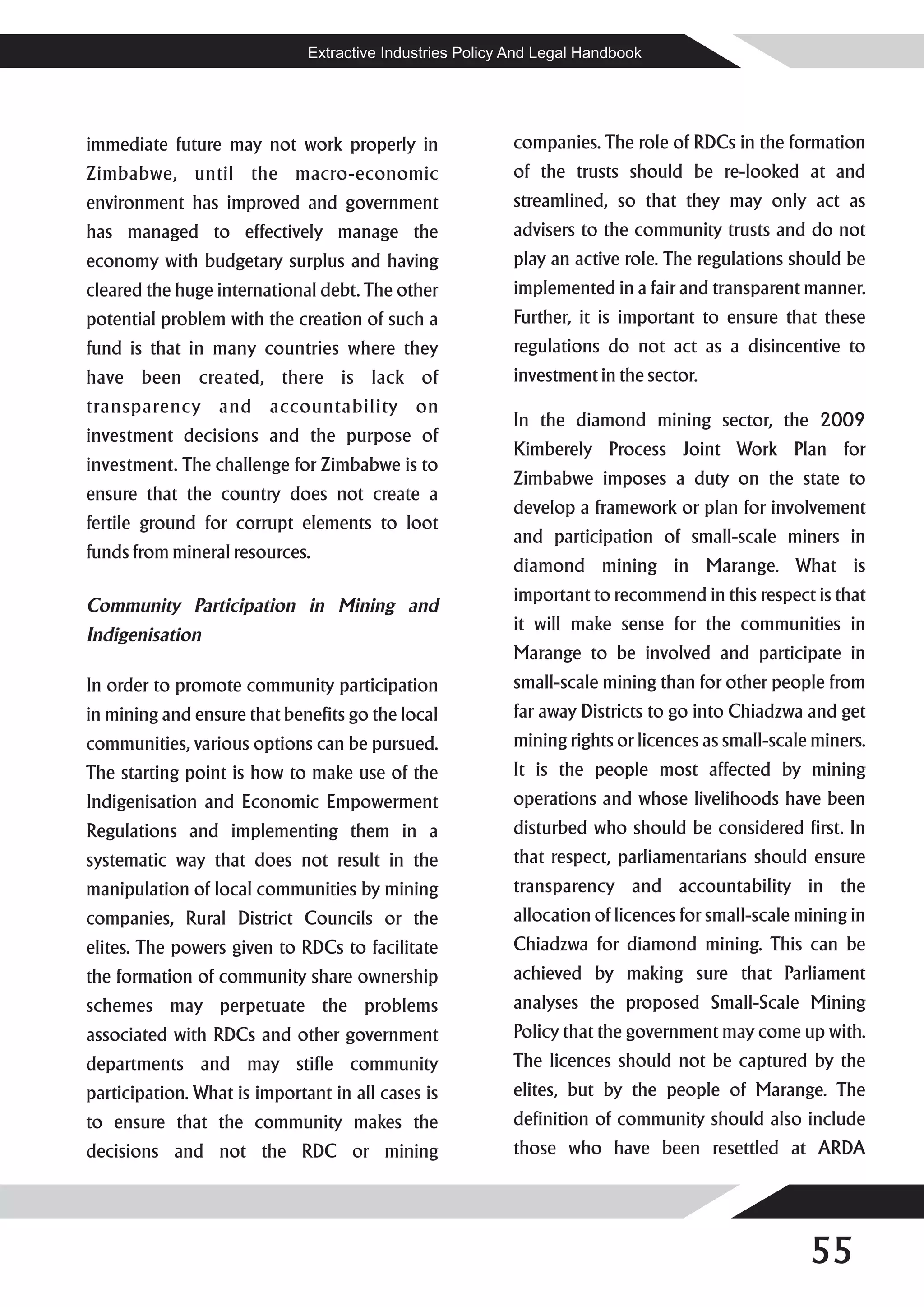 Extractive Industries Policy And Legal Handbook




immediate future may not work properly in                 companies. The role of RDCs in the formation
Zimbabwe, until the macro-economic                        of the trusts should be re-looked at and
environment has improved and government                   streamlined, so that they may only act as
has managed to effectively manage the                     advisers to the community trusts and do not
economy with budgetary surplus and having                 play an active role. The regulations should be
cleared the huge international debt. The other            implemented in a fair and transparent manner.
potential problem with the creation of such a             Further, it is important to ensure that these
fund is that in many countries where they                 regulations do not act as a disincentive to
have been created, there is lack of                       investment in the sector.
transparency and accountability on
                                                          In the diamond mining sector, the 2009
investment decisions and the purpose of
                                                          Kimberely Process Joint Work Plan for
investment. The challenge for Zimbabwe is to
                                                          Zimbabwe imposes a duty on the state to
ensure that the country does not create a
                                                          develop a framework or plan for involvement
fertile ground for corrupt elements to loot
                                                          and participation of small-scale miners in
funds from mineral resources.
                                                          diamond mining in Marange. What is
                                                          important to recommend in this respect is that
Community Participation in Mining and
                                                          it will make sense for the communities in
Indigenisation
                                                          Marange to be involved and participate in
In order to promote community participation               small-scale mining than for other people from
in mining and ensure that benefits go the local           far away Districts to go into Chiadzwa and get
communities, various options can be pursued.              mining rights or licences as small-scale miners.
The starting point is how to make use of the              It is the people most affected by mining
Indigenisation and Economic Empowerment                   operations and whose livelihoods have been
Regulations and implementing them in a                    disturbed who should be considered first. In
systematic way that does not result in the                that respect, parliamentarians should ensure
manipulation of local communities by mining               transparency and accountability in the
companies, Rural District Councils or the                 allocation of licences for small-scale mining in
elites. The powers given to RDCs to facilitate            Chiadzwa for diamond mining. This can be
the formation of community share ownership                achieved by making sure that Parliament
schemes may perpetuate the problems                       analyses the proposed Small-Scale Mining
associated with RDCs and other government                 Policy that the government may come up with.
departments and may stifle community                      The licences should not be captured by the
participation. What is important in all cases is          elites, but by the people of Marange. The
to ensure that the community makes the                    definition of community should also include
decisions and not the RDC or mining                       those who have been resettled at ARDA




                                                                                                  55
 