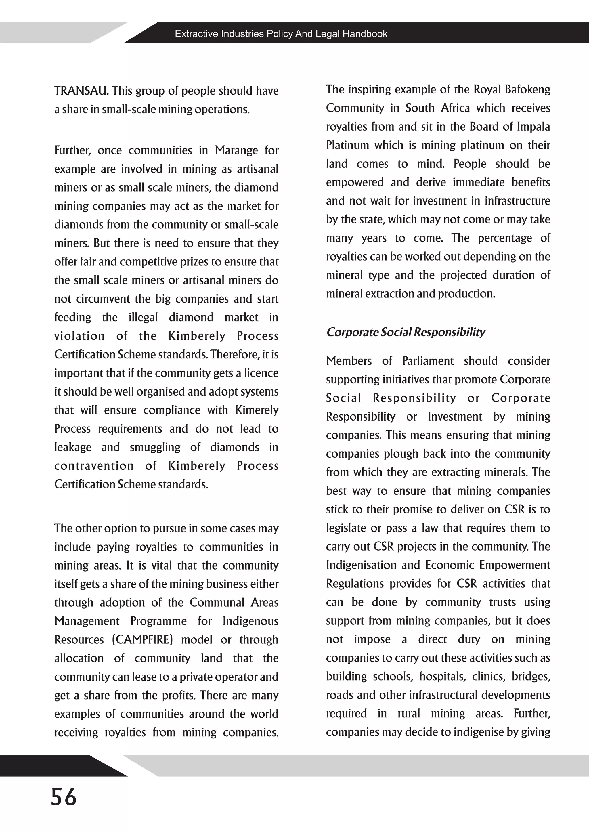 Extractive Industries Policy And Legal Handbook




TRANSAU. This group of people should have                  The inspiring example of the Royal Bafokeng
a share in small-scale mining operations.                  Community in South Africa which receives
                                                           royalties from and sit in the Board of Impala
Further, once communities in Marange for                   Platinum which is mining platinum on their
example are involved in mining as artisanal                land comes to mind. People should be
miners or as small scale miners, the diamond               empowered and derive immediate benefits
mining companies may act as the market for                 and not wait for investment in infrastructure
diamonds from the community or small-scale                 by the state, which may not come or may take
miners. But there is need to ensure that they              many years to come. The percentage of
offer fair and competitive prizes to ensure that           royalties can be worked out depending on the
the small scale miners or artisanal miners do              mineral type and the projected duration of
not circumvent the big companies and start                 mineral extraction and production.
feeding the illegal diamond market in
violation of the Kimberely Process                         Corporate Social Responsibility
Certification Scheme standards. Therefore, it is
                                                           Members of Parliament should consider
important that if the community gets a licence
                                                           supporting initiatives that promote Corporate
it should be well organised and adopt systems
                                                           Social Responsibility or Corporate
that will ensure compliance with Kimerely
                                                           Responsibility or Investment by mining
Process requirements and do not lead to
                                                           companies. This means ensuring that mining
leakage and smuggling of diamonds in
                                                           companies plough back into the community
contravention of Kimberely Process
                                                           from which they are extracting minerals. The
Certification Scheme standards.
                                                           best way to ensure that mining companies
                                                           stick to their promise to deliver on CSR is to
The other option to pursue in some cases may               legislate or pass a law that requires them to
include paying royalties to communities in                 carry out CSR projects in the community. The
mining areas. It is vital that the community               Indigenisation and Economic Empowerment
itself gets a share of the mining business either          Regulations provides for CSR activities that
through adoption of the Communal Areas                     can be done by community trusts using
Management Programme for Indigenous                        support from mining companies, but it does
Resources (CAMPFIRE) model or through                      not impose a direct duty on mining
allocation of community land that the                      companies to carry out these activities such as
community can lease to a private operator and              building schools, hospitals, clinics, bridges,
get a share from the profits. There are many               roads and other infrastructural developments
examples of communities around the world                   required in rural mining areas. Further,
receiving royalties from mining companies.                 companies may decide to indigenise by giving




56
 
