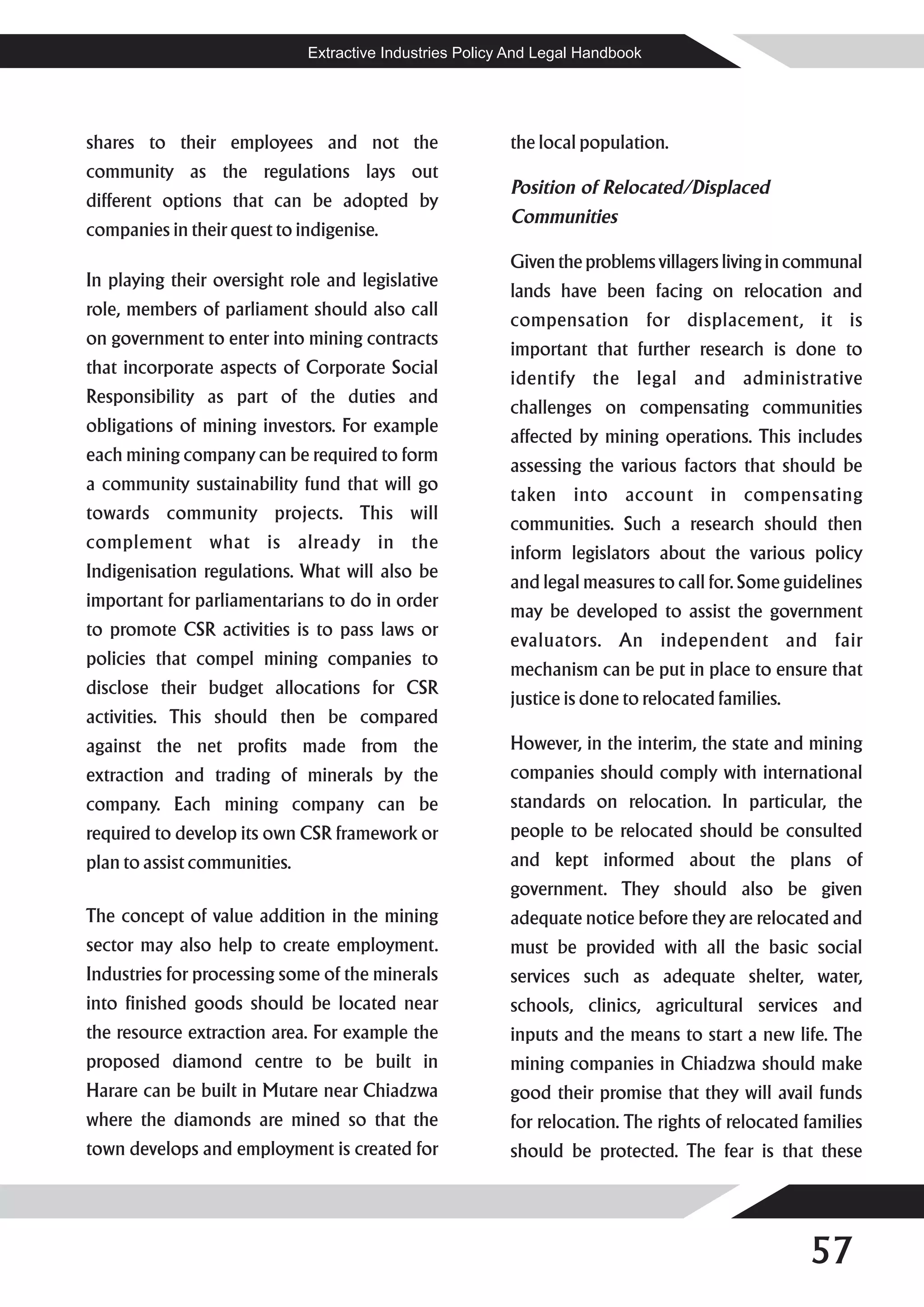 Extractive Industries Policy And Legal Handbook




shares to their employees and not the                     the local population.
community as the regulations lays out
                                                          Position of Relocated/Displaced
different options that can be adopted by
                                                          Communities
companies in their quest to indigenise.
                                                          Given the problems villagers living in communal
In playing their oversight role and legislative
                                                          lands have been facing on relocation and
role, members of parliament should also call
                                                          compensation for displacement, it is
on government to enter into mining contracts
                                                          important that further research is done to
that incorporate aspects of Corporate Social
                                                          identify the legal and administrative
Responsibility as part of the duties and
                                                          challenges on compensating communities
obligations of mining investors. For example
                                                          affected by mining operations. This includes
each mining company can be required to form
                                                          assessing the various factors that should be
a community sustainability fund that will go
                                                          taken into account in compensating
towards community projects. This will
                                                          communities. Such a research should then
complement what is already in the
                                                          inform legislators about the various policy
Indigenisation regulations. What will also be
                                                          and legal measures to call for. Some guidelines
important for parliamentarians to do in order
                                                          may be developed to assist the government
to promote CSR activities is to pass laws or
                                                          evaluators. An independent and fair
policies that compel mining companies to
                                                          mechanism can be put in place to ensure that
disclose their budget allocations for CSR
                                                          justice is done to relocated families.
activities. This should then be compared
against the net profits made from the                     However, in the interim, the state and mining
extraction and trading of minerals by the                 companies should comply with international
company. Each mining company can be                       standards on relocation. In particular, the
required to develop its own CSR framework or              people to be relocated should be consulted
plan to assist communities.                               and kept informed about the plans of
                                                          government. They should also be given
The concept of value addition in the mining               adequate notice before they are relocated and
sector may also help to create employment.                must be provided with all the basic social
Industries for processing some of the minerals            services such as adequate shelter, water,
into finished goods should be located near                schools, clinics, agricultural services and
the resource extraction area. For example the             inputs and the means to start a new life. The
proposed diamond centre to be built in                    mining companies in Chiadzwa should make
Harare can be built in Mutare near Chiadzwa               good their promise that they will avail funds
where the diamonds are mined so that the                  for relocation. The rights of relocated families
town develops and employment is created for               should be protected. The fear is that these




                                                                                                   57
 