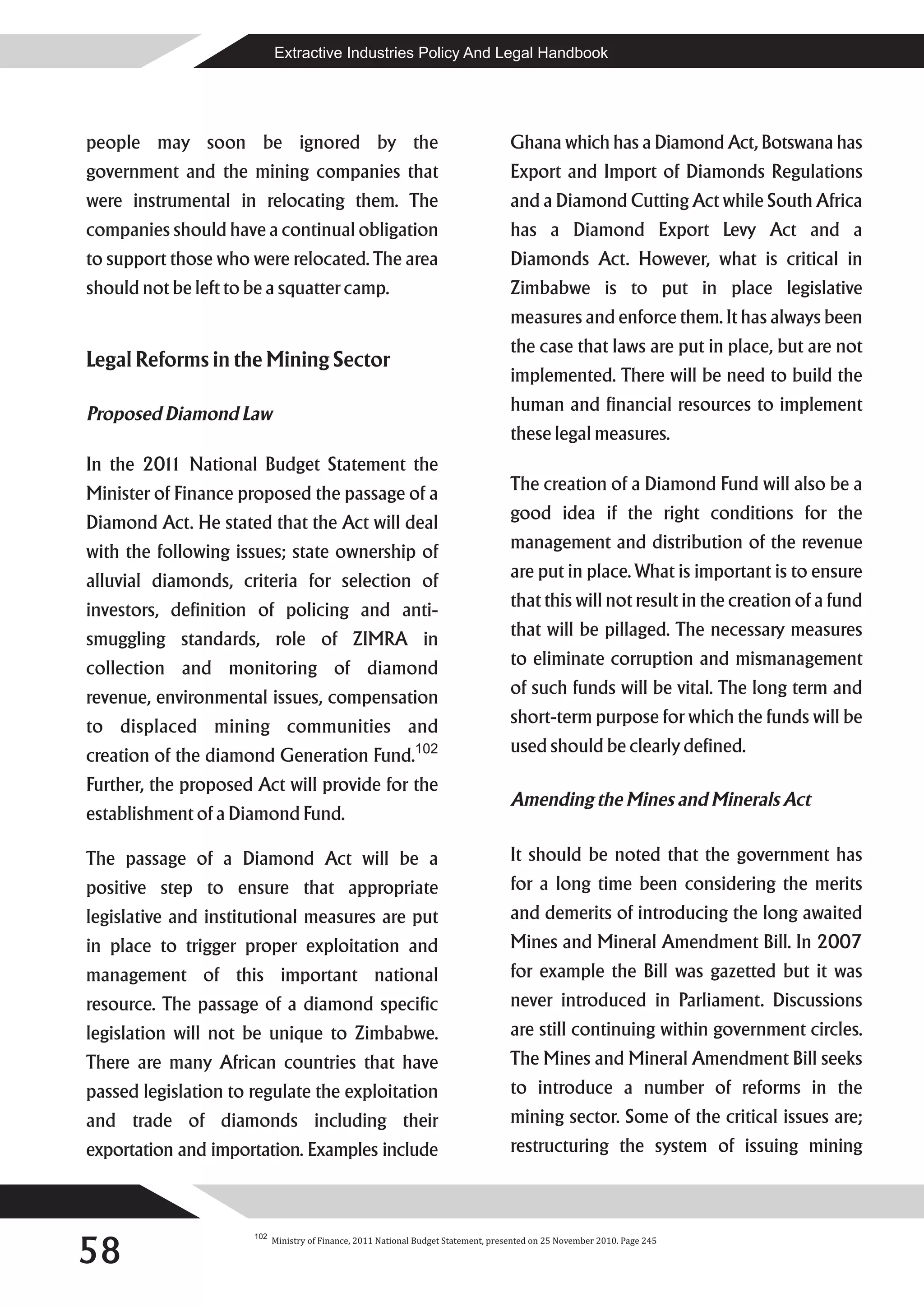 Extractive Industries Policy And Legal Handbook




people may soon be ignored by the                                                    Ghana which has a Diamond Act, Botswana has
government and the mining companies that                                             Export and Import of Diamonds Regulations
were instrumental in relocating them. The                                            and a Diamond Cutting Act while South Africa
companies should have a continual obligation                                         has a Diamond Export Levy Act and a
to support those who were relocated. The area                                        Diamonds Act. However, what is critical in
should not be left to be a squatter camp.                                            Zimbabwe is to put in place legislative
                                                                                     measures and enforce them. It has always been
                                                                                     the case that laws are put in place, but are not
Legal Reforms in the Mining Sector
                                                                                     implemented. There will be need to build the
Proposed Diamond Law                                                                 human and financial resources to implement
                                                                                     these legal measures.
In the 201 National Budget Statement the
          1
Minister of Finance proposed the passage of a                                        The creation of a Diamond Fund will also be a
Diamond Act. He stated that the Act will deal                                        good idea if the right conditions for the
with the following issues; state ownership of                                        management and distribution of the revenue
alluvial diamonds, criteria for selection of                                         are put in place. What is important is to ensure
investors, definition of policing and anti-                                          that this will not result in the creation of a fund
smuggling standards, role of ZIMRA in                                                that will be pillaged. The necessary measures
collection and monitoring of diamond                                                 to eliminate corruption and mismanagement
revenue, environmental issues, compensation                                          of such funds will be vital. The long term and
to displaced mining communities and                                                  short-term purpose for which the funds will be
creation of the diamond Generation Fund.102                                          used should be clearly defined.
Further, the proposed Act will provide for the
                                                                                     Amending the Mines and Minerals Act
establishment of a Diamond Fund.

The passage of a Diamond Act will be a                                               It should be noted that the government has
positive step to ensure that appropriate                                             for a long time been considering the merits
legislative and institutional measures are put                                       and demerits of introducing the long awaited
in place to trigger proper exploitation and                                          Mines and Mineral Amendment Bill. In 2007
management of this important national                                                for example the Bill was gazetted but it was
resource. The passage of a diamond specific                                          never introduced in Parliament. Discussions
legislation will not be unique to Zimbabwe.                                          are still continuing within government circles.
There are many African countries that have                                           The Mines and Mineral Amendment Bill seeks
passed legislation to regulate the exploitation                                      to introduce a number of reforms in the
and trade of diamonds including their                                                mining sector. Some of the critical issues are;
exportation and importation. Examples include                                        restructuring the system of issuing mining




58
                      102
                            Ministry of Finance, 2011 National Budget Statement, presented on 25 November 2010. Page 245
 
