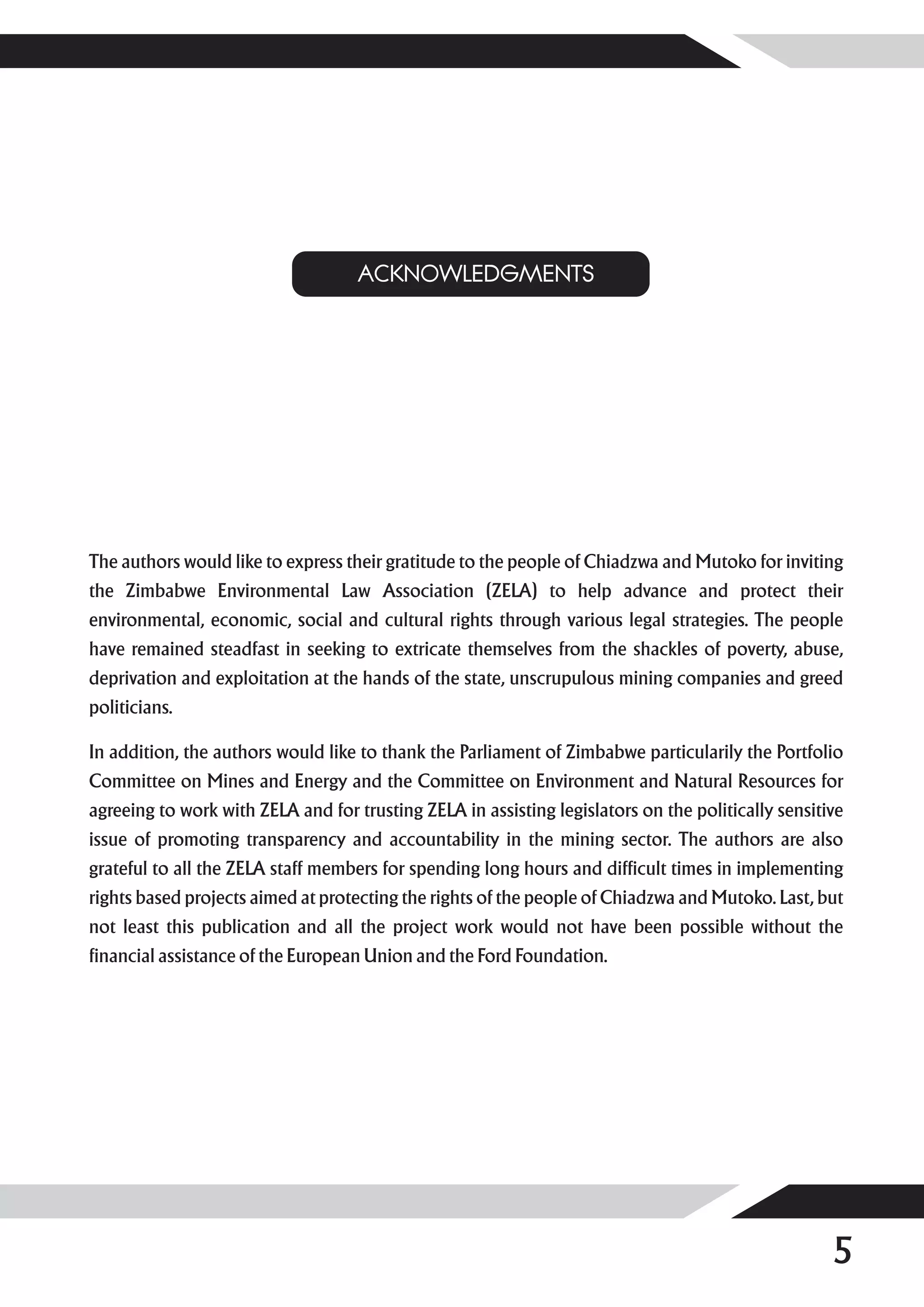 ACKNOWLEDGMENTS




The authors would like to express their gratitude to the people of Chiadzwa and Mutoko for inviting
the Zimbabwe Environmental Law Association (ZELA) to help advance and protect their
environmental, economic, social and cultural rights through various legal strategies. The people
have remained steadfast in seeking to extricate themselves from the shackles of poverty, abuse,
deprivation and exploitation at the hands of the state, unscrupulous mining companies and greed
politicians.

In addition, the authors would like to thank the Parliament of Zimbabwe particularily the Portfolio
Committee on Mines and Energy and the Committee on Environment and Natural Resources for
agreeing to work with ZELA and for trusting ZELA in assisting legislators on the politically sensitive
issue of promoting transparency and accountability in the mining sector. The authors are also
grateful to all the ZELA staff members for spending long hours and difficult times in implementing
rights based projects aimed at protecting the rights of the people of Chiadzwa and Mutoko. Last, but
not least this publication and all the project work would not have been possible without the
financial assistance of the European Union and the Ford Foundation.




                                                                                                    5
 