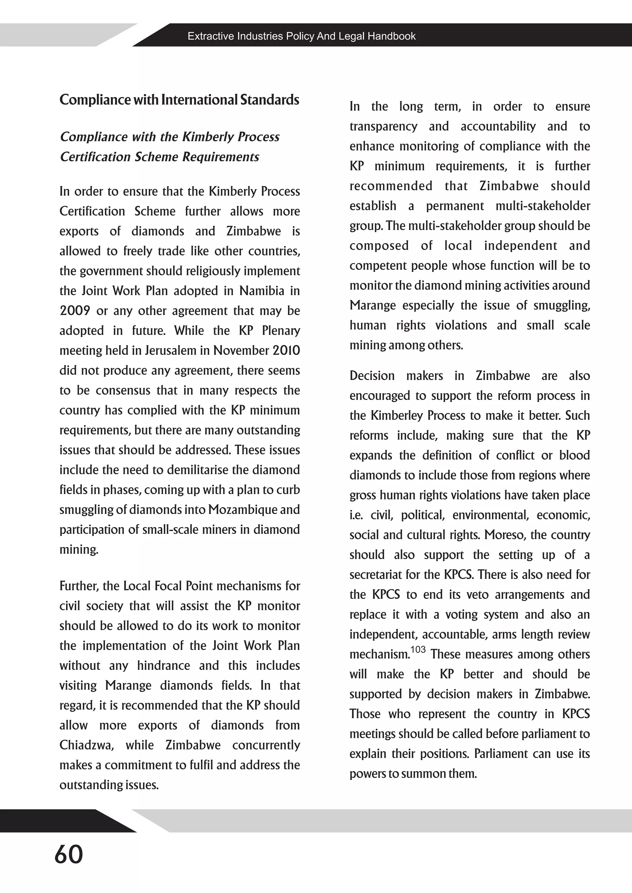 Extractive Industries Policy And Legal Handbook




Compliance with International Standards                   In the long term, in order to ensure
                                                          transparency and accountability and to
Compliance with the Kimberly Process
                                                          enhance monitoring of compliance with the
Certification Scheme Requirements
                                                          KP minimum requirements, it is further
In order to ensure that the Kimberly Process              recommended that Zimbabwe should
Certification Scheme further allows more                  establish a permanent multi-stakeholder
exports of diamonds and Zimbabwe is                       group. The multi-stakeholder group should be
allowed to freely trade like other countries,             composed of local independent and
the government should religiously implement               competent people whose function will be to
the Joint Work Plan adopted in Namibia in                 monitor the diamond mining activities around
2009 or any other agreement that may be                   Marange especially the issue of smuggling,
adopted in future. While the KP Plenary                   human rights violations and small scale
meeting held in Jerusalem in November 2010                mining among others.
did not produce any agreement, there seems                Decision makers in Zimbabwe are also
to be consensus that in many respects the                 encouraged to support the reform process in
country has complied with the KP minimum                  the Kimberley Process to make it better. Such
requirements, but there are many outstanding              reforms include, making sure that the KP
issues that should be addressed. These issues             expands the definition of conflict or blood
include the need to demilitarise the diamond              diamonds to include those from regions where
fields in phases, coming up with a plan to curb           gross human rights violations have taken place
smuggling of diamonds into Mozambique and                 i.e. civil, political, environmental, economic,
participation of small-scale miners in diamond            social and cultural rights. Moreso, the country
mining.                                                   should also support the setting up of a
                                                          secretariat for the KPCS. There is also need for
Further, the Local Focal Point mechanisms for
                                                          the KPCS to end its veto arrangements and
civil society that will assist the KP monitor
                                                          replace it with a voting system and also an
should be allowed to do its work to monitor
                                                          independent, accountable, arms length review
the implementation of the Joint Work Plan
                                                          mechanism.103 These measures among others
without any hindrance and this includes
                                                          will make the KP better and should be
visiting Marange diamonds fields. In that
                                                          supported by decision makers in Zimbabwe.
regard, it is recommended that the KP should
                                                          Those who represent the country in KPCS
allow more exports of diamonds from
                                                          meetings should be called before parliament to
Chiadzwa, while Zimbabwe concurrently
                                                          explain their positions. Parliament can use its
makes a commitment to fulfil and address the
                                                          powers to summon them.
outstanding issues.




60
 