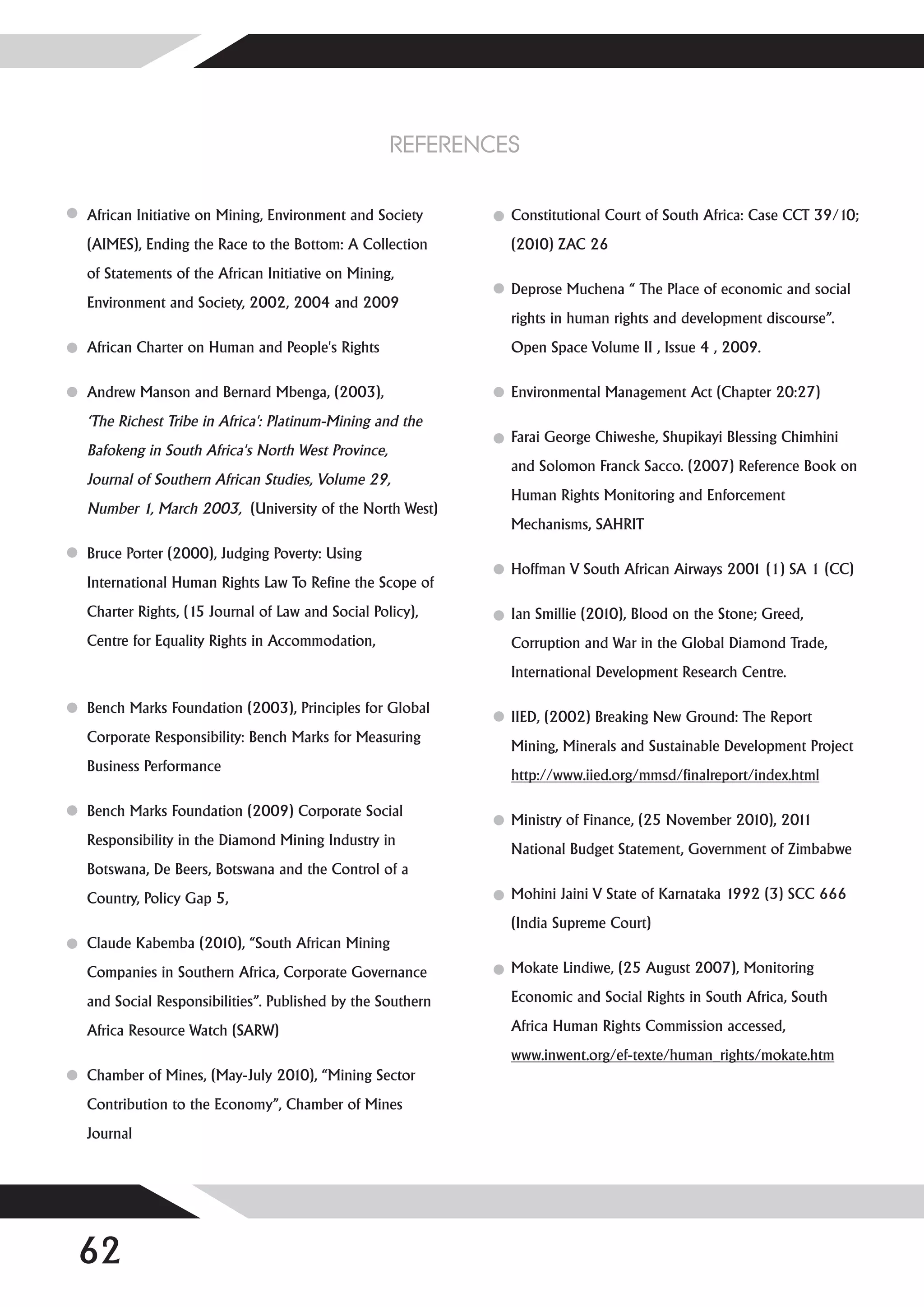 REFERENCES

African Initiative on Mining, Environment and Society      Constitutional Court of South Africa: Case CCT 39/10;
(AIMES), Ending the Race to the Bottom: A Collection       (2010) ZAC 26
of Statements of the African Initiative on Mining,
                                                           Deprose Muchena “ The Place of economic and social
Environment and Society, 2002, 2004 and 2009
                                                           rights in human rights and development discourse”.
African Charter on Human and People's Rights               Open Space Volume II , Issue 4 , 2009.

Andrew Manson and Bernard Mbenga, (2003),                  Environmental Management Act (Chapter 20:27)
‘The Richest Tribe in Africa': Platinum-Mining and the
                                                           Farai George Chiweshe, Shupikayi Blessing Chimhini
Bafokeng in South Africa's North West Province,
                                                           and Solomon Franck Sacco. (2007) Reference Book on
Journal of Southern African Studies, Volume 29,
                                                           Human Rights Monitoring and Enforcement
Number 1, March 2003, (University of the North West)
                                                           Mechanisms, SAHRIT
Bruce Porter (2000), Judging Poverty: Using
                                                           Hoffman V South African Airways 2001 (1) SA 1 (CC)
International Human Rights Law To Refine the Scope of
Charter Rights, (15 Journal of Law and Social Policy),     Ian Smillie (2010), Blood on the Stone; Greed,
Centre for Equality Rights in Accommodation,               Corruption and War in the Global Diamond Trade,
                                                           International Development Research Centre.

Bench Marks Foundation (2003), Principles for Global
                                                           IIED, (2002) Breaking New Ground: The Report
Corporate Responsibility: Bench Marks for Measuring
                                                           Mining, Minerals and Sustainable Development Project
Business Performance
                                                           http://www.iied.org/mmsd/finalreport/index.html

Bench Marks Foundation (2009) Corporate Social
                                                           Ministry of Finance, (25 November 2010), 2011
Responsibility in the Diamond Mining Industry in
                                                           National Budget Statement, Government of Zimbabwe
Botswana, De Beers, Botswana and the Control of a
Country, Policy Gap 5,                                     Mohini Jaini V State of Karnataka 1992 (3) SCC 666
                                                           (India Supreme Court)
Claude Kabemba (2010), “South African Mining
Companies in Southern Africa, Corporate Governance         Mokate Lindiwe, (25 August 2007), Monitoring

and Social Responsibilities”. Published by the Southern    Economic and Social Rights in South Africa, South

Africa Resource Watch (SARW)                               Africa Human Rights Commission accessed,
                                                           www.inwent.org/ef-texte/human_rights/mokate.htm
Chamber of Mines, (May-July 2010), “Mining Sector
Contribution to the Economy”, Chamber of Mines
Journal




62
 