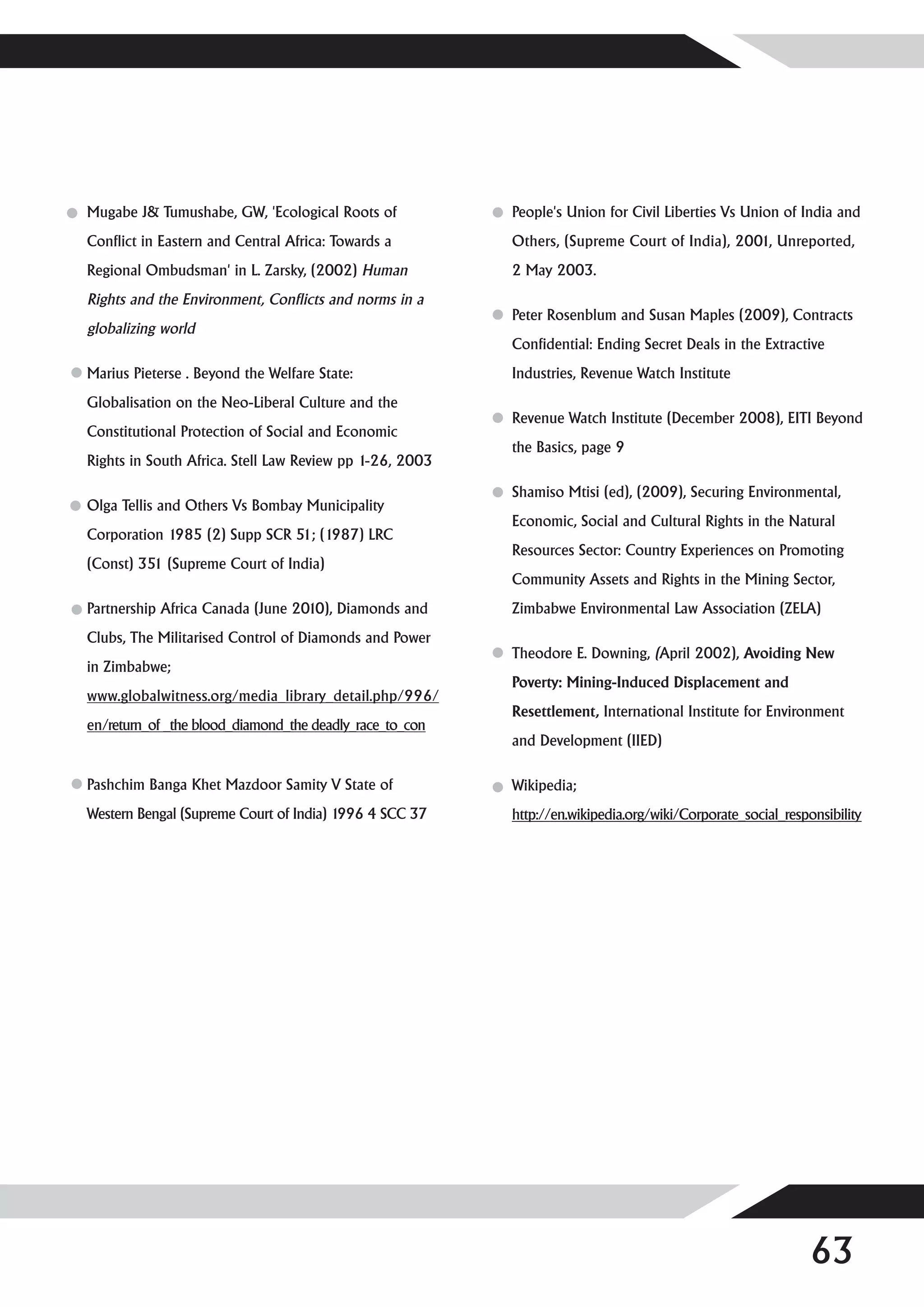 Mugabe J& Tumushabe, GW, 'Ecological Roots of            People's Union for Civil Liberties Vs Union of India and
Conflict in Eastern and Central Africa: Towards a        Others, (Supreme Court of India), 2001, Unreported,
Regional Ombudsman' in L. Zarsky, (2002) Human           2 May 2003.
Rights and the Environment, Conflicts and norms in a
                                                         Peter Rosenblum and Susan Maples (2009), Contracts
globalizing world
                                                         Confidential: Ending Secret Deals in the Extractive
Marius Pieterse . Beyond the Welfare State:              Industries, Revenue Watch Institute
Globalisation on the Neo-Liberal Culture and the
                                                         Revenue Watch Institute (December 2008), EITI Beyond
Constitutional Protection of Social and Economic
                                                         the Basics, page 9
Rights in South Africa. Stell Law Review pp 1-26, 2003

                                                         Shamiso Mtisi (ed), (2009), Securing Environmental,
Olga Tellis and Others Vs Bombay Municipality
                                                         Economic, Social and Cultural Rights in the Natural
Corporation 1985 (2) Supp SCR 51; (1987) LRC
                                                         Resources Sector: Country Experiences on Promoting
(Const) 351 (Supreme Court of India)
                                                         Community Assets and Rights in the Mining Sector,
Partnership Africa Canada (June 2010), Diamonds and      Zimbabwe Environmental Law Association (ZELA)
Clubs, The Militarised Control of Diamonds and Power
                                                         Theodore E. Downing, (April 2002), Avoiding New
in Zimbabwe;
                                                         Poverty: Mining-Induced Displacement and
www.globalwitness.org/media_library_detail.php/996/
                                                         Resettlement, International Institute for Environment
en/return_of _the blood_diamond_the deadly_race_to_con
                                                         and Development (IIED)

Pashchim Banga Khet Mazdoor Samity V State of            Wikipedia;
Western Bengal (Supreme Court of India) 1996 4 SCC 37    http://en.wikipedia.org/wiki/Corporate_social_responsibility




                                                                                                            63
 