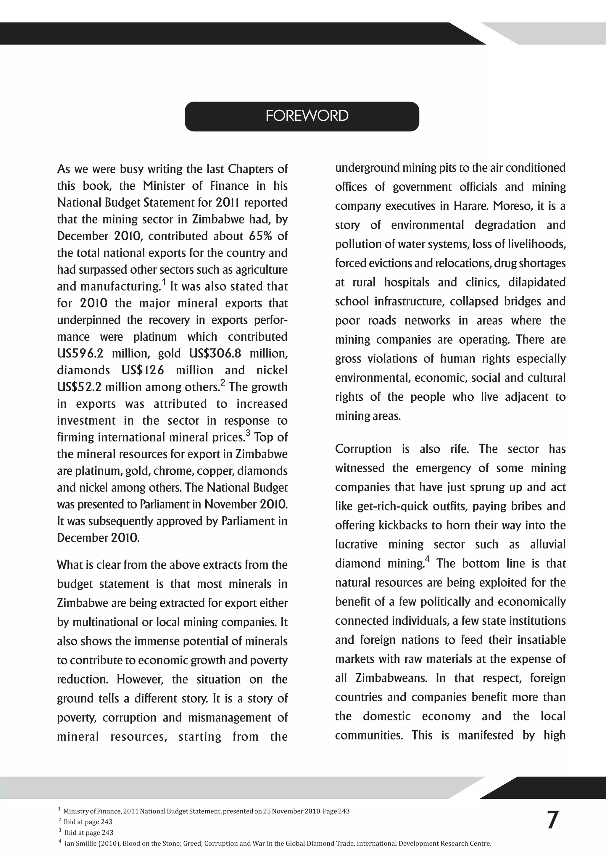 FOREWORD


As we were busy writing the last Chapters of                                               underground mining pits to the air conditioned
this book, the Minister of Finance in his                                                  offices of government officials and mining
National Budget Statement for 201 reported
                                    1                                                      company executives in Harare. Moreso, it is a
that the mining sector in Zimbabwe had, by                                                 story of environmental degradation and
December 2010, contributed about 65% of
                                                                                           pollution of water systems, loss of livelihoods,
the total national exports for the country and
                                                                                           forced evictions and relocations, drug shortages
had surpassed other sectors such as agriculture
and manufacturing.1 It was also stated that                                                at rural hospitals and clinics, dilapidated
for 2010 the major mineral exports that                                                    school infrastructure, collapsed bridges and
underpinned the recovery in exports perfor-                                                poor roads networks in areas where the
mance were platinum which contributed                                                      mining companies are operating. There are
US596.2 million, gold US$306.8 million,                                                    gross violations of human rights especially
diamonds US$126 million and nickel
                                                                                           environmental, economic, social and cultural
US$52.2 million among others.2 The growth
                                                                                           rights of the people who live adjacent to
in exports was attributed to increased
investment in the sector in response to                                                    mining areas.
firming international mineral prices.3 Top of
the mineral resources for export in Zimbabwe                                               Corruption is also rife. The sector has
are platinum, gold, chrome, copper, diamonds                                               witnessed the emergency of some mining
and nickel among others. The National Budget                                               companies that have just sprung up and act
was presented to Parliament in November 2010.                                              like get-rich-quick outfits, paying bribes and
It was subsequently approved by Parliament in                                              offering kickbacks to horn their way into the
December 2010.
                                                                                           lucrative mining sector such as alluvial
What is clear from the above extracts from the                                             diamond mining.4 The bottom line is that
budget statement is that most minerals in                                                  natural resources are being exploited for the
Zimbabwe are being extracted for export either                                             benefit of a few politically and economically
by multinational or local mining companies. It                                             connected individuals, a few state institutions
also shows the immense potential of minerals                                               and foreign nations to feed their insatiable
to contribute to economic growth and poverty                                               markets with raw materials at the expense of
reduction. However, the situation on the                                                   all Zimbabweans. In that respect, foreign
ground tells a different story. It is a story of                                           countries and companies benefit more than
poverty, corruption and mismanagement of                                                   the domestic economy and the local
mineral resources, starting from the                                                       communities. This is manifested by high




                                                                                                                                                7
1
    Ministry of Finance, 2011 National Budget Statement, presented on 25 November 2010. Page 243
2
    Ibid at page 243
3
    Ibid at page 243
4
    Ian Smillie (2010), Blood on the Stone; Greed, Corruption and War in the Global Diamond Trade, International Development Research Centre.
 