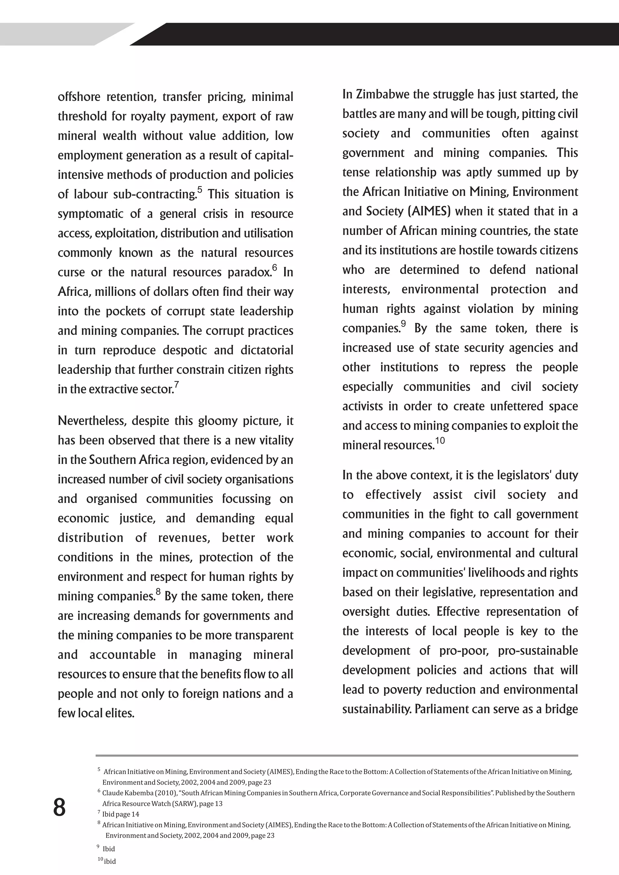 offshore retention, transfer pricing, minimal                                             In Zimbabwe the struggle has just started, the
threshold for royalty payment, export of raw                                              battles are many and will be tough, pitting civil
mineral wealth without value addition, low                                                society and communities often against
employment generation as a result of capital-                                             government and mining companies. This
intensive methods of production and policies                                              tense relationship was aptly summed up by
of labour sub-contracting.5 This situation is                                             the African Initiative on Mining, Environment
symptomatic of a general crisis in resource                                               and Society (AIMES) when it stated that in a
access, exploitation, distribution and utilisation                                        number of African mining countries, the state
commonly known as the natural resources                                                   and its institutions are hostile towards citizens
curse or the natural resources paradox.6 In                                               who are determined to defend national
Africa, millions of dollars often find their way                                          interests, environmental protection and
into the pockets of corrupt state leadership                                              human rights against violation by mining
and mining companies. The corrupt practices                                               companies.9 By the same token, there is
in turn reproduce despotic and dictatorial                                                increased use of state security agencies and
leadership that further constrain citizen rights                                          other institutions to repress the people
in the extractive sector.7                                                                especially communities and civil society
                                                                                          activists in order to create unfettered space
Nevertheless, despite this gloomy picture, it                                             and access to mining companies to exploit the
has been observed that there is a new vitality                                            mineral resources.10
in the Southern Africa region, evidenced by an
increased number of civil society organisations                                           In the above context, it is the legislators' duty
and organised communities focussing on                                                    to effectively assist civil society and
economic justice, and demanding equal                                                     communities in the fight to call government
distribution of revenues, better work                                                     and mining companies to account for their
conditions in the mines, protection of the                                                economic, social, environmental and cultural
environment and respect for human rights by                                               impact on communities' livelihoods and rights
mining companies.8 By the same token, there                                               based on their legislative, representation and
are increasing demands for governments and                                                oversight duties. Effective representation of
the mining companies to be more transparent                                               the interests of local people is key to the
and accountable in managing mineral                                                       development of pro-poor, pro-sustainable
resources to ensure that the benefits flow to all                                         development policies and actions that will
people and not only to foreign nations and a                                              lead to poverty reduction and environmental
few local elites.                                                                         sustainability. Parliament can serve as a bridge



        5
           African Initiative on Mining, Environment and Society (AIMES), Ending the Race to the Bottom: A Collection of Statements of the African Initiative on Mining,
          Environment and Society, 2002, 2004 and 2009, page 23
        6
          Claude Kabemba (2010), “South African Mining Companies in Southern Africa, Corporate Governance and Social Responsibilities”. Published by the Southern

8       7

        8
          Africa Resource Watch (SARW), page 13
          Ibid page 14
          African Initiative on Mining, Environment and Society (AIMES), Ending the Race to the Bottom: A Collection of Statements of the African Initiative on Mining,
           Environment and Society, 2002, 2004 and 2009, page 23
        9
            Ibid
        10
             ibid
 