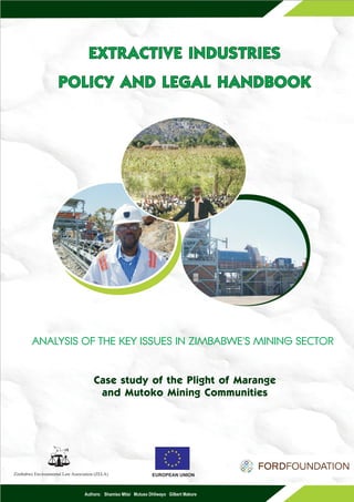 EXTRACTIVE INDUSTRIES
                     POLICY AND LEGAL HANDBOOK




        ANALYSIS OF THE KEY ISSUES IN ZIMBABWE'S MINING SECTOR


                                      Case study of the Plight of Marange
                                       and Mutoko Mining Communities
                     f
                         F




Zimbabwe Environmental Law Association (ZELA)                   EUROPEAN UNION



                                 Authors: Shamiso Mtisi Mutuso Dhliwayo Gilbert Makore
 