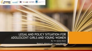 LEGAL AND POLICY SITUATION FOR
ADOLESCENT GIRLS AND YOUNG WOMEN
By: Ore Ayoola Akanji
Research, Advocacy and Learning Manager
 