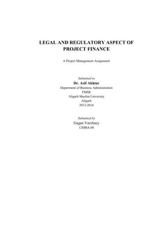 LEGAL AND REGULATORY ASPECT OF
PROJECT FINANCE
A Project Management Assignment
Submitted to
Dr. Asif Akhtar
Department of Business Administration
FMSR
Aligarh Muslim University
Aligarh
2013-2014
Submitted by
Gagan Varshney
12MBA-08
 