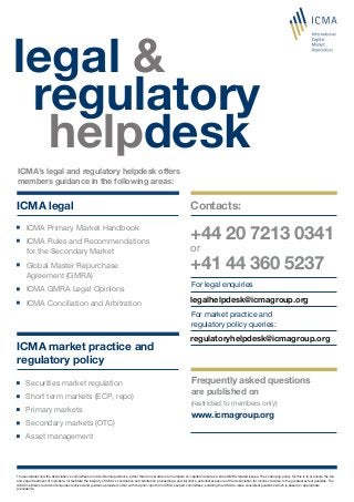 legalhelpdesk@icmagroup.org
ICMA legal
ICMA’s legal and regulatory helpdesk offers
members guidance in the following areas:
legal &
helpdesk
ICMA market practice and
regulatory policy
regulatory
regulatoryhelpdesk@icmagroup.org
+44 20 7213 0341
or
+41 44 360 5237
Contacts:
For legal enquiries
For market practice and
regulatory policy queries:
Frequently asked questions
are published on
www.icmagroup.org
(restricted to members only)
ICMA Primary Market Handbook
ICMA Rules and Recommendations
for the Secondary Market
Global Master Repurchase
Agreement (GMRA)
ICMA GMRA Legal Opinions
ICMA Conciliation and Arbitration
Securities market regulation
Short term markets (ECP, repo)
Primary markets
Secondary markets (OTC)
Asset management
The secretariat and the Association’s committees provide informal guidance, rather than formal advice to members on capital market as well as GMRA related issues. The underlying policy for this is to (i) ensure the fair
and equal treatment of members; (ii) facilitate the integrity of ICMA’s conciliation and arbitration proceedings; and (iii) limit a potential exposure of the Association for incorrect advice to the greatest extent possible. The
ICMA maintains records of enquiries received and guidance provided, often with the prior input from ICMA’s expert committees, enabling the ICMA to issue consistent guidance which is based on appropriate
precedents.
 