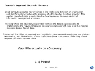 Domain 3: Legal and Electronic Discovery Cloud Computing creates new dynamics in the relationship between an organization and its information, involving the presence of a third party: the cloud provider. This creates new challenges in understanding how laws apply to a wide variety of information management scenarios. 1 ½ Pages!  Knowing where the cloud service provider will host the data is a prerequisite to implementing the required measures to ensure compliance with local laws that restrict the cross-border flow of data. Pre-contract due diligence, contract term negotiation, post-contract monitoring, and contract termination, and the transition of data custodianship are components of the duty of care required of a cloud services client. Very little actually on eDiscovery! 