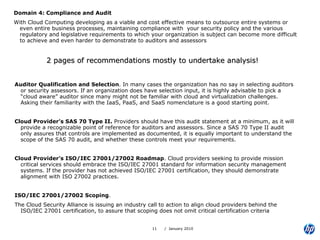 Domain 4: Compliance and Audit With Cloud Computing developing as a viable and cost effective means to outsource entire systems or even entire business processes, maintaining compliance with  your security policy and the various regulatory and legislative requirements to which your organization is subject can become more difficult to achieve and even harder to demonstrate to auditors and assessors 2 pages of recommendations mostly to undertake analysis! Auditor Qualification and Selection . In many cases the organization has no say in selecting auditors or security assessors. If an organization does have selection input, it is highly advisable to pick a “cloud aware” auditor since many might not be familiar with cloud and virtualization challenges. Asking their familiarity with the IaaS, PaaS, and SaaS nomenclature is a good starting point.  Cloud Provider’s SAS 70 Type II.  Providers should have this audit statement at a minimum, as it will provide a recognizable point of reference for auditors and assessors. Since a SAS 70 Type II audit only assures that controls are implemented as documented, it is equally important to understand the scope of the SAS 70 audit, and whether these controls meet your requirements.  Cloud Provider’s ISO/IEC 27001/27002 Roadmap . Cloud providers seeking to provide mission critical services should embrace the ISO/IEC 27001 standard for information security management systems. If the provider has not achieved ISO/IEC 27001 certification, they should demonstrate alignment with ISO 27002 practices.  ISO/IEC 27001/27002 Scoping .  The Cloud Security Alliance is issuing an industry call to action to align cloud providers behind the ISO/IEC 27001 certification, to assure that scoping does not omit critical certification criteria 