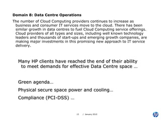 Domain 8: Data Centre Operations The number of Cloud Computing providers continues to increase as business and consumer IT services move to the cloud. There has been similar growth in data centres to fuel Cloud Computing service offerings. Cloud providers of all types and sizes, including well known technology leaders and thousands of start-ups and emerging growth companies, are making major investments in this promising new approach to IT service delivery. Many HP clients have reached the end of their ability to meet demands for effective Data Centre space … Green agenda… Physical secure space power and cooling… Compliance (PCI-DSS) … 