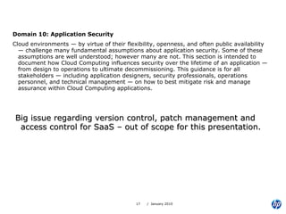 Domain 10: Application Security Cloud environments — by virtue of their flexibility, openness, and often public availability — challenge many fundamental assumptions about application security. Some of these assumptions are well understood; however many are not. This section is intended to document how Cloud Computing influences security over the lifetime of an application — from design to operations to ultimate decommissioning. This guidance is for all stakeholders — including application designers, security professionals, operations personnel, and technical management — on how to best mitigate risk and manage assurance within Cloud Computing applications. Big issue regarding version control, patch management and access control for SaaS – out of scope for this presentation. 