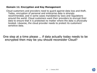 Domain 11: Encryption and Key Management Cloud customers and providers need to guard against data loss and theft. Today, encryption of personal and enterprise data is strongly recommended, and in some cases mandated by laws and regulations around the world. Cloud customers want their providers to encrypt their data to ensure that it is protected no matter where the data is physically located. Likewise, the cloud provider needs to protect its customers’ sensitive data. One step at a time please … if data actually today needs to be encrypted then may be you should reconsider Cloud? 